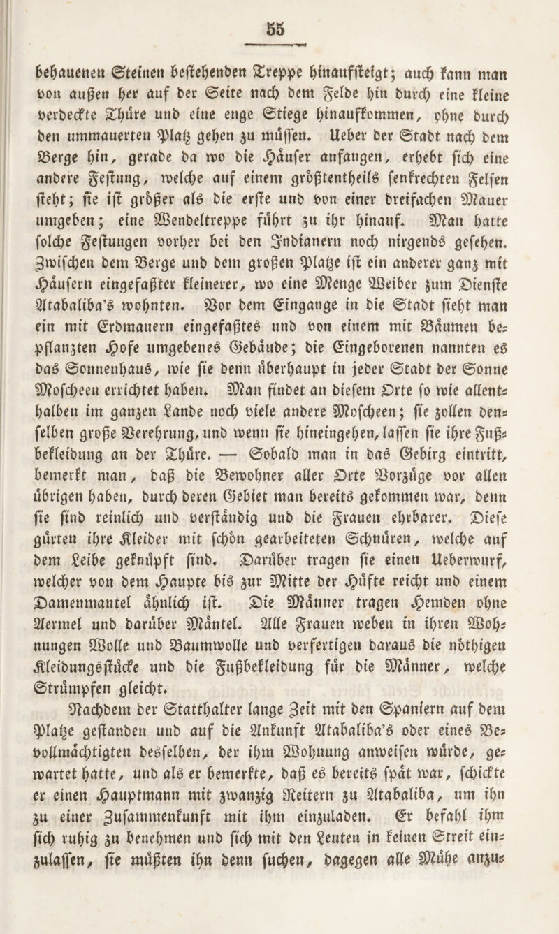 behauenen (Steinen beftefyenben kreppe hfnaufjlcfgt; auch fann matt oott äugen her auf ber ©eite nach bem gelbe hin burd) eine Heine bevbecfre Satire unb eine enge (Stiege hinauffommen, ohne burd) ben ummauerten spiah gehen ju müjfen* lieber ber ©tabt nach bem 53erge bin, gerabe ba wo bte Raufer anfangen, erbebt ftcf) eine anbere gejlung, welche auf einem größtenteils fenfrednen gelfen jlebt; fte tjl großer als bte erjle unb pon einer breifad;eti flauer umgeben; eine £Benbeltreppe führt ju ihr hinauf* Sftatt batte folcbe gelungen porljer bet ben 3nbtanern nodb nt'rgenbS gefehen. Jwifcbett bem 23erge unb bem großen ^pla^e tjl ein anberer ganj mit Raufern eingefaßter Heinere?, wo eine 5D?enge SLÖeiber jttrn Dienfle 2ltabaliba’S wohnten* 23or bem Eingänge in bie ©tabt jteht man ein mit Erbmauern eingefaßtes unb bon einem mit 23aumen be% pflanjten Jpofe umgebenes ©ebaube; bie Eingeborenen nannten eS baS ©onnenhauS, wie fte bentt überhaupt in jeher ©tabt ber ©onne SRofdbeett errichtet haben* SD?an ftnbet an biefem Orte fo rote allents halben im ganzen Sanbe noch biele anbere ÜEtfofcbeen; fte joden ben* felben große fßerehrung, unb wenn fte binetngehen, laßen fte ihreguß* beflet'bung an ber &hüre* — ©obalb man in baS ©ebirg eintritt, bemerH man, baß bie Bewohner aller Drte Sßorjüge Por aEett übrigen haben, burcb bereu ©ebtet man bereits gefommett war, benn fte ftnb reinlich unb perflanbtg unb bte grauen ehrbarer* Dtefe gürten ihre Kleiber mit fchon gearbeiteten ©d;ttüren, welche auf bem £eibe gefnüpft ftnb* Darüber tragen fte einen tteberwurf, welcher pon bem Raupte bis jur $0?ittc ber Jpüfte reicht unb einem Damenmantel ähnlich ijl* Die SOlamter tragen *£>emben ohne Slermel unb barüber Hantel* 2IEe grauen weben tn ihren £Öof)s nungen 2ÖoEe unb Baumwolle unb perfertigen barauS bie nötigen ^leibungSjlücfe unb bie gußbeHeibung für bie Banner, welche ©trümpfen gleicht* Olachbem ber ©tatthalter lange 3eit mit ben ©paniern auf bem spia^e gejlanben unb auf bie 2lnfunft Öltabaliba’S ober eines 23es pollmachtigten beSfelbett, ber ihm Sßohnung anweifen würbe, ge? wartet hatte, unb als er bemerHe, baß eS bereits fpdt war, fchtcfte er einen Jpauptmamt mit jmanjtg Reitern ju Qltabaltba, um ihn ju einer ^nfammenfunft mit ihm etttjulaben* Er befahl ihnt ftch ruhig ju benehmen unb ftd; mit ben Reuten in feinen Streit ei tu julaflen, fte müßten ihn benn fuchett, bagegen alle SBühe attjus