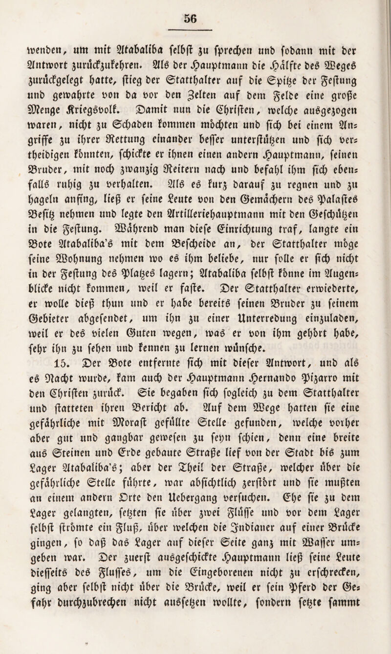 wenbett, um mit Qltabalifm felbff ju fprechen unb fobanti mit ber Antwort jurücfwufebrett. 5JIS ber Jpauptmann bie Jpdffte beS 2BegeS Wurücfgelegt batte, (lieg ber Statthalter auf bie Spille ber geffutig unb gemährte bott ba bor ben gelten auf bern gelbe eine große 9)?enge JlriegSbolf. £)amit nun bie Ebriffen, welche ausgewogen waren, nicht ju Schaben fomrnen mochten unb ftch bei einem Situ griffe $u ihrer Rettung einanber beffer unterffühen nab ftch bers thet'bt'gen fbnnten, fdffcfte er ihnen einen anbern Jpauptmann, feinen 23ruber, mit noch smanjig Leitern nach unb befahl ihm ftch ebetis falls ruhig 3u verhalten* 2JIS es furj barauf 31t regnen unb 31t hageln anffng, ließ er feine £eute bott ben (Gemächern beS ^alafteS 23effh nehmen unb legte ben 2lrtilleriehauptmann mit ben ©efchühen in bie geffung. SBdhrenb man biefe Einrichtung traf, langte ein 23ote Sltabaliba’S mit bem 23efchetbe an, ber Statthalter mbge feine ^Bohnung nehmen wo es ihm beliebe, nur folle er ftch nicht ttt ber geffung beS sjOlaheS lagern; Öltabaliba felbff fbttne im klugen* bliefe nicht fommen, weil er faffe. Der Statthalter erwieberte, er wolle bieß tbutt unb er höbe bereits feinen S5ruber 31t feinem ©ebieter abgefenbet, um ihn 31t einer Unterrebung einwulaben, weil er beS fielen ©Uten wegen, was er bott ihm gehört höbe, fehr ihn 3U feben unb fennen 31t lernen wünfehe. 15. Der 95ote entfernte ftch mit btefer Antwort, unb als eS flacht würbe, fam auch ber Jpauptmann Jpernanbo ^t'warro mit ben Ebriffen wurücf. Sie begaben ftch fogletch ju bem Statthalter unb ffatteten ihren Bericht ab. 2luf bem 2Bege hatten fte eine gefährliche mit Sftoraff gefüllte Stelle gefunben, welche borher aber gut unb gangbar gewefett wu fet;n fcl)ien, bemt eine breite aus Steinen unb Erbe gebaute Straße lief bon ber Stabt bis wum Säger Sltabaliba’S; aber ber £beil ber Straße, welcher über bie gefährliche Stelle führte, war abffchtlich werffbrt unb fte mußten an einem anbern Drte ben Uebergang berfuchett. Ehe fte 3u bem Säger gelangten, festen ffe über wwet glüffe unb bor bem Säger felbff ffrbmte ein gluß, über welchen bie 3nbianer auf einer S3rttcfe gingen, fo baß baS Säger auf btefer Seite ganw mit ©affer ums geben war. Der wuerff auSgefchicfte Jpauptmattn ließ feine Seute bieffeitS beS gluffeS, um bie Eingeborenen nicht 3u erfchrecfen, ging aber felbff nid;t über bie 23rücfe, weil er fein $ferb ber ©es fahr burch^ubrechen nicht auSfe^en wollte, fonbern fe^te fammt