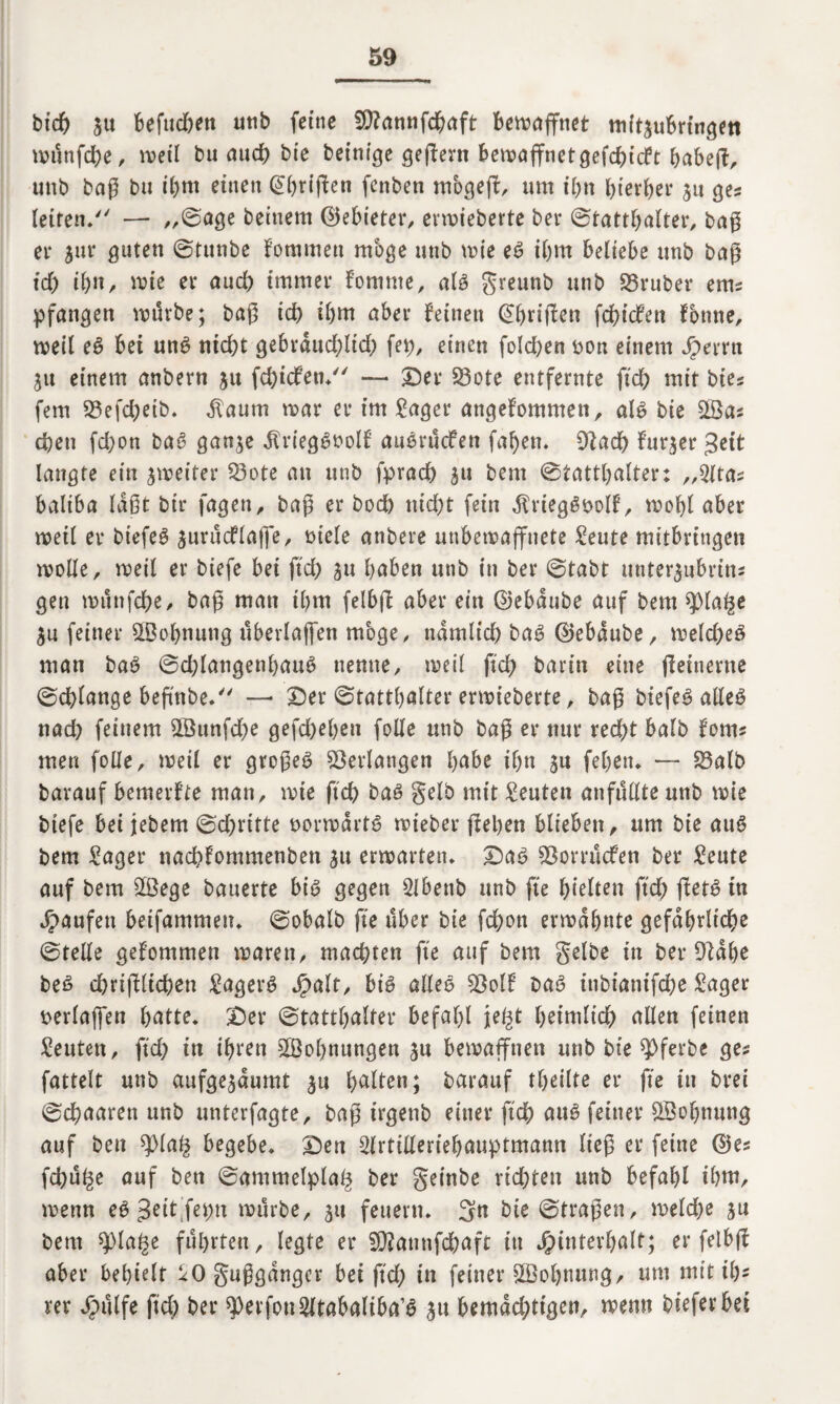 btdf) ju befud&en unb feine $?annfdhaft bewaffnet mit3ubrtngett münfd)e, weil bu auef) bte bet’nige geffent bewaffnetgefehlt babeft, tutb baß bu i&m einen @hrijfen fenben m'ogejf, um if)tt hierher 31t ges letten* — ,,©age beinern ©ebieter, ermieberte bei4 ©tatthalter, baß ei* 31m guten ©tunbe fommen möge unb tute eS ihm beliebe tittb baß id) ihn, tute er auch immer fomme, als greunb unb SBruber ems pfattgen mürbe; baß id) ibm aber feinen (griffen fd)icfen fontte, weil eS bet uns nicht gebraud)lid) fet), einen fold>en uon einem Herrn 31t einem anbern $u fd)icfen/' — Ser 23ote entfernte fid) mit bie* fern 23efd)eib. ilaum mar er im Säger angenommen, als bie ©as d)ett fd)on baS gan^e $rieg£»olf attSrücfen fafyen. 9fad) fur^er Jett langte ein jmeiter Q3ote an unb fpracb 31t bent ©tatthalter: „Sltas baliba laßt bir fagen, baß er bod) nid)t fein ^riegSuoll5, moht aber meil er biefeö 3urüd?la|fe, mele anbere unbewaffnete Seute mitbringen molle, meil er biefe bei ftd) ju haben unb in ber ©tabt unter$ubrinz gen mttnfdbe, baß man thm felbjf aber ein ©ebaube auf bem spia^e 3u feiner ©ohnuttg überlajfen möge, ttamlid) baS ©ebaube, melcbeS man baS ©d)lattgenhauS nenne, meil ftd) barin eine jfeinerne ©erlange beftnbe. —* Ser ©tatthalter ermieberte, baß btefe^ afleö nach feinem ©unfd)e gefd)el)en folle unb baß er nur recht halb foms men folle, meil er großes Verlangen habe iljn ju fehett. — 23alb barauf bemerfte man, mie ftd) bas gelb mit Leuten anfüllte unb mie btefe bei jebem ©cf>ritte normartS mieber fielen blieben, um bie aus bem Säger ttaebfommenben 31t erwarten. SaS ^Borrücfen ber Seute auf bem ©ege bauerte bis gegen Slbenb unb fte f>teften ftd) ffetS tn Raufen beifammen. ©obalb fte über bie febott ermähnte gefährliche ©teile gefommen marett, machten fte auf bem gelbe in ber Dlahe beS cbrißlicben Sägers Sjalt, bis alles $olf t>aS inbtanifebe Säger uerlaffett batte. Ser ©tattbalter befahl jel^t heimlich allen feinen Seuten, ftd) in ihren ©olmungen 3U bemannen unb bie ^ferbe ges fattelt unb aufge3aumt 3« hallen; barauf tbeilte er fte in brei ©ebaaren unb unterfagte, baß irgettb einer ftcb aus feiner ©ofjnung auf bett q)lag begebe. Sen Slrtilleriehauptmamt ließ er feine ©es fd)ü^e auf bett ©ammelplaf* ber geinbe richten unb befahl ihm, menn eS 3ett fe^tx mürbe, 31t feuern. 3n bie ©fraßen, meld)e 3U bem q)la£e führten, legte er Sföannfd&aft in Hinterhalt; er felbjf aber behielt ^0 gußganger bei ftd) in feiner ©ohnung, um mit ib* rer Sjnlfe ftd) ber $erfon2ltabaliba’S 3u bemächtigen, memt bieferbet