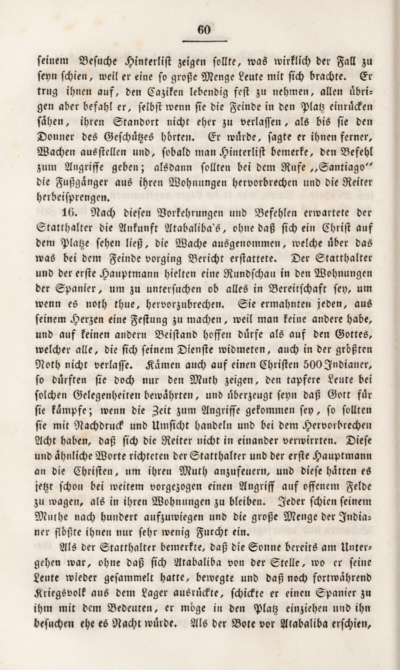 feinem 23efud)e Jpinterlif! setzen feilte, waS mtrFlid) bet* gatl $u feint fd)ten, weil er eine fo große Stenge teilte mit ftd) brachte. (*r trug ihnen auf, ben @a$iFen lebenbig feft 51t tiebmen, allen ubrts gen aber befahl er, felbft wenn fte bte geinbe in ben ^)(a^ einruefen fdl)en, ihren ©tanbort nid;t eher 51t verlajfen, als bis fte ben Donner beS ©efd)ugeS horten* (£r mürbe, fagte er ihnen ferner, 2Bad)ett auSfMen unb, fobalb man J^interltjl bemerFe, ben Befehl Stint Angriffe geben; alSbann fo Ilten bei bem £Rnfe „©antiago bie gußgdnger auS ihren Wohnungen f)etvorbred)en unb bie Leiter herbeifprengen. 16» ytad) biefett SSorFebrungen unb befehlen erwartete ber ©tattbalter bie 5lnFunft 2ltabaliba’S, ohne baß ftd) ein @hriß auf bem spiaße fehen ließ, bie 5Bad)e ausgenommen, welche über bat? waS bei bem geinbe borging Bericht ermattete. Der ©tatthalter unb ber erfte Jfpauptmann gleiten eine 9fttnbfd)au in ben ^Bohnungen ber ©panier, um untetfuchen ob alles in 23ereitfd)aft fep, um wenn es notl) thue, bervor$ubred)en. ©ie ermahnte» jeben, auS feinem fersen eine gefhtng jti mad;en, weil man Feine anbere höbe, unb auf feinen anbern S3ei(fanb hoffen burfe als auf ben ®otteS, welcher alle, bie ftd) feinem DienjFe wibmeten, and) in ber größten Ofoth nicht verlaffe. tarnen and) auf einen @hri(fen 5003nbianer, fo burften fte bod) nur ben fO?uth seigen, ben tapfere ^eute bei folchen Gelegenheiten bewahrten, unb überzeugt feptt baß ©oft für fte Fdtnpfe; wenn bie ßett jum Angriffe geFommen fep, fo füllten fte mit Biachbrucf unb Umft'd)t höttbeltt unb bei bem Jpervorhrechett 2ld;t haben, baß ftd; bie Leiter nicht in etnanber verwirrten. Diefe unb ähnliche SBorte richteten ber ©tatthalter unb ber erfte Jpauptmamt an bie GhrifFen, um ihren SD?utl) ansufeuern, unb biefe hatten eS iegt fchon bei weitem vorgesogen einen Eingriff auf offenem gelbe ju wagen, als in ihren SBohnungen su bleiben. 3eber fchien feinem 5Qhithe ttad) hunbert auf$uwtegen unb bie große 2Q?e»ge ber 3nbia* ner flößte ihnen nur fehl* wenig gurept ein. 2ilS ber ©tatthalter benterFte, baß bie ©otttte bereits am Unter? gehen war, ohne baß ftd) ^frabaliha von ber ©teile, wo er feine £e»te wieber gefammelt hatte, bewegte unb baß noch fortmdhrenb ^riegevolf aus bem £ager auSrucfte, fehiefte er einen ©panier 31t ihm mit bem Gebeuten, er möge in ben $pia§ eitijiehett unb ihn befud)eit ehe eS $ad;t würbe. 2dS ber £3ote vor 21 rabaliba erfchten.