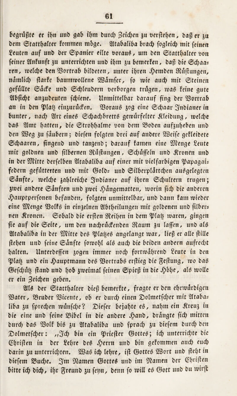 begrüßte tt ifytt uttb gab ihm burch Zetcfyeti zu t>erfbel>ett , baß er zu bem ©tatthalter fommett mbge. 21tabaltba brach fogleich mit feinen Leuten auf unb ber ©panier eilte »orauf, um ben ©tatthalter »on feiner QlnFunft zu unterrichten unb t'bm ju bemerFett, baß bt’e ©cbaa? ren, weld;e ben 93ortrab btfbeten, unter ihren Jipemben SKußungen, nämlich ßarFe baumwollene SSZämfer, fo wie auch mit ©teinen gefüllte ©äcfe unb ©dßeubertt »erborgen trägen, mag Feine gute 2lbftcbt anzubeuten fdßene. Unmittelbar barauf ßng ber 93ortrab an in ben spia§ einjurücFen. 93oraitf gog eine ©chaar 3nbiatter in bunter, nach 5lrt eineg ©chacpbrette gewürfelter älleibung, welche baf 2ltnt hatten, bte ©trohhalme »ott bem 23oben aufzubeben unb ben Sßeg zu fäubern; biefen folgten brei auf anbere $3eife geFleibete ©chaaren, jtngeub unb tan^enb; barauf Famen eine SDFenge teilte mit golbnen unb jtlbernen FKüßungen, ©djüffeln unb fronen unb in ber $?itte berfelben ^Itabaliba auf einer mit vielfarbigen ^apagai? febern gefutterten unb mit ©olb? unb ©ilberplättchen aufgelegten ©änfte, welche zahlreiche Snbianer auf ihren ©chultern trugen; jwei anbere ©änften unb $wei Hängematten, worin ftd) bte anberen Jpauptperfonen befanben, folgten unmittelbar, unb bann Farn wieber eine $?enge 2$olFf in einzelnen Abteilungen mit golbenen unb ft (ber? nett fronen, ©obalb bte erfben Leihen in bem qoiafc waren, gingen ße auf bie ©eite, um ben ttachrucFenben 3rtaum zu laßen, unb alf Sltabaliba in ber SÜFitte bef spiagef angelangt war, ließ er alle fülle flehen unb feine ©änfte fowol)l alf auch bie beiben anbern aufred)t halten, lintcrbeffen zogen immer noch fortwährenb £eute in ben spla^ unb ein Huuptmann bef Sßortrabf erßieg bie geßung, wo baf ©efdntg ßanb unb hob zweimal feinen ©pieß in bie Hohe, alf wolle er ein pichen geben, Alf ber ©tattbalter bieß bemerFte, fragte er ben ebrwürbigat 53ater, SSruber $icente, ob er burd) einen £>olmetfd;er mit Ataba? liba zu fpred)en wünfd;e? Dt'efer bejahte ef, nahm ein $reuz in bie eine unb feine 23ibel in bie anbere Hönb, brängte ftch mitten burd) baf 93olF bif zu ^Itabaliba unb fprad) zu biefem burch ben £)olmetfcher: „3d) bin ein sprießer ©ottef; ich unterrichte bte Abrißen in ber £el)re bef Hmn unb bin geFommen auch euch barin zu unterrichten. 2Baf ich lehre, iß ©ottef 3Bort unb ßehtin biefem S3ud;e, 3m tarnen ©ottef unb im tarnen ber Abrißen bitte ich bich, i()V greunb zu feptt, bettn fo will ef ©ott unb bu wt’rß