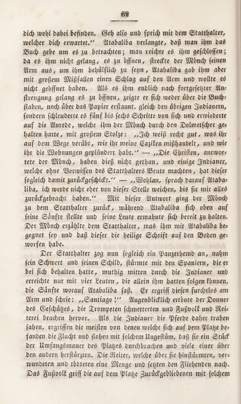 m btch wohl habet beftnben* 0eh alfo unb fprid) mit bem ©tatthalter, welcher btcf> erwartet, SItabaltba oerlangte, baß man ihm baS 23uch gebe «m e3 ju betrachten; man reichte eS ihm gefdßoffen; ba e3 tbm nicht gelang, e3 ju offnen, ßrecfte ber 50?5nch feinen Sinn au3, um ihm behülflich §u feptt, 2ltabaliba gab ihm aber mit großem Mißfallen einen ©d;lag auf ben 2lrm unb wollte eS nicht geöffnet haben* 2113 e3 ihm ettblid) nach fortgefegter 2fn? ßrengung gelang e3 ju offnen, geigte er ftch weber über Die S3uch? ftaben, noch über ba3 Rapier ernannt, gleich ben übrigen Snbianern, fonbern fd;leuberte eS fünf bt3 fed;3 ©dritte oon ftch unb ermieberte auf bie 2lnrebe, weldje ihm ber $Ü?5nch burch ben £)olmetfcher ge? halten hatte, mit großem ©tolje; ,,3d) weiß recht gut, wa3 ihr auf bem £Öege oerübt, wie ihr meine @a$ilett mißhanbelt, unb wie ihr bie Wohnungen gephmberc habt. — ,,£)te <2örifben, antwor? tete ber SDTond;, haben bieß nid)t gethan, unb einige 3nbtaner, weld)e ohne Stovwtjfett be3 ©Statthalters teilte machten, hat biefer fogleich bamit $urücfgefchtcft, ■— „SBohlan, fprad) barauf 2ltaba? liba, ich werbe nicht eher oon biefer ©teile weichen, bt3 fte mir alles Surücfgebracht haben* 3)?it biefer Antwort ging ber Sftbnd? git bem ©tatthalter jurüdf, wahrenb 2ltabaliba ftch oben auf feine ©anfte fMte unb feine £eute ermahnte ftch bereit $u halten, 25er üJftbnch erzählte bem ©tatthalter, wa3 ihm mit ^irabaliba be? gegnet fep unb baß biefer bie heilige Schrift auf ben 23oben ge? worfen habe* 25er ©tatthalter 30g nun fogleich ein ^)an§erhemb an, nahm fein ©chwert unb feinen ©chilb, ßürmte mit ben ©paniern, bie er bei ftch behalten hatte, muthig mitten burch bie 3nbianer unb erreichte nur mit oter Leuten, bie allein ihm hatten folgen fonnen, bie ©anfte worauf SItabaltba faß, ©r ergriff biefen furd;tlo3 am 2lrm unb fchrie; ,,©antiago ! 2lugenbltc£ltch ertönte ber kontier be3 ®efchüge3, bie trompeten fchmetterten unb gußooll unb Siei? terei brad)eu iKroor. 2113 bie Snbianer bie ^ferbe bal;er traben fahen, ergriffen bie rneißen oon benen weld;e ftch auf bem $lage be? fanben bie glucht unb flohen mit fold;em Ungeßüm, baß fte ein ©tüif ber UmfangSmauer be3 spiageS bnrd)brad;en unb oiele einer über ben anbern herßürjten. £ie Spetter, weldje über fte hin (türmten, oer? wimbeten unb tbbteten eine Stenge unb fegten ben gltehenben nad;. 25a3 gußpoll griff bie auf bem $Xage gmücfgebliebenen mit fold;em