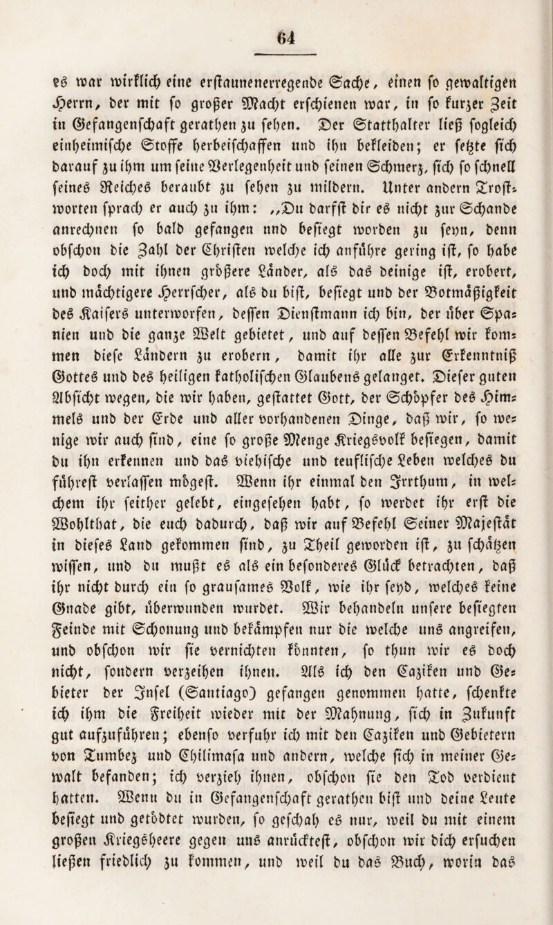 2$ war wirflid) etttc erffauttenerregenbe 0ad)e, einen fo gewaltigen 4?errn, ber mit fo großer $?ad)t erfchienett war, ttt fo für,3er tu ©efangenfchaft gerätsen 311 fehen. Der Statthalter ließ fogleid) eiitbeimifd)e Stoffe berbet'fd)affen unb ihn befleiben; er felgte ftd) barauf 3U ihm um ferne Verlegenheit unb feinen 6d)mer3, ftd) fo fd)nell fetneö 9^etd>eö beraubt 3U fef>en 311 milbern. Unter anbern £roffs Worten fprad) er aud) 311 ibm: „Du barfff brr e$ nid)t 3ur©d)anbe anrechnett fo halb gefangen ttnb beftegt worben 311 fevn, benn obfchott bie ber (tEbriffen weld)e ich anfuhre gering iff, fo habe ich bod) mit ihnen größere Zauber, al6 ba6 beinige iff, erobert, unb mächtigere J£>errfcfyer, al6 bu bift, beftegt unb ber Votmaßigfeit be6 $aifer6 unterworfen, beffen Diettftmann id) bin, ber über @pas nien unb bte gan3e 2Be(t gebietet, unb auf beffen 23efel)l wir foms men biefe £anbern 31t erobern, bamit i()r alle 3«r ©rfenntniß ©otte6 unb be6 heiligen fatholifchen ©laubenö gelanget» Diefer guten 2Jbftd)t wegen, bie wir haben, geffattet ©ott, ber Schöpfer be6 Jpints mel6 unb ber (Erbe unb aller vorhanbenett Dinge, baß wir, fo wes ttige wir aud) ftnb, eine fo große 9)?enge $rieg6vo!f beftegen, bamit bu ihn erfennen unb ba6 viehifche unb teuflifd)e £ebett weld)e6 bu fubreff berlaffen mbgeff. 2Benn ihr einmal ben 3rrtl)um, in weis ehern ihr feither gelebt, eingefehen habt, fo werbet ihr erff bie SÖohlthat, bie eud) baburch ^ baß wir auf Vefehl 0einer $9?ajeffdt in biefeö £anb gefommen ftnb, 3U £heil geworben iff, 31t fehlen wiffen, unb bu mußt e6 al6 ein befonbere6 ©luif betrad)ten, baß ihr nicht burch ein fo graufanteS ?Öolf, wie ihr fet)b, weld)e6 feine ©nabe gibt, uberwunben würbet. V3ir behanbeltt ttttfere beftegfen geinbe mit Schonung unb befdmpfen nur bie meld)e un6 angreifen, unb obfd;ott wir fte vernichten fonntett, fo tl)un wir e6 hoch nicht, fottbern beleihen ihnen. 2(16 ich ben (Seifen unb ©es bieter ber 3nfel (Santiago) gefangen genommen hatte, fd)enfte ich t'htn bie Freiheit wieber mit ber Mahnung, ftd) in Jufunft gut auf3ufuhtett; ebenfo verfuhr id) mit ben @a3ifen unb ©ebiefern von &umbe3 unb (^htlimafa unb anbern, welche ftch in meiner ©es Walt befanben; id) versteh ihnen, obfd)ott fte ben £ob verbteut hatten. Sßentt btt in ©efangenfd)aft geratheu biff unb Deine £eute beftegt unb getobtet würben, fo gefd)al) e6 nur, weil bu mit einem großen $riegeheere gegen un6 anruefteff, obfehon wir Dich erfuchen ließen frtebltd; 3U fontmen, uttb weil bu ba6 23ud), worin ba6