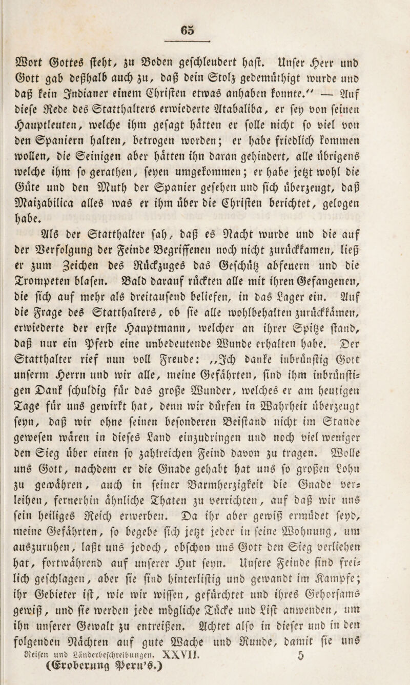 2öort ©otte$ ßebt, $u Geben gefdßeubert baß* Unfer Jperr unb ©ott gab beßbalb aud) $u, baß betn ©tolj gebemtitbigt mürbe uud baß fein 3nbianer einem ©brißen etmaS anbaben Fonnte. — 2Iuf biefe 9tebe be6 ©tattbalter^ ermteberte 2ltabaliba, er fep von feinen Jjpauptleufen, meld)e ibm gefagt batten er folle nicht fo viel von ben ©pantern balten, betrogen morben; er habe frieblid; Fommen mollen, bie ©'einigen aber batten t’bn baran gel)inbert, aUe übrigens meld)e ibm fogeratbett, fepen umgeFommen; er habe je^t mobl bie ©ute unb ben SD?utl> ber ©panier gefeben unb ftd> überzeugt, baß 9}?aijabilica alles maS er ibm über bie ©bl’i(Fen berichtet, gelogen habe* 5US ber ©tattbalter fab a baß es 9?ad)t mürbe unb bie auf ber Verfolgung ber get'nbe Gegriffenen noch nicht suntcFfamen, ließ er jum Reichen beS ShtcFjugeS baS ©efd)u(2 abfeuern unb bie trompeten Hafen. Galb baranf rucFten alle mit ihren ©efangenen, bie ftd) auf mehr als bveitaufenb beliefen, in baS £ager ein. 2luf bie grage beS ©tattbalterS, ob fte alle moblbebalten jurucFFamen, ermieberte ber erfFe hauptmann, melcher an ihrer ©pi^ ßaub, baß nur ein spferb eine unbebeutenbe SSunbe erhalten habe. Der ©tattbalter rief nun voll greube: ,,3d) banFe inbrunßig ©ott unfernt Jperrn unb mir alle, meine ©efdbrten, finb ihm ttibriSnflis gen DanF fdntlbig für baS große Vhtnber, meld;eS er am bouttgeu £age für unS gemtrft bat, beim mir bilrfen in 2öabrbeit überzeugt feptt, baß mir ohne feinen befonbereti Geißanb nicht im ©taube gemefett mdren in btefeS £anb ein^ubringen unb noch Hel mem’gcr ben ©ieg über einen fo ^ablveid)en geinb bavon ju tragen. SSolle uns ©ott, nacbbem er bie ©nabe gehabt bat uns fo großen £obu ju gemabren, aud) in feiner Garmber^igFeit bie ©nabe vers leiben, fernerhin ab>nlid)e £baten 311 verrichten, auf baß mir ttnS fein heiliget 9teid; ermerbeu. Da ihr aber gemiß ermubet fevb, meine ©efdbrten, fo begebe ftd; jefjt jeher in feine Stöobnung, um auS,$ttrubeu, laßt uns jebod;, obfchon unS ©ott ben ©ieg verlieben bat, fortmdbrenb auf unferer hut fepn. Uufere geinbe ftnb frei? lieh gefchlagen, aber fte ftnb binterlißig unb gemanbt im Kampfe; ihr ©ebieter iß, mie mir mißen, gefluchtet unb ihres? ©eborfamS gemiß, unb fte merben jebe mögliche &ucfe utib £iß anmenben, um ihn unferer ©emalt $tt entreißen. £ld;tet alfo in btefer unb in ben folgenbett 9lad;ten auf gute ßöaehe unb 9tunbe, bamit fte unS Steifen unb Snnbctbefc^veibunöen. XXVII. 5 ((Svobctmtg spetu’S.)