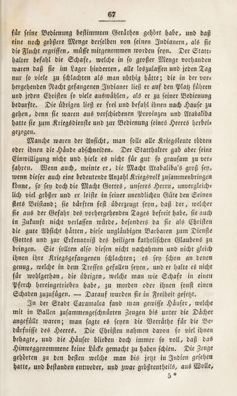 für ferne 23ebienuttg beßimmtett ©eratljeti geehrt bube, unb baß eine noch grbßere Stenge betreiben oott feinen 3nbianern, als fte bt’e glud)t ergriffen, muffe mitgenommen worben fet;tt. Der ©tatt? haltet* befahl bie ©d;afe, welche in fo großer SRenge »orbatibeti waren baß fte im Säger f>inberten, alle loSjulajfen unb {eben Sag nur fo biele ju fd)lad)ten als matt notbig hätte; bie in ber bor? bergebenben 9tad&t gefangenen Snbianer ließ er auf ben $pia£ führen unb jebett (Sbrißett fo biele auSwablett, als er $u feiner 23ebiettung beburfte. Die übrigen ließ er frei unb befahl ihnen nad) Jpaufe $u geben, benn fte waren auS berfchiebenen ^rooinjen unb Qlfabattba batte fte jum KriegSbiettße unb 3m* 33ebienung feines feeres gezogen» fO?and;e waren ber 2lnßd;t, man folle alle Kriegsleute tbbten ober ihnen bie Jjpanbe abfcfweiben. Der ©tattbalter gab aber feine Einwilligung nicht unb ^telt eS nid)t für gut fo gvaufam $u ber? fahren. Sffienn auch, meinte er, bie !D?acht Sttabaliba’ö groß fet;, wenn biefer aud; eine bebeutenbe Sln^abl KriegSbolf jufammenbrtngen Tonne, foj fet) hoch bie SRadbt ©otteS, uttfereS Ferrit, imbergleich* lief? biel großer unb er leiffe in feiner unenbltchen ©üte ben ©einen ßetS 23eißanb; fte durften feß überzeugt fet;n, baß ber, welcher fte auS ber ©efabr beS borhergehenben &ageS befreit habe, fte and? in ^ufunft md;t berlajfen würbe, befonberS ba ße als Abrißen bie gute 2lbftd)t butten, biefe ungläubigen Barbaren jum Dienße ©otteS unb $ur Erfenntttiß beS beigen fatbolifchen ©laubettS 51t bringen, ©ie foUten alfo biefen titd)t nad;abmen unb nid)t gleid) ihnen ihre Kriegsgefangenen fchlachten; es fet; fd;on an betten genug, weld;e in bem reffen gefallen fet;en, unb er bulte eS nicht für woblgetban, bie übrigen, weld;e man wie ©chafe in einett spferd; b^reingetrieben bube, ^u morbett ober ihnen fottß einen ©ebaben jujufügen. — Darauf würben fte itt greibeit gefegt. 3« ber ©tabt Earatnalca fanb man gewiffe Raufer, welche mit itt fallen ^ufammengefchnürten Seugett bis unter bie Dächer angefüllt waren; man fagte eS fepen bie SÖorratbe für bie Se^ bürfttiffe beS feeres. Die Abrißen nahmen baoott fo biel ihnen bebagte, unb bie Jpaufer blieben hoch immer fo boll, baß baS Jpinweggenommette feine Sücfe gemad;t buben fehlen. Die ^en^e gehörten ^tt bett beßen weld;e man bis je§t itt 3nbien gefeben butte, unb beßattben entweber, unb $war größtenteils, uuS SBolle, 5 *