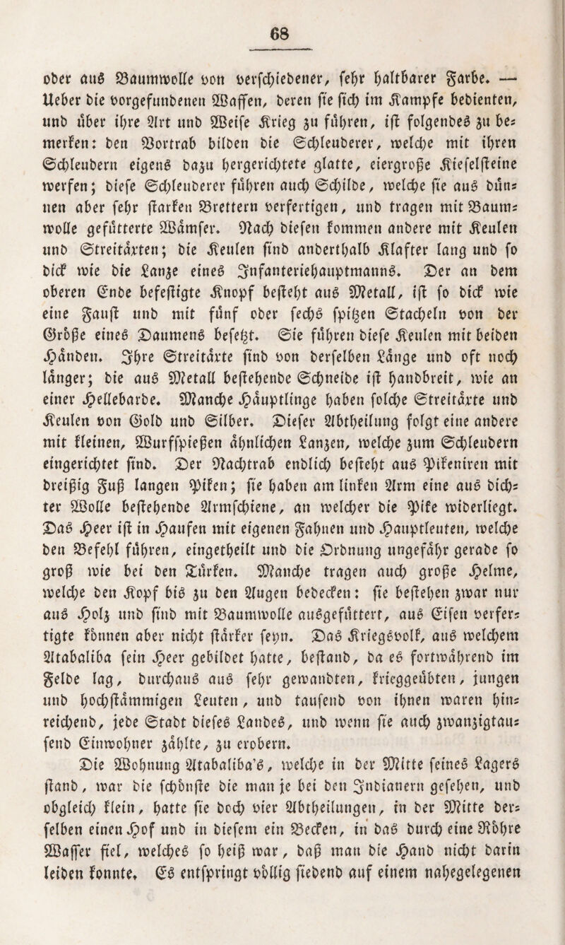 ober att3 23aummolle oott rerfdgebener, fehr faltbarer garbe. — lieber bie oorgefunbenen 2Bajfett, bereu fte ftd> tut Kampfe bebienten, unb über ihre 3Irt unb £Betfe $rieg $u fuhren, ig folgettbeg ju be* meiden: ben $ortrab bilben bie ®d)leuberer, melcpe mit ihren ©dgeubent eigene ba$u hergeridjtete glatte, eiergroge .ftiefelgeine merfen; biefe ©d;leuberer führen auch ©d;ilbe, welche fte au6 buns neu aber fehr garfett Brettern oerferttgen, unb tragen mit 23aums molle gefütterte £Bamfer. 9lad) biefett fommen attbere mit beulen unb ©treitarten; bie Leuten ftnb anberthalb Klafter lang unb fo btdf rote bie £an^e eines SnfanteriehauptmannS. Der an bem oberen €*nbe befegigte .ftttopf begeht aus Metall, ig fo bidf roie eine gang unb mit fünf ober fed)S fptßen (ctad)tln oon ber ©rbge eines Daumens befei^t. ©ie führen biefe beulen mit beiben Rauben. 3bre ©treitarte ftnb ron berfelben £ange unb oft ttodh langer; bie auS Metall begehenbe ©chneibe t’g ^anbbreit, mie an einer Jjpellebarbe. Manche ^duptltnge höben foldje ©treitarte unb beulen oon @olb unb ©ilber. Diefer Slbtheilung folgt eine anbere mit fletnen, ©urffpiegen ähnlichen £an$en, melche jum ©chleubern eingerichtet ftnb. Der 9lad;trab enblid; befreht aus Zentren mit breigig gug langen $ifen; fte haben am linfett 2lrm eine auS btd)* ter SBolle begehenbe Slrmfchiene, an roelcher bie spife miberliegt. Daß Jpeer ig in Raufen mit eigenen gähnen unb Jpauptleuten, meldje ben Befehl führen, eingetheilt unb bie Drbnung ungefähr gerabe fo grog wie bei ben dürfen. SD?and)e tragen auch groge feinte, meld;e ben Äopf bis $u ben 2fugen bebecfen: fte begehen jmar nur auS /polj unb ftnb mit Baumwolle auSgefüttert, auS ©ifett reifers tigte fotinen aber nid)t gaider fepn. DaS $viegSoolf, auS roelchem 2üabaliba fein Jpeer gebilbet hatte, begattb, ba eS fortmahrenb im gelbe lag, burd)auS auS fel)r gemanbten, frieggeübten, jungen unb h^chgammigett Leuten, unb taufenb oon ihnen marett bitts reid;enb, jebe ©tabt biefeS £anbeS, unb trenn fte auch jtransigtaus feub Ginmobner jahlte, ju erobern. Die SSohnutig 2ltabaliba’S, meld;e in ber Stifte feinet Sägern ganb, mar bie fchonge bie man je bei ben 3nbianertt gegeben, unb cbgleid; Hein, hatte fte bcd) oier Abteilungen, tn ber £Ü?itte bers felben einen Jpof unb in biefern ein 33ecfen, in bat? burch eine Sftbbre Söajfer fiel, welches fo heig mar, bag man bie Jpanb nicht bart’n leiben fonttte. GrS entfpringt rollig ftebenb auf einem nahegelegenen