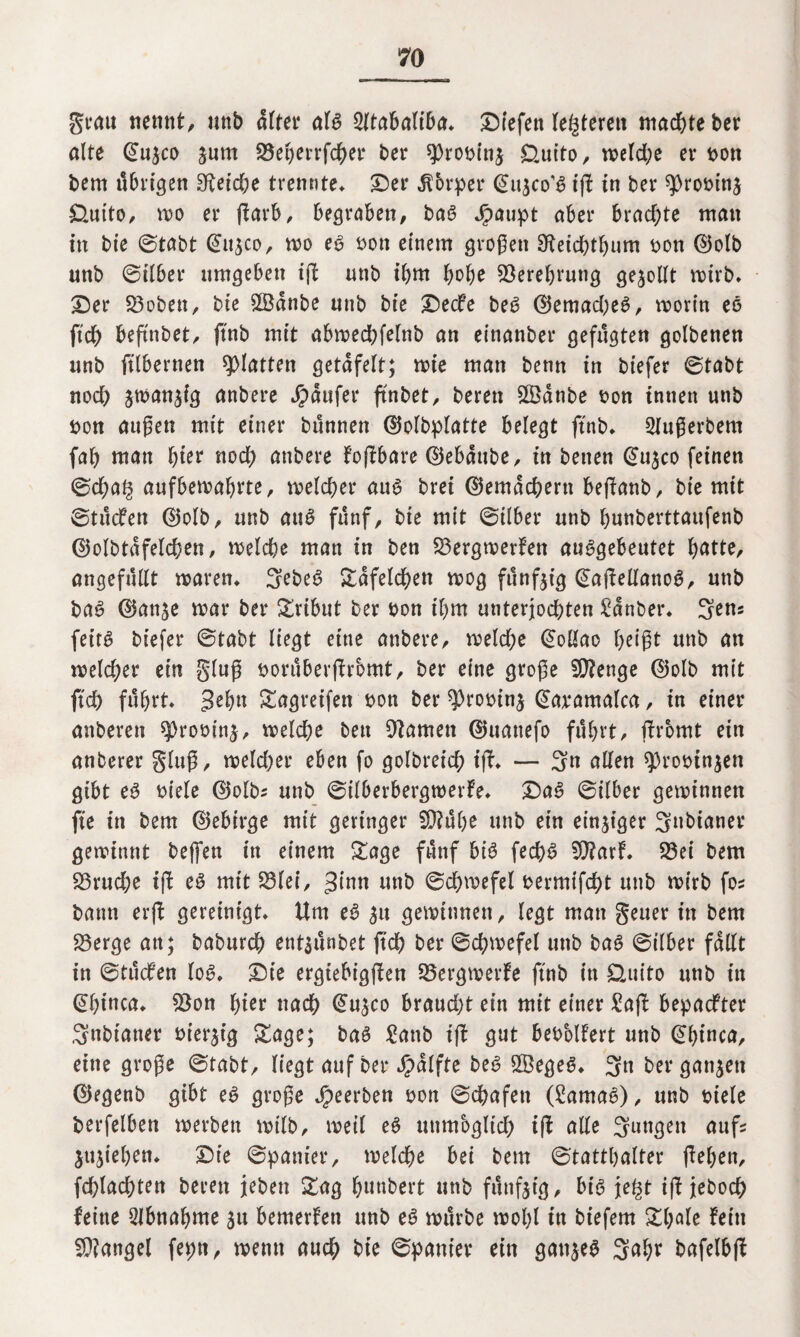grau nennt, unb öltet* afg 2(töböltf>ö* Dtefen lederen machte ber alte ©u^co jum S3ebmfcber ber sprobinj ££uito, meldje er bott bem übrigen 3^etd;e trennte* Der Körper ©ujco’g iß in ber ^romnj &uito, mo er ßarb, begraben, bag Jpaupt aber brachte man in bie ©tabt ©ttjco, mo eg bon einem großen 9tetcbtf)um bon ©olb unb ©über umgeben iß unb ihm fyofye 93erebrung gesollt mirb* Der 23oben, bie 2Banbe unb bie Decfe beg ©emad;eg, morin eg ftd) beßnbet, ftnb mit abmedbfelnb an einanber gefügten golbenen unb ftlbernen glatten getäfelt; mte man benn in biefer ©tabt nod) jtnanjig anbere Raufer ßnbet, bereit £Öanbe bon innen unb bon außen mit einer bünnen ©olbplatte belegt ftnb* 2fußerbem fab man fym nod) anbere foßbare ©ebaube, in betten ©u^co feinen ©d;ag aufbemafjrte, meid)er aug brei ©emacbertt beßanb, bie mit ©tücfen ©olb, unb aug fünf, bie mit ©über unb bunberttaufenb ©olbtafelcben, melcbe man in ben 23ergmerfen auggebeutet batte, angefüllt maren* 3?beg Tafelchen mog fünfzig ©aßellanog, unb bag ©anje mar ber Tribut ber bon il)m unterjochten £anber* 3ens feitg biefer ©tabt liegt eine anbere, meld;e ©oüao beigt unb an meiner ein gluß borüberßromt, ber eine große Stenge ©olb mit ftd) führt* gehn Sagreifen bon ber ^robin^ ©avamalca, in einer attberen sprobinä, melcbe bett tarnen ©uattefo führt, ßrbmt ein anberer gluß, meld)er eben fo golbret'cb iß* — 3n allen sprobtnjen gibt eg biele ©olbz unb ©ilberbergmerfe* Dag ©ilber geminnen fte in bem ©ebirge mit geringer SD?übe unb ein einziger 3»bianer geminnt beffett in einem Sage fünf big fecbg 93?arf. 93ei bem S3rud;e iß eg mit S3lei, 3inn unb ©cbvoefel bermifd)t unb mirb foz baun erß gereinigt* Um eg ^tt geminnen, legt man geuer in bem 23erge an; baburcb entsünbet ßd) ber ©cßmefel unb bag ©ilber fallt in ©tücfen log* Die ergiebigßen 23ergmerfe ftnb in Üuito unb itt ©binca* £$on hier nad) ©u^co braud)t ein mit einer £aß bepadfter Snbiatter hiesig Sage; bag £attb iß gut bebMfert unb ©binca, eine große ©tabt, liegt auf ber Jpalfte beg SSegeg* 3« ber ganzen ©egenb gibt eg große beerben bon ©cbafen (Samag), unb biele berfelben merbett mtlb, meil eg uttmbgltd) iß alle 3uNgw ßnfs jußeben* Die ©panier, melcbe bei bem ©tattbalter ßeben, fcblacbten bereit jebett Sag f)uttbert unb fünfzig, big je§t iß jebocb feine Abnahme ju bemerfen unb eg mürbe molß in biefem St;ale fein Mangel fepn, memt auch bie ©panier ein gattjeg 3abr bafelbß