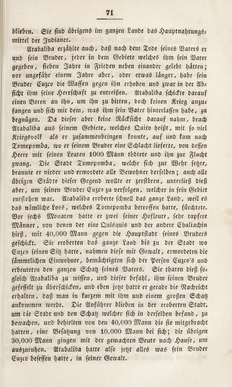 blieben* ©te ftnb übrigens im ganzen £anbe ba# £auptnal)rung#j mittel Der gnbtaner. 2ftabaliba erzählte aud), baß nad) bem Xo'oe feine# Später# er unb fein SBruber, jebcr in bem ©ebiete weld;e# ibm fein *8ater gegeben, fteben Sabre in grieben neben einanbei* gelebt batten; »or ungefähr einem Sabre aber, ober etwa# langer, habe fein SBrubcr @u$co bie Söajfeti gegen ihn erhoben unb $war in ber 2lbs ficht ihm feine Jperrfchaft ju entreißen* 2ftabaliba fchicfte barauf einen SBotett an ihn, um il)n ju bitten, bod) feinen $rieg an$us fangen unb ftd) mit bem, wa# ihm fein 3$ater htnterlaffen habe, ju begütigen. Da biefer aber feine SMcFjtdbt barauf nahm, brach 21tabaliba au# feinem ©ebiete, welche# Üuito heißt, mit fo »iel $rieg#»ol! al# er jufammenbrtngen fonnte, auf unb fam nach £omepomba, wo er feinem 23ruber eine ©d)lad)t lieferte, non beffett Speete mit feinen Leuten 1000 9D?attn tbbtete unb ihn jur glucgt jwang, Die ©tabt £omepomba, meld)e ftd) ^ttr 2öel)r fegte, brannte er nt'eber unb ermorbete alle Bewohner berfelben; auch alle übrigen ©tabte biefer (SJegenb wollte er jerffbrett, unterließ bt’eß aber, um feinen 25ruber (üujco $u »erfolgen, welcher in fein (Gebiet entflohen war, SZrabaliba eroberte fd;nell ba# gan^e £anb, weil e# ba# namlid)e £oo#, welche# £omepomba betroffen hatte, fürchtete, 53or fech# Monaten hatte er $wet feiner Spofleute, fef>r tapfere Banner, »on Denen ber eine &ui#C|tti# unb ber attbere (Sbaliacgin hieß, mit 40,000 SD?antt gegen bie J^auptßabt feine# S3rnber# gefd)tcft, ©ie eroberten Da# gan^e £anb bi# jtt ber ©tabt wo (Sti^co feinen ©tg hatte, nahmen biefe mit ©ewalt, ermorbeten bie fammtlicgen Einwohner, bemdd)tigten ftd) ber ^erfon ^u^co’# unb erbeuteten ben ganzen ©d)ag feine# $ater#. ©te traten bieß fos glet'd) 2(tabaliba $u wiffett, unb biefer befahl, ihm feinen 23ruber gefeffelt 51t überfcptcfen, unb eben jegt hatte er gerabe bie Nachricht erhalten, baß man in Fudern mit ihm unb einem großen ©chag anfommen werbe. Die Anführer blieben in ber eroberten ©tabt, um bie ©tabt unb ben ©d)ag weld)er ftd) in berfelben befanb, ju bewad)en, unb behielten »on ben 40,000 SD?amt bie fte mitgebrad)t hatten, eine 23efagung »ott 10,000 SD?amt bei ftd); bie übrigen 30,000 9D?ann gingen mit ber gemachten teilte ttad) Jpaufe, um au#juruf)en, 2ltabaliba hatte alfo jegt alle# wa# fein SBruber Q>u$co befeffen hatte, in feiner (Gewalt,