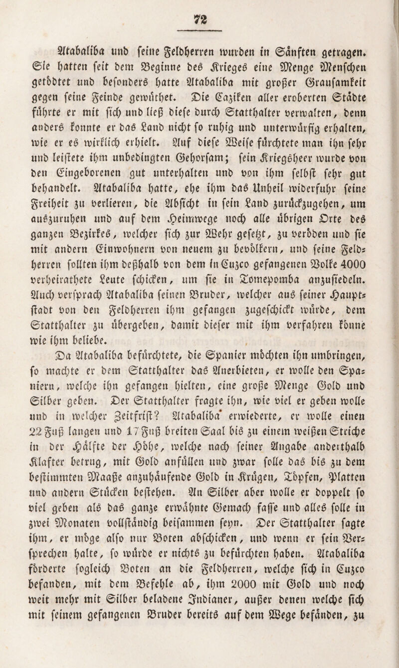 Atabaliba uttb feine gelbherren tviivben ttt Sanften getragen* Sie batten feit bem beginne beß $rtegeß eine 2D?enge D3?enfchen getbbtet unb befonberß batte Atabaliba mit großer ©raufamfeit gegen feine geinbe gewüthet* Die EagtFen alter eroberten Stabte führte er mit ftef) unb lieg biefe burd) Statthalter verwalten, benn anberß fonnte er baß £atib nicht fo ruhig unb unterwürfig erhalten, wie er eß wirtlich erhielt* Stuf biefe SÖeife fürchtete man ihn febr unb leiftete ihm unhebingteu ©eborfam; fein dtriegßbeer würbe bon ben Eingeborenen gut unterhalten unb non ihm felbffc febr gut bebanbelt. Atabaliba hatte, ehe ihm baß Unheil wiberfuhr feine greibeit gu verlieren, btc Abftdjt in fein £anb gurüefgugeben, um außguruhen unb auf bem Jpeitnwege noch alle übrigen Drte beß ganzen 23egtrFeß, welcher ftch gur 5öebr gefegt, 511 berbben unb fte mit anbern Einwohnern bon neuem gu bebblteru, unb feine gelbs herrett follten ihm beßhalb bon bem ittEugco gefangenen ^öolfe 4000 berheivathete £eute fd;icFen, um fte in £omepomba attguffebeln* Aud) serfprad) Atabaliba feinen S5ruber, weld;er auß feiner Jpaupt? fiabt bon ben gelbherren ihm gefangen gugefebieft würbe, bem Statthalter 511 übergeben, bamit biefer mit ihm berfahren tonne wie ihm beliebe* Da SltabaliOa befürd;tete, bie Spanier mbd;ten ihn umbringen, fo mad;te er bem Statthalter baß Anerbieten, er wolle ben Spas ttiern, welche ihn gefangen hielten, eine große stetige ©olb unb Silber geben. Der Statthalter fragte ihn, wie tuet er geben wolle unb in wdd;er ßeitfrtfl? Sltabaliba* erwteberte, er wolle einen 22guß langen unb 17guß breiten Saal biß 311 einem weißen Striche in Der Jßdlfte ber Jpbhe, weld;e nad> feiner Angabe anberthalb Klafter betrug, mit ©olb anfüllett unb gwar folle baß biß gu bem befümmten -Xftaaße anguhaufenbe ©olb in trügen, £copfen, glatten unb anbern Stücfen begehen* An Silber aber wolle er hoppelt fo mel geben alß baß gange erwähnte ©entad; fajfe unb alleß folle in gwet Monaten bolljldnbtg beifammen ferm* Der Statthalter fagte ihm, er möge alfo nur fdoten abfd;tcfeti, unb wenn er fein SOers fpred)en halte, fo würbe er ntchtß gtt befürd;ten haben* Atabaliba fbrberte fogleich 33oten an bie gelbherren, welche ftch in Eugco befanben, mit bem befehle ab, ihm 2000 mit ©olb unb noch weit mehr mit Silber belabene Snbt’aner, außer betten welche ftch mit feinem gefangenen S3ruber bereitß auf bem £Bege befanben, gu