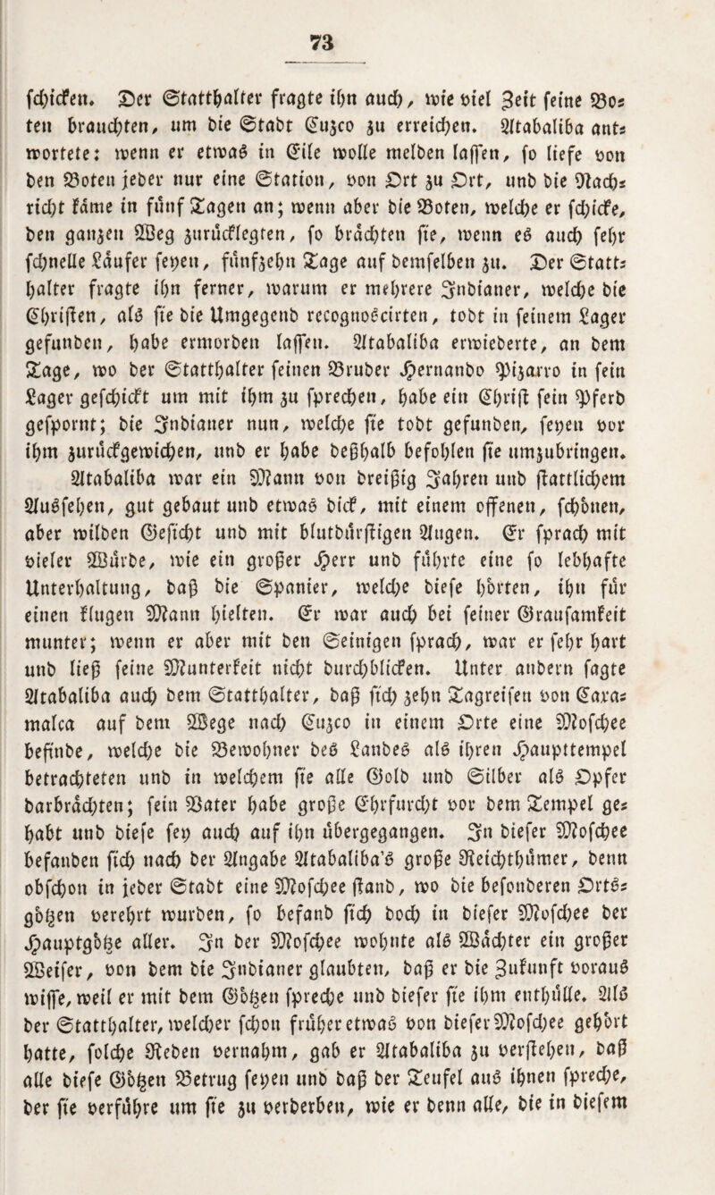 fdjidPett. Der ©tattbalfer fragte ihn aud), wie t>tel $tit feine 23o* ten brauchten, um bie ©tabt ©u$co $u erreichen* 2ltabaltba ant* rrortete: wenn er etwas in ©üe mode melben raffen, fo liefe t>oit ben 23oten jeber nur eine ©tation, ron Ort ju Ort, unb bie 9tadbs rid;t fdme in fünf £agen an; trenn aber bie 23oten, welche er fd;icfe, ben ganzen £Beg surücflegfen, fo brachten fte, trenn eS auch fel)r fd;neüe Raufer fepett, fünfzehn £age auf bemfelbett su. Der ©tatts haltet fragte ihn ferner, trarurn er mehrere 3nbianer, treidle bie ©hrijlen, ali3 fte bie Umgegettb recognoScirten, tobt in feinem Säger gefunben, habe ermotben taffen. Sltabaliba enrieberte, an bern £age, tro ber ©tatthalter feinen SÖruber Jpernatibo spijano tn fein Säger gefdhieft um mit ihm su fprechen, habe ein ©hrtfl fein $>ferb gefpornt; bie 3ubianer nun, welche fte tobt gefunben, fepeu ror ibm jurucfgetricbett, unb er habe beßhalb befohlen fte umjubrtngen. Sltabaliba trar ein amt ron breißig Sabrett unb flattltchem SluSfehen, gut gebaut unb etwas btef, mit einem offenen, fchbtten, aber trilben ©e ficht unb mit blutbürffigen 2lugen. ©r fprad) mit bieler SSürbe, trt'e ein großer Jperr unb führte eine fo lebhafte Unterhaltung, baß bie ©panier, weld;e biefe horten, ihn für einen flttgett SÜlami hielten, ©r trar audh bei feiner ©raufamfeit munter; trenn er aber mit ben ©einigen fprach, trar er fehr t^avt unb ließ feine SCftunterfeit nicht burd;bli<fen. Unter attbern fagte 2ttabaliba aud) bem Statthalter, baß ftd) sehn Sagreifen ron ©aras malca auf bem 2Bege nad) ©u^co in einem Orte eine 5D?ofd;ee befnbe, weld;e bie Bewohner beS SanbeS als ihren Jjpaupttempel betrachteten unb in welchem fte ade ©olb unb ©Über als Opfer barbrdd;ten; fein SÖater Ijabc große ©hrfürd)t ror bem Tempel ge? habt unb biefe fet; auch auf ihn übergegangen. 3« btefer SDlofchee befanbett ftch nach ber Angabe Sitabaltba1^ große SHeichthümer, benn obfehott tn jeber ©tabt eine 50?ofd?ee ffanb, tro bie befonberen Orts* gogeti rereljrt würben, fo befanb ftch hoch tn biefer 5Q?ofd)ee ber Jpauptgbhe aller. 3n ber Sftofchee wohnte als 2Bad)ter ein großer Sßetfer, ron bem bie 3nbtaner glaubten, baß er bie Jufunft rorauS griffe, weit er mit bem ©o^en fpred;e unb biefer fte ihm enthülle. 2JlS ber Statthalter, welcher fchott früher etwas »on biefer 9)?ofd;ee gehört hatte, folche Sieben rernahm, gab er Oltabaltba 51t »erflehen, fcaß alle biefe ©bfcett betrug fepett unb baß ber Teufel auS ihnen fpred;e, ber fte »erführe um fte 51t »erberben, wie er benn alle/ bie in biefem