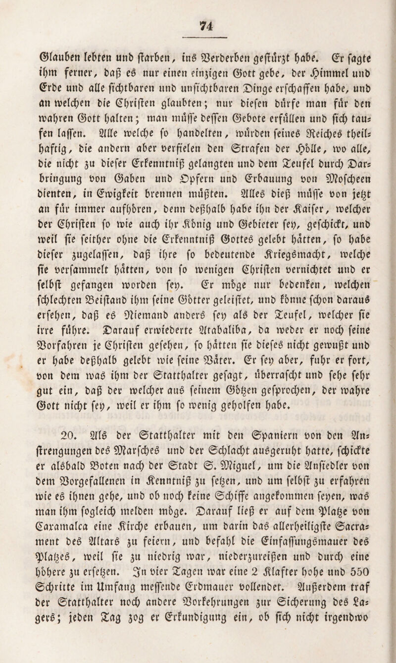 ©laubeit lebten unb ftarbett, tnS sgerberben geffu^t habe. ©r fagte il)m ferner, baß es nur einen einigen ©ottgebe, ber Jpimmel unb @rbe unb alle ftchtbaren unb unftchtbaren Dinge erfchaffen habe, unb tot beleben bie ©brifien glaubten; nur btefen burfe man für ben wahren ©ott beiten; man muffe helfen ©ebote erfüllen unb ftd) tau? fen lajfen. Sille weld;e fo banbeiten, mürben feinet 9teid;eS tl;eil? baftig, bie anbern aber verfielen ben ©trafen ber Jpolle, wo alle, bie nicht 3U biefer ©rfenntniß gelangten unb bem Teufel burd; Dar? bringung bon ©aben unb Dpfern unb Erbauung bon 5D?ofcf)een bienten, in ©wigfeit brennen mußten* SflleS bieg muffe bon je§t an für immer aufb'oren, benn begb^lb habe il)tt ber $aifer, welcher ber ©briffen fo wie auch if;r Zottig unb ©ebieter fei;, gefd;icfr, unb weil fte feitber ol;ne bie ©rfenntniß ©otteS gelebt batten, fo habe biefer jugelaffett, baß il;re fo bebeutenbe $rtegSmad;t, weld;e fte berfammelt batten, bon fo wenigen ©brißen berniebtet unb er felbfi gefangen worben fet;. ©r möge nur bebenfen, welchen fd;lechten 23eißanb il)m feine ©btter geleitet, unb fonne fd;on barauS erfeben, baß es DÜemanb anberi? fet; als ber Teufel, welcher fte irre führe. Darauf erwteberte SItabaliba, ba weber er noch feine Vorfahren je ©brißett gefeben, fo batten fte biefer nicht gewußt unb er habe beßbalb gelebt wie feine 95ater. ©r fet; aber, fuhr er fort, bott bem wat> ihm ber ©tattbalter gefagt, uberrafd>t unb febe febr gut ein, baß ber welcher auS feinem ©bgen gefprcd;en, ber wahre ©ott nid;t fet;, weil er ihm fo wenig geholfen habe. 20. 2llS ber ©tattbalter mit ben ©paniern bon ben Sin? ßrengungen beS 93?arfd;eS unb ber ©d;lad)t auSgerubt batte, fehiefte er alSbalb 23oten nach ber ©tabt ©. Miguel, um bie Slnftebler bott bem ^orgefalletten in $enntniß 51t fe^en, unb um felbß 311 erfahren wie e6 ihnen gebe, unb ob nod; feine ©d;iffe attgefommen fet;en, was man ihm fogleich melben möge. Darauf ließ er auf bem 9)la£e bott ©avantalca eine $ird;e erbauen, um barin baS allert;eiltgße ©acra? ment beS SlltarS 31t feiern, unb befahl bie ©infaffungSmauer beS spial;eS, weil fte 31t ttiebrig war, niebe^ureißen unb burd; eine höhere 31t erfeben. 3« hier Sagen war eine 2 Klafter hohe unb 550 ©chritte tm Umfang meffenbe ©rbmauer bollenbet. Slußerbem traf ber ©tattbalter nod; anbere 93orfel;rungen 3ttr ©icherttng beS Sa? gevS; jtebett Sag 30g er ©rfunbigttng ein, ob ftch nicht irgettbwo