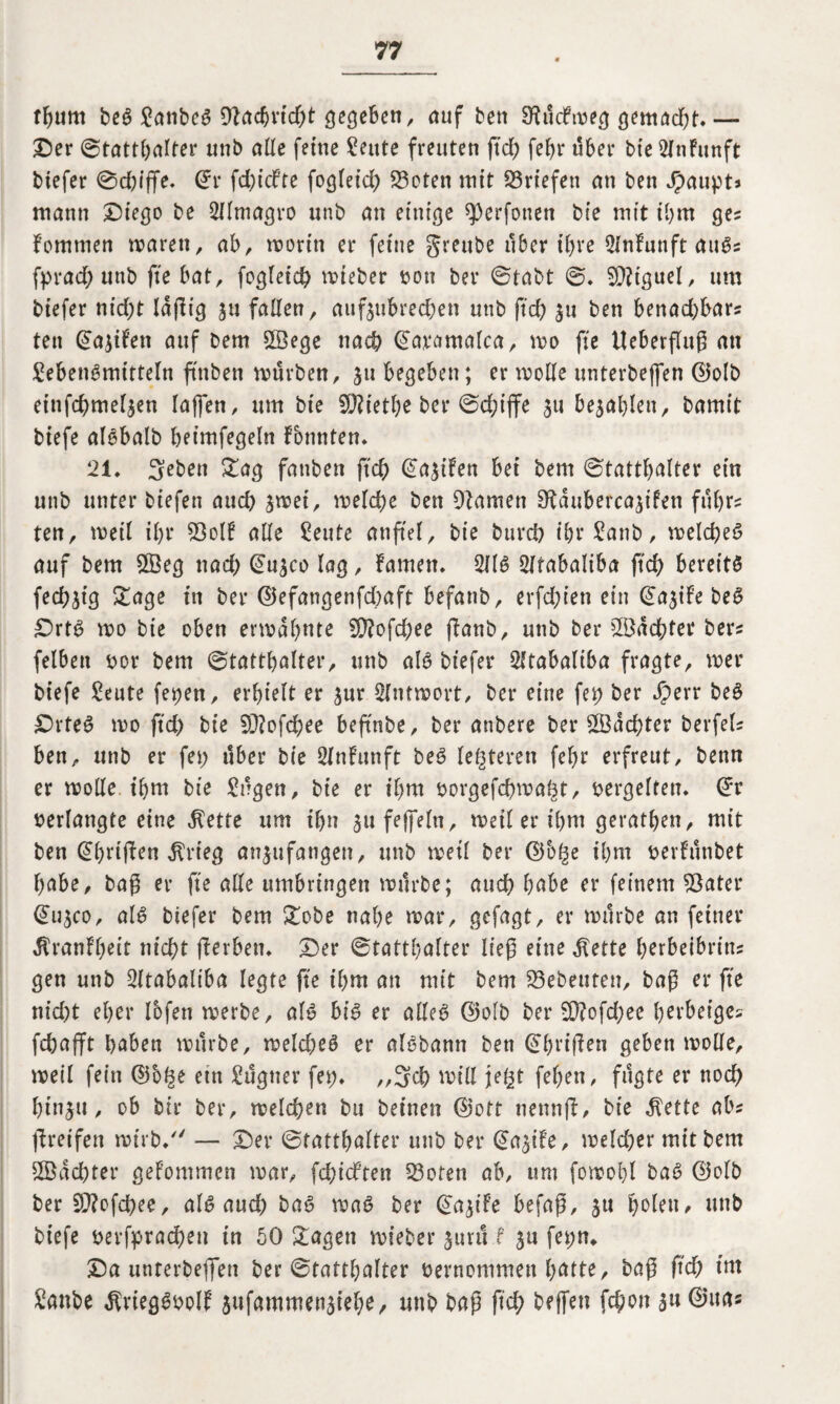 tgum beS Laubes 9Facbrid;t gegeben, auf ben SKütfweg gemad;t.— ©er (Statthalter unb alle ferne ?eute freuten geh fehr über bte2InFunft tiefer 0d;iffe. Grr fdgcbte fogleid; 23cten tritt Briefen an ben Jpaupt* mann ©iego be Sllmagro unb an einige ^»erfonett bie mit ihm ge? Fommen waren, ab, worin er feine greube über ihre 2lnFunft auSs fprad; unb fte bat, fogleich wieber »on ber 0tabt 0, Sföt'guel, um biefer nid;t lagig 31t fallen, aufjubrec&en unb ftd; 31t ben benad;bar? ten (Jayifen auf Dem ©ege nach ©aramafca, wo fte Ueberfluß an Lebensmitteln ftttben würben, 511 begeben; er wolle unterbejfen ©olb einfcbmel^en lagen, um bie 90?ietl;e ber 0d;iffe 311 befahlen, bamit btefe alSbalb heimfegeln Fbnnten. 21* Sebett Sag fattbett ftch @a3iFen bet bent 0tattbalter ein unb unter tiefen and; 3wei, welche ben Flamen EKauberca^ifen führ? ten, weil il;r Sol! alle Leute anfiel, bie burch ibrLanb, welches auf bem ©eg ttad; @u3co lag, Famen. 211S Sltabaliba geh bereits fed;3tg Sage in ber ©efangenfdbaft befanb, erfd;ien ein ^a^ife beS ©rts wo bie oben erwähnte 2g?ofd;ee ganb, unb ber ©achter bers felbett »or bem 0tatthalter, unb als biefer 2ltabaliba fragte, wer btefe Leute fetten, erhielt er 3ur Antwort, ber eine fet> ber Jperr beS ©rteS wo ftd; bie 9J?ofchee beftnbe, ber anbere ber ©achter berfeli ben, unb er fet> über bie SlnFunft beS lederen fel;r erfreut, benn er wolle ihm bie Lügen, bie er if;m »orgefcgwaht, vergelten. ©r »erlangte eine $ette um ihn 3ttfeffeln, weil er ihm gerathen, mit ben @l;rifl>en $rieg an^ufangen, unb weil ber ©b($e ihm »erFünbet habe, bag er fte alle umbringen würbe; auch habe er feinem $3ater @u3co, als biefer bem Sobe nahe war, gefagt, er würbe an feiner $ranFl;eit nicht gerben. ©er 0tatthalter lieg eine ^ette herbeibritts gen unb 2ltabaltba legte fte t'l;m an mit bem Gebeuten, bag er fte nid;t eher lofett werbe, als bis er alleS ©olb ber 9)?ofd;ee herbeiges fchafft haben würbe, weld;eS er alSbann ben ihrigen geben wolle, weil fein ©5^e ettt Lügner fer;. „3ch will je^t fel;en, fügte er noch hinjti, ob bir ber, welchen bu beinen ©ott nenng, bie $ette abs greifen wirb/' — ©er 0tatthalter unb ber @agFe, weld;er mit bem ©achter geFommen war, fdgcFten 33oten ab, um fowohl baS ©olb ber 5Q?ofd;ee, als and; baS was ber ©agfe befag, 3U holen, nnb biefe »erfprad;eu in 50 Sagen wieber 3ttrü f 3U fer;n* ©a unterbeflfen ber 0tatthalter »ernommett hatte, bag geh int Laube $riegS»olF 5ufammeu3iehe, unb bag ftch hfffen Won 3«