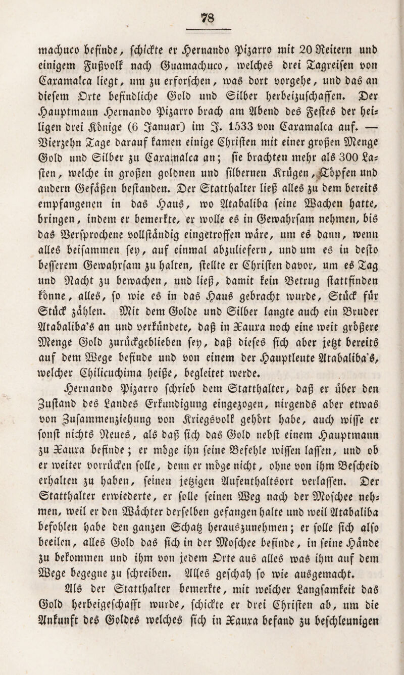 mad)uco beftnbe, fchidie er Jpernattbo ^tjarro mit 20 Lettern unb einigem gußbolf nad) ©uamachuco, mekheg brei Sagreifen t>ott Jamaica liegt, um su erforfd)en, mag bort borgebe, unb ba^ an biefem Orte beftnblid)e ©olb unb ©iI6er berbeisufchafifen. ©er Jpauptmann Jpernanbo spisarro brach am 2lbenb beg gefiel ber tyU Itgen bret Röntge (6 Sanuar) im 3» 1533 t>on @a;eamaka auf» — Viersebn Sage barauf famen einige ©briflen mit einer großen V?enge d5olb unb @ilber su ©abaipalca an; fte brachten mehr alg 300 £as (len, melche tu großen golbnett unb ftTbernen trugen , jSbpfen unb attbern ©efaßett bejlanben* ©er Statthalter ließ ade6 ju bem bereite empfangenen tu bag dpaug, mo 2Uababtba feine ©ad)en butte, bringen, tnbern er bemerkte, er mode eg in ©emabrfam nehmen, big bag Verbrochene bodjfdnbig eingetrojfen mdre, um eg bann, mernt adeg beifammen fei), auf einmal absuliefern, unb um eg in bejfo bejferem ©emabrfam $u halten, (feilte er ©halfen babor, um eg Sag unb 9fad)t ju bemachen, unb ließ, batmt fein Vetrug (fattftnben fbnne, alleg, fo mie eg in bag Jpaug gebracht mürbe, 0tudf für 0tucf fahlen» 9}?it bem ©olbe unb Silber langte auch ein Vtuber 2ftabaliba’g an unb berfunbete, baß in 36auba noch eine mett grbßere 9}?enge ©olb surudgeblteben fep, baß btefeg ftd) aber je£t beret'tg auf bem ©ege befiabe unb bon einem ber Jpauptleute Sltabaltba’g, melcher ©hilkuchima heiße, begleitet merbe. ^ernanbo spt'sarro fchrieb bem Statthalter, baß er über ben Jujfanb beg £anbeg ©rfunbigung eingesogen, ntrgenbg aber etmag bon gufammen^iehung bon ^rieggbolf gehört habe, aud) mifie er fonft nichtg 9feueg, alg baß ftd) bag ©olb uebjf einem Jpauptmann SU 36aura beftnbe; er mbge ihn feine befehle mijfen fajfen, unb ob er meiter bomtcfen fode, benn er mbge nicht, ohne bon ihm Vefcheib erhalten su haben, feinen feigen Qlufenthaltgort berlajfen. ©er Statthalter ermteberte, er fode feinen ©eg nad) ber V?ofcbee nek men, meil er ben ©achter berfelben gefangen halte unb meil 2ltabaliba befohlen habe ben ganzen 0d)a§ h^augsunehmen; er fode ftd) alfo beeilen, adeg ©olb bag ftd) in ber 9)?ofd)ee beftnbe, in feine Jpdnbe Su befommett unb ihm bon jebem Orte aug adeg mag il)tn auf bem ©ege begegne su febreibem 3ldeg gefchal) fo mie auggemad)t» 3Ilg ber Statthalter bemerfte, mit mekher Sangfamfeit bag ©olb httbeigefchafft mürbe, fehtefte er brei @f)riffen ab, um bie Slnfunft beg ©olbeg meld;eg ftd; in 36aiu*a befanb su befchleunigen