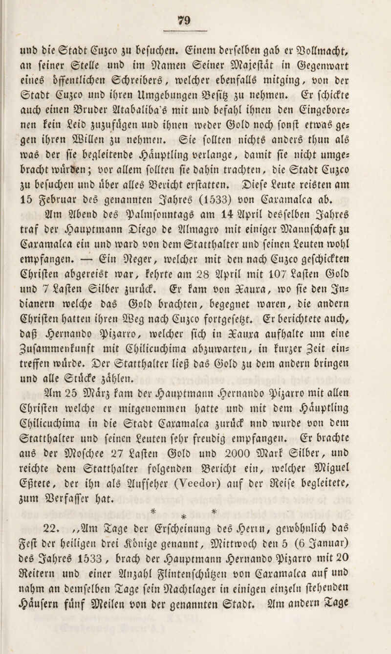 unb bie (Stabt ©u$co $u befud^ett* ©ittern berfelBen gab et* Vollmacht, an feiner ©teile tmb int tarnen ©einer 50?ajeftdt (n ©egenmart ettie6 ojfentIid)en ©chreiberö, welcher ebenfalls mitging, t>on ber ©tabt ©u$co unb ihren Umgebungen S3eft§ ju nehmen, ©r fd;(cfte aud? einen S3ruber 2ltabaliba’$ mit unb befahl ihnen ben ©ingebore? nett fein £eib fugen unb ihnen meber ©olb noch fonft etmaS ges gen ihren 2BilIen 51t nehmen, ©ie feilten nid)t£ anberS tl)un als maS ber fte begleitenbe Häuptling verlange, bamit fte nid;t umger brad)t mürben; bor allem feilten fte babin trad;ten, bie ©tabt ©u^co ju befud;ett unb über alle» Bericht erftatten. SMefe £eute reiften am 15 gebruar beS genannten 3ahreS (1533) pon ©axamalca ab. 21 m 2lbenb beS ^nlmfotmtagS am 14 2lpril beSfelben 3<*hreS traf ber jpauptmann £)iego be 2llmagro mit einiger ODiamtfdhaft $u ©axamalca ein unb marb Pon bem ©tatthalter unb feinen Leuten mehl empfangen. — ©in Oleger, meldet* mit ben nach ©u^co gefehlten ©hrijTen ab^erei^t mar, feierte am 28 2lprü mit 107 Mafien ©elb unb 7 Mafien ©über $urucf. ©r fam bon 3£aura, me fte ben 3tu bianern melche baS ©elb brad;ten, begegnet marett, bie anbern ©briften hatten ihren 2Öeg nad) ©u$co fortgefe^t, ©r berichtete aud), bag Jpernanbo ^i^arro, melchcr ft'ch itt BEaitxa aufhalte um eine Sufammenfunft mit ©hilicudhima abjumarten, in furjer $ät ein? treffen mürbe. £)er ©tatthalter lieg baS ©elb $u bem anbern bringen unb alle ©tuefe fahlen. 2lm 25 2Q?ar^ fam ber Jpauptmann Jbernanbo ^arro mit allen ©hrijlett meld;e er mitgenommen hatte unb mit bem Häuptling ©l)ilicud)ima in bie ©tabt ©aramalca juruef unb mürbe boti bem ©tatthalter unb feinen Leuten fehl4 freubig empfangen, ©r brachte auS ber 9)?ofchee 27 Mafien ©olb unb 2000 93?arf ©ilber, unb reid)te bem ©tatthalter folgenben S3erid;t ein, melcher Miguel ©gtete, ber ihn als Sluffeher (Yeedor) auf ber Steife begleitete, 3um ^Berfaffer hat. * * * 22. ,,2Im Sage ber ©rfd)einung beS Jpertn, gewöhnlich baS gefl ber heiligen bret Zottige genannt, Mittwoch ben 5 (6 Sanuar) beS 5af)reS 1533 , brach ber Jpauptmann Jpernanbo 9)i$arro mit 20 Leitern unb einer 2lnjabl glintenfd;u^en pon ©axamalca auf unb nahm an bemfelbeti Sage fein 9?ad)tlager in einigen einzeln jlehenben Raufern fünf teilen pon ber genannten ©tabt* 2lm anbern Sage