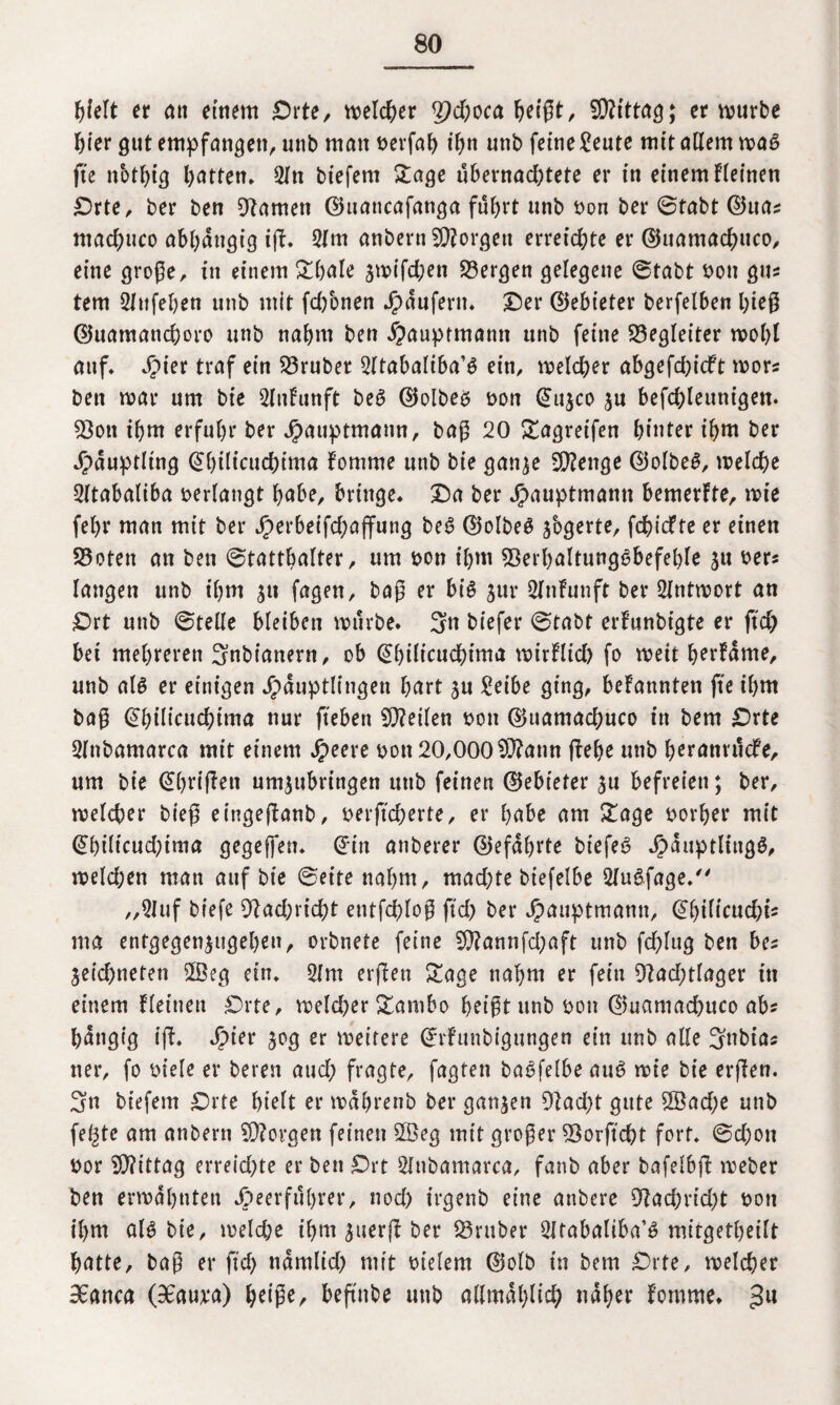 hielt er an einem £)r te, welcher 2}d)oca heißt, SJRittag; erwürbe hier gut empfanden, unb man berfah ihn unb feine £eute mit adern wag fte nbthig batten* 2ln biefem Sage übernachtete er in einem fleinen Drte, ber ben tarnen ©uaucafanga fuhrt unb bon ber Stabt ©tia* mad)uco abhängig iff. 2lm anbernSSRorgen erreichte er ©uamachuco, eine große, in einem Shäle zwifd;en 33ergen gelegene Stabt bon gm tem Sfttfehen unb mit fchbnen Raufern. Der ©ebieter berfelben hieß ©uamanchoro unb nahm ben Hauptmanti unb feine Begleiter wohl auf» Jpier traf ein S5ruber 2ltabaliba’g ein, welcher abgefd)icft wor« ben war um bie Slnfunft beg ©olbeg bon ©ujco zu befchleunigen. 93ott ihm erfuhr ber Häuptmann, baß 20 Sagreifen hinter ihm ber Häuptling ©htltcucfctma fomme unb bie ganze SRenge ©olbeg, welche Sltabaliba verlangt hübe, bringe. Da ber Jjpauptmamt bemerfte, wie fehr man mit ber J^erbeifchaffung bei? ©olbeg jbgerte, fchicfte er einen S3oten an ben Statthalter, um bon ihm 93erhaltunggbefeble ju bers langen unb ihm ju fagen, baß er big $ur 2Jnfunft ber Antwort an £>rt unb Stelle bleiben würbe. 3« biefer Stabt erfunbigte er ftch bei mehreren 3nbianern, ob ©hilicuchima wirflid) fo weit herfäme, unb alg er einigen Häuptlingen Oart zu £eibe ging, befannten fte ihm baß ©hilicuchima nur fteben 9Reilen bon ©uamachuco in bem £>rte 2fnbamarca mit einem tymc bon 20,000 9Rann flehe unb heranrudfe, um bie ©haften umzubringen unb feinen ©ebieter zu befreien; ber, welcher bieß eingeflanb, berjtcherte, er hübe am Sage borher mit ©hilicud)tma gegeffen. ©in anberer ©efährte biefeg dj>aup>tltti3ö# weld;en man auf bie Seite nahm, machte biefelbe 2fugfage. „2luf biefe 9?ad;richt entfchloß fid) ber Huuptmamt, ©hil^ud;is ma entgegen^ugeheu, orbnete feine 5Rannfd;aft unb fd?lug ben ba zeichneten 2Beg ein. 2Int erflen Sage nahm er fein 9?ad;tlager in einem fleinen Drte, weld^er Sambo heißt unb bon ©uamad)uco ab? hängig ifl. Sjiev z°ß er weitere ©rfunbigungen ein unb alle 3nbia* tter, fo biele er bereu aud; fragte, fagten bagfelbe aug wie bie erjlen. 3n biefem Drte hielt er währenb ber ganzen 9tad)t gute 2öad;e unb fe^te am anbern SRovgen feinen 2Öeg mit großer Verficht fort. Sd;on bor SRittag erreichte er ben Drt Slnbamarca, fanb aber bafelbft weber ben erwähnten Heerführer, noch irgenb eine anbere 91ad;rid)t bon ihm alg bie, welche ihm zuerff ber Q3ruber 2Itabaliba’g mitgetheilt hatte, baß er ftcf> nämlid) mit bielem ©olb in bem Drte, welcher 3£anca (98auva) beftnbe unb allmählich näher fomme. 311