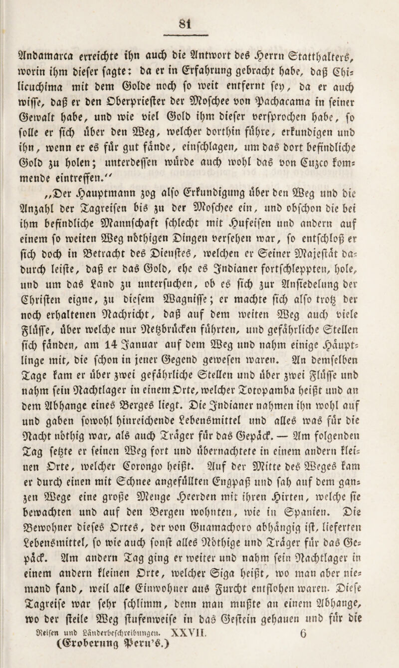 Llnbamarca erntete ihn auch bte Antwort beS Jperrtt ©tattl;alterS, worin ihm biefer faßte: ba er in Erfahrung gebracht habe, baß (Sbi* Itcucbima mit bem ©olbe noch fo weit entfernt fei;, ba er auch wtffe, baß er ben Dberpriejler ber fD?ofd>ee bon spacbacama in feiner ©ewalt habe, unb wie biel ©olb il;m btefer t>erfprod;cn habe, fo folle er ftdf> über ben 5Beg, welcher bortl;in führe, crfuttbtgen unb ihn, wenn er eS für gut fdnbe, einfd;lagen, um baS bort beftnb(id;e ©olb ju fwlen; unterbejfen würbe auch wohl bas twn @u3co fom? menbe eintreffen. „Der Jpauptmann 30g alfo (£rfrtnbtgttng über ben SÖeg unb bte 5lnjabl ber Sagreifen bis 31t ber SNofcbee ein, unb obfd;on bte bet ihm beftnblid;e SNamtfchaft fcblecbt mit Jpufeifett unb anbern auf einem fo weiten 2Öeg nbtbigen Dingen t>erfef;en war, fo entfdjloß er ftd; hoch tn betracht beS DienjfeS, weld;en er ©einer 50?ajefbat ba? burd; leifie, baß er baS ©olb, ehe eS Snbianer fortfdhleppten, l;tde, unb um baS Lanb 31t unterfueben, ob eS ftd) 3ur Slnjtebelung ber (griffen eigne, 31t btefem 9®agnijfe; er mad;te ftd; alfo tro§ ber noch erhaltenen Nad;ricbt, baß auf bem weiten $3eg aud; biele glüjfe, über welche nur Ne^brücfen führten, unb gefdl;rlid;e ©teilen ftd; fdnben, am 14 Januar auf bem 2Beg unb nal;m einige J^dupts linge mit, bie fd;on in jener ©egenb gewefen waren» 2ln bemfelben Sa ge fam er über 3wei gefährliche ©teilen unb über 3wei glüjfe unb nal;m fein Nad;tlager ttt einem £>rte, welcher Sotopamba beißt unb an bem Abhänge eines 23ergeS liegt. Die 3nbtaner nahmen il;n wol;l auf unb gaben fowobl btareid;enbe Lebensmittel unb alles was für bie Nad;t notbig war, als auch Frager für baS ©epdcf, — 51m folgenbeti Sag fe^te er feinen 2Öeg fort unb übernachtete in einem anbern flets nett Drte, welcher @orongo beißt. 2luf ber N?itte beS £öegeS fam er burd; einen mit ©d;nee angefüllten Engpaß unb fab auf bem gan? 3en 5ßege eine große Stenge beerben mit ihren Wirten, weld;e jte bewachten unb auf ben bergen wohnten, wie in ©paniett. Die 23ewol;ner btefeS DrteS, ber twn ©uamad;oro abhängig iff, lieferten Lebensmittel, fo wie auch fonft alles Nbthige unb Srdger für baS ©es pdef. 5lm anbern Sag ging er weiter unb nahm fein Nachtlager in einem anbern fleinen £)rte, welcher ©iga beißt, wo man aber nie? rnanb fanb, weil alle Einwohner aus gurcht entflohen waren. Diefe Sagreife war fehr fd;limm, betin man mußte au einem 2lbl;ange, wo ber (feile £Beg jfufenweife in baS ©ejlein gehauen unb für bie Steifen unb Sänberbefcfjreibitnöen. XXYII. 6 (©voberung $>enrs.)