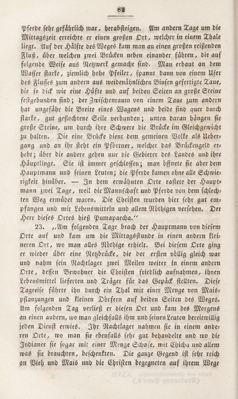 spferbe fehr gefdhrlich war, ^erabflcigen* 2lm andern &age um bte NiittagSzeit erreichte er einen großen Drt, melier in einem £bale liegt. 2luf bet ^dlfte beSSßegeS Farn man an einen großen reißenden Sin?/ über melden jwet S3nlcfeu neben einander fuhren, bie auf folgende 2Beife auS NegwerF gemacht ftnb- $?an erbaut an bem ^Baffer fiarfe, ziemlid) hohe Pfeiler, fpannt bann bon einem Ufer beS glufleS zum anbertt auS weibendhnlid)en 23infen gefertigte £aue, bie fo bief wie eine Jpufte uttb auf beiden ©eiten an große ©feine fefigebunben ftnb; ber ^wifdKnraum bott einem £aue gum anbertt bat ungefähr bie 33rette eines SßagenS unb beide ftnb quer burd) (FarFe, gut geflochtene ©eile berbutiben; unten baratt hangen fte große ©teine, um burch ihre ©chwere bie 23rucfe im ©letdjgewicht Zu halten. Sie eine SrücFe bient bem gemeinen SolFe als Hebers gang unb an ihr fleht eitt Pförtner, welcher baS SrudFengelb ers hebt; über bie anbere gehen nur bie ©ebieter beS Landes unb ihre Häuptlinge, ©ie t'fF immer gefchlojfen; man öffnete fte aber bem Hauptmann unb feinen Leuten; bie spferbe Famen ohne alle ©d;wies rigFeit hinüber. — Sn bem ermahnten Drte raftete ber Haupts mann jwei £age, weil bie SNannfdbaft unb Pferde bott bem fchlech? ten 5Öeg ermüdet waren. Die ©hrifFen würben hier fehr gut ems pfangen uttb mit Lebensmitteln unb allem Nothigen berfehen. Der Herr biefeS DrteS hieß $>umapaed)a. 23. „2lm folgettben £age brach ber Huuptmann bon btefem Orte auf unb Farn um bie SNittagSfFunbe in einen anbertt Flets neren £>rt, wo man alles 9^btl>tge erhielt. Sei biefem Drte ging er wieder über eine Ne^brucfe, bie ber erfFen bollig gleid) war unb nahm fein Nachtlager zwei teilen weiter itt einem anbern £>rte, beffen Bewohner bie @hri|Fen friedlich aufnahmett, ihnen Lebensmittel lieferten unb &rdger für baS ©epdcF (Feilten. Diefe £agreife führte ihn burch eitt ££>ul tritt einer NFenge bon NFaiSs Pflanzungen unb Fleinett Dörfern auf beiben ©eiten beS 2ÖegeS. 2lm folgenden £ag beriteg er biefen £)rt unb Farn beS NforgenS an einen anbern, wo man gleichfalls ihm unb feinen Leuten bereitwillig leben DienfF erwies. Sht Nachtlager nahmen fte in einem anbe? ren £)rte, wo man fte ebenfalls fehr gut behandelte unb wo bie Snbianer fte fogar ntit einer SNenge ©d;afe, mit ©hicha unb allem was fte brauchten, befchenFtett. Die ganze ©egend ifF fehr reich gtt ?3ieh nnd SWatS unb bte (^h>rtjl:en begegneten auf ihrem SBege