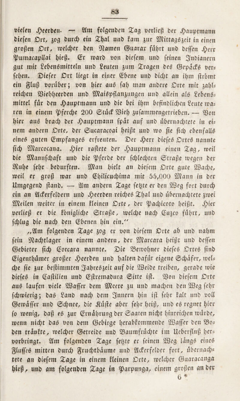 liefen Jpeerben. — Lfm folgenben Sag oerlteß ber $auptmann btefen Ort, $og burch etn ^(>al unb fam jur N?ittagS$eit in einen großen Ort, welcher ben Namen ©ttarar fu&rt unb beflen Jjperr spumacapllai hieß* <£r warb oott biefem unb feinen 3nbianern gut mit Lebensmitteln unb Leuten jum fragen beS ©epddfS oers febett. Otefer Ort liegt in einer Qrbene unb bid;t an ihm ßrbmt ein gluß vorüber; oon Ijiev auS fab man atibere Orte mit ^abh reichen $8ie&&eerben unb SNatSpßanjungen unb allein als LebenSs mittel für ben Jpauptmann unb bie bei ibm beßnbltchcn Leute was rett in einem pferche 200 ©tucf Niel) jufammengetrieben. — Nott l)ier auS brach ber Jpauptmann fpdt auf unb übernachtete in ei¬ nem anbern Orte, ber ©ucaracoat J>eißt unb wo fte ftch ebenfalls eines guten Empfanges erfreuten. Oer Jperr biefeS OrteS nannte ftch SNarcocana. Jpier raßete ber Jpaupttuann einen Sag, weil bie SNannfcßaft unb bie q>ferbe ber fchlechten @traße wegen ber Nube febr beburften. N?ati hielt an biefem Orte gute 2Bacbe, weil er groß war unb (übilicuchima mit 55,000 N?ann in ber Umgegenb ßatib. — Lim anbern Sage fe^te er ben 2Öeg fort burd) ein an Llcferfelbern unb Jpeerben reiches Sbal unb übernachtete jwet teilen weiter in einem fleinen Orte, ber ^achicoto heißt. Jpier berließ er bie fontgliche ©traße, welche nach @u$co fuhrt, unb fd;lug bie nach ben Ebenen hin ein/' „Lim folgenben Sage jog er bon biefem Orte ab unb nahm fein Nachtlager in einem anbern, ber N?arcara heißt unb beflen ©ebieter ftch Qwrcara nannte. Oie Newobner biefeS OrteS ftnb (Jigenthumer großer dpeerben unb galten bafur eigene ©chdfer, weis che fte $ur beßimmten 3ahreS^eit auf bie LSeibe treiben, gerabe wie biefeS in (Saßilien unb Gtßremabura ©itte iß. Non biefem Orte auS laufen biele 2Gafl*er bem 5J?eere 51t unb machen ben 2öeg febr fchwierig; baS Lattb nach bem 3nnern hin iß fehr Falt unb boll ©ewdflfer unb ©chnee, bie $uße aber fehr beiß, unb eS regnet hier fo wenig, baß eS $ur Ernährung ber ©aaren nicht hfnreid>en würbe, wenn nicht baS non bent ©ebirge berablommettbe N3afler ben L3os ben trän fte, welcher (betreibe unb Naumfruchte im Ueberßttß her* borbringt. Lfm folgenben Sage feilte er feinen 2Öeg längs eines glujfeS mitten burch gruchtbdume unb Slcferfelber fort, ubernach* tete att biefem Sage in einem flehten Orte, welcher ©uaracanga hieß, unb am folgenben Sage in ^arpunga, einem großen an ber 6 *
