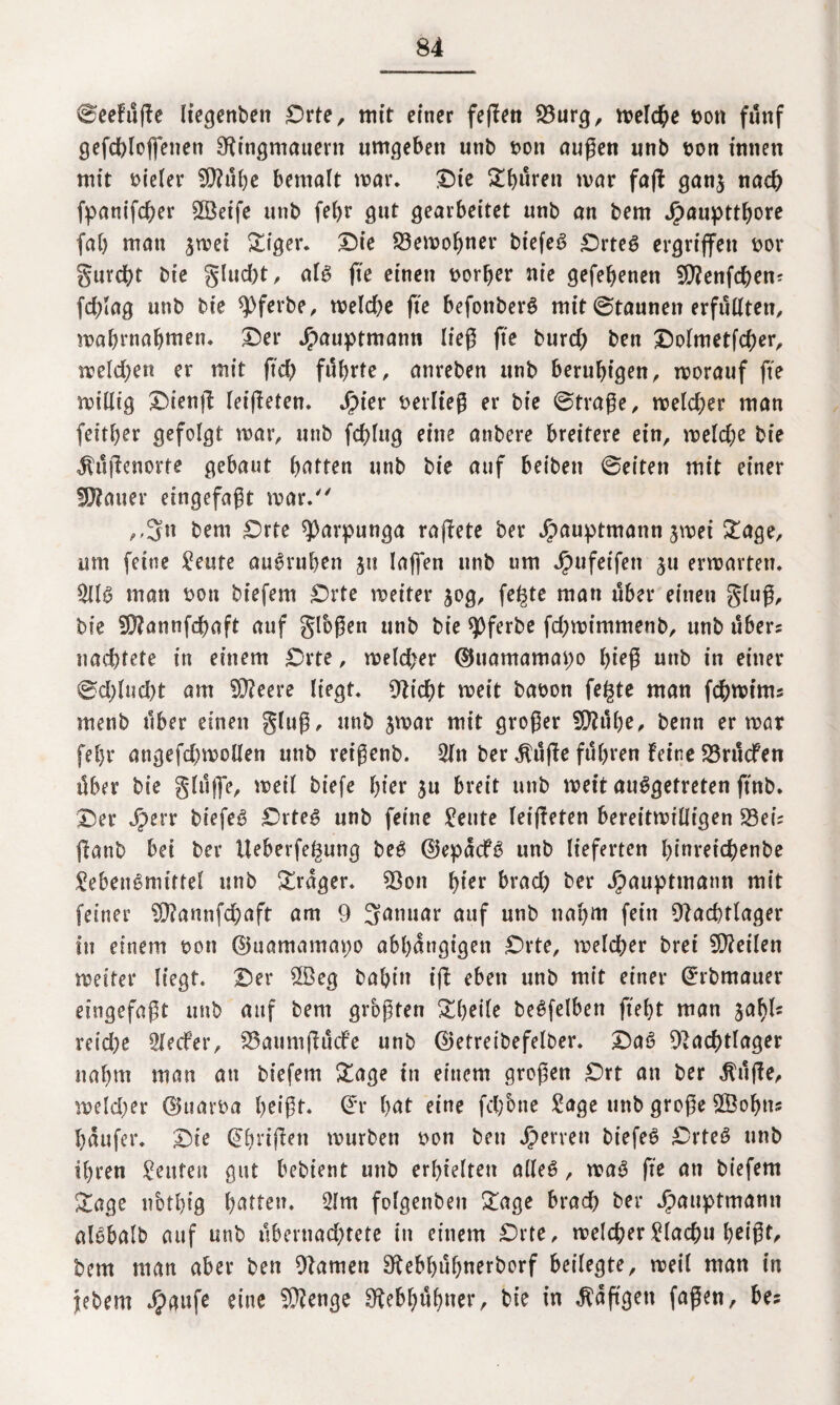 ©eefüge liegenden Orte, tritt einer feflen 23urg, melcbe t>on fünf gefcbloffenen Ringmauern umgeben unb t>on äugen nnb bon innen mit bieler SRübe bemalt mar. Oie £bürett mar faft gan$ nach fpanifcber Steife unb fef>r gut gearbeitet unb an bem Jpaupttbore fab mau jroet &iger. Die Remobner btefeS Ortes ergriffen bor gurdbt bte glud)t, als ge einen borber nie gefebenen SRenfcbem fdgag unb bie *))ferbe, melcbe fte befottberS mit ©taunen erfüllten, mabrnabmen. Der Jpauptmann lieg fte burcb ben Dolmetfcber, metdben er mit geh führte, anreben ttnb beruhigen, morauf fte mtllt’g Dteng feigeren. Sjier beriteg er bie ©trage, meld;er man feitber gefolgt mar, unb fdgug eine anbere brettere ein, meld;e bie Hugenotte gebaut bitten unb bie auf beibett ©eiten mit einer fRauer eingefagt mar/' „3« bem Orte ^arpunga ragete ber J£)auptmann jmet £age, um feine Leute auSruben ju lagen unb um Jbufetfett ju ermatten. LUS man bott biefem Orte meiter jog, fe^te man über einen glug, bie SRannfcbaft auf glbgen ttnb bie spferbe fd)mimmenb, unb übers nacbtete in einem Orte, meld>er ©uamamapo birg unb in einer ©d)Iud)t am SReere liegt. Riebt meit babon fe^te man fcbmtms menb über einen glug, unb jmar mit groger SRübe, benn er mar feljr attgefdjmollen unb reigenb. Litt ber $üge führen feine Rrücfen über bie ginge, meil biefe hier $u breit unb meit ausgetreten ftnb. Der Jperr btefeS Ortes unb feine Leute Ieigeten bereitmiüigen S3eis ganb bei ber üebevfegung beS ©epacfS unb lieferten Igareicbenbe Lebensmittel unb Frager. Ron birr brad; ber Jjbaupttnann mit feiner R?annfd;aft am 9 Januar auf unb nahm fein Racbtlager in einem bon ©uamamapo abhängigen Orte, melcber bret teilen meiter liegt. Der 2Beg bal>fn ig eben unb mit einer ©rbmauer eingefagt unb attf bem grogten £beile beSfelben geht man Sahi¬ re i d; a Llecfer, Raumgücfe unb ©etreibefelber. DaS Racbtlager nabttt man an biefem £age ttt einem grogen Ort an ber jlüge, meld)er ©uarba beigt. ©r hat eine fd;one Lage unb groge SfÖobtts baufer. Die (ihrigen mürben bon ben Jperreti biefeS OrteS unb ihren Leuten gut bebient unb erhielten alles, maS fte an biefem &age nbtbig batten. Lim folgettben £age brad) ber Jpauptmamt alsbalb auf unb übernad;tete in einem Orte, melcberLlacbu b^igt, bem man aber ben Ramen Rebbübnerborf beilegte, meil man in jebem $aufe eine R?enge Rebhühner, bte in taggen fagen, bes