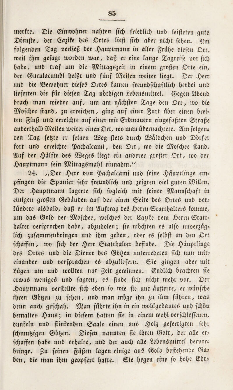 merkte. ©ie ßrinwo&ner nabten ft# frieblt# unb leijleten gute ©ienße, ber €ajife beg ©rtec> lieg ft# aber ni#t feben. 2(m folgenbett Sag »erlieg ber Jprtuptmamt in aller grübe btefett ©rt, weil ihm gefugt worben war, bag er eine lange Sagreife oor ft# habe, uub traf um bie 2D?ittag6jeit in einem grogen Orte ein, ber ©uculacutnbi beigt unb fünf teilen weiter liegt, ©er Jr>err unb bte 23ewobner biefeö Orteö famett freunbf#aftli# gerbet unb lieferten bie für btefen Sag nbtl)igen SebetWmtttel. ©egen SJbenb bra# man wieber auf, um am na#jten Sage ben ©rt, wo bie 5??of#ee fianb, ju errei#en, ging auf einer gurt über einen breü ten glug unb erreichte auf einer mit Grrbmauern eingefagten ©trage anbertbalb teilen weiter einen ©rt, wo mau überna#tete. 2ltn folgens ben Sag fegte er feinen 2Beg getö bur# 2Bdlb#en unb ©brfer fort unb erreichte 9)a#alcamt, ben ©rt, wo bie 5Q?of#ee ftanb. Sluf ber Jpdlfte beö 2Öege$ liegt ein auberer groger Ort, wo ber Hauptmann fein SJfttttagemabl einnabm. 24. ,,©er Sptxv »on sj)a#alcami unb feine Häuptlinge ern^ pfingen bie ©panier febr freuttbli# unb geigten oiel guten SSillcn. ©er Hauptntann lagerte ft# foglei# mit feiner 9J?annf#aft in einigen grogen ©ebduben auf ber einen ©eite be£ ©rteß unb »ers fdnbete alobalb, bag er im Auftrag beö H^™ ©tattb«lterö fomme, um ba$ ©olb ber 9)?of#ee, wel#eo ber @a$ife bem Herrn Statt¬ halter »erfpro#en habe, abjubolen; fte mb#ten ef> alfo utwerjugs li# jufammettbringen unb ihm geben, ober e$ felbft an ben ©rt f#affen, wo ft# ber Hm< ©tattbalter beftnbe. ©ie Häuptlinge beö ©rteg uub bie ©iener beg ©bgett unterrebeten ff# nun nuts einanber unb »erfpra#ett eg abjuliefern, ©ie gingen aber mit Sägen um unb wollten nur £eit gewinnen, ©nbli# bra#ten fte etwag wenigeg unb fagtett, cg ftttbe ff# ni#t mehr t>or. ©er Hauptmann »erhellte ft# eben fo wie fte unb dugerte, er wunf#e t'brett ©ogen ju febett, unb man mbge #n ju ibm fuhren, wag bemt au# gef#ab. 9)?an führte ihn in ein woblgebauteg unb f#ott bemaUtö Haug; in biefem hatten fte in einem wohl »erf#loflencn, bunfeln uub fftnfenben ©aale einen aue> H°4 gefertigten febr f#mugigett ©ogen. ©tefen nannten fte ihren ©ott, ber alle ers f#affen habe unb erhalte, unb ber au# alle Sebengmittel ber»or= bringe. 3U feinen gugett lagen einige aug ©olb beftebenbe ©as ben, bie man ihm geopfert batte. ©ie eme f°