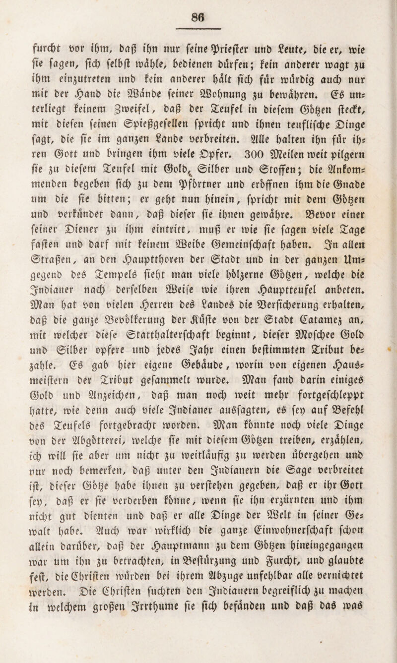 furcht uor ihm, bag ihn nur feine ^>rte(Ter unb £eute, bie er, tute fte fugen, ftd) felbg mahle, bebtenen bürfen; fein anberer wagt $u ibm einjutreten unb fein anberer halt ft cf) für wilrbig auch nur mit ber Jpattb bie SBdnbe feiner ^Bohnung ju bewahren. uns terltegt feinem Zweifel, ber Teufel in biefem ©b^ett gecft, mit biefen feinen ©pieggefellen fpricht unb ihnen teuflifche Dinge fugt, bie fte im ganzen £attbe verbreiten* 2Ule halten ihn für tfjs ren ©ott unb bringen ihm viele Dpfer. 300 teilen weit pilgern fte jtt biefem Teufel mit ©olb,, ©über unb ©toffen; bie Slnfoms menben begeben fiel) ^u bem Pförtner unb eröffnen ihm bie ©nabe um bie fte bitten; er geht nun f>tnetn, fpricht mit bem ©b^en unb uerfunbet bann, bag biefer fte ihnen gewähre. 93euor einer feiner Diener $u ihm eintritt, rnug er wie ge fagen viefe £age fugen unb barf mit feinem 2Betbe ©erneinfehaft f>aben* 3n allen ©trugen, an bett Jpauptthoren ber ©tabt unb in ber ganzen Ums gegenb be3 Stempeln ftef)t man viele hbl^erne ©bgen, welche bie 3nbianer nach berfelben £Beife wie ihren jpauptteufel anbeten. !Ü?an hut bon vielen sperren beö £anbeg bie SBerftcherung erhalten, bag bie gan^e 23ebolferung ber $üge bon ber ©tabt ©atamej an, mit welcher bt’efe ©tatthalterfchaft beginnt, biefer Sftofchee ©olb unb ©über opfere unb Jebeö 3al)r einen begimmten Tribut bes $able. ©S gab hier eigene ©ebdube, worin von eigenen Jpau3s meigern ber Tribut gefammelt würbe. 5D?au fanb barin einige^ ©olb unb Reichen, bug man noch weit mehr fortgefchleppt hatte, wie betin auch biele Snbiuner auSfagten, e6 fep auf Befehl be6 &eufel6 fortgebracht worben. fOfan fbnnte noch viele Dinge Don ber Slbgbtteret, welche fte mit biefem ©o£en treiben, erzählen, ich will fte aber um nicht ju weitldupg 51t werben ubergehen unb nur noch bemerfen, bag unter ben 3ubiattern bie ©age verbreitet tg, biefer ©o§e habe ihnen $u vergehen gegeben, bag er ihr ©ott fep, bug er fte oerDerben fbnne, wenn fte ihn erzürnten unb ihm md)t gut bienten unb bug er alle Dinge ber £Belt in feiner ©es wult höbe. 2lud) war wirflich bie ganje ©inmohnerfchaft fd)ott allein bartlber, bug ber Jjpaupfmann ju bem ©o^en htneingegaugen war um ihn $u betrad)ten, in S3egurjung unb gurcht, unb glaubte feg, bie ©hrigen würben bei ihrem '2Jb$uge unfehlbar alle verniet)tet werben. Die ©hrigen fud)ten ben 3»biuuern begreiflid) ju machen In welchem grogett 3rrth«we fte fich befanden unb bag baö waö