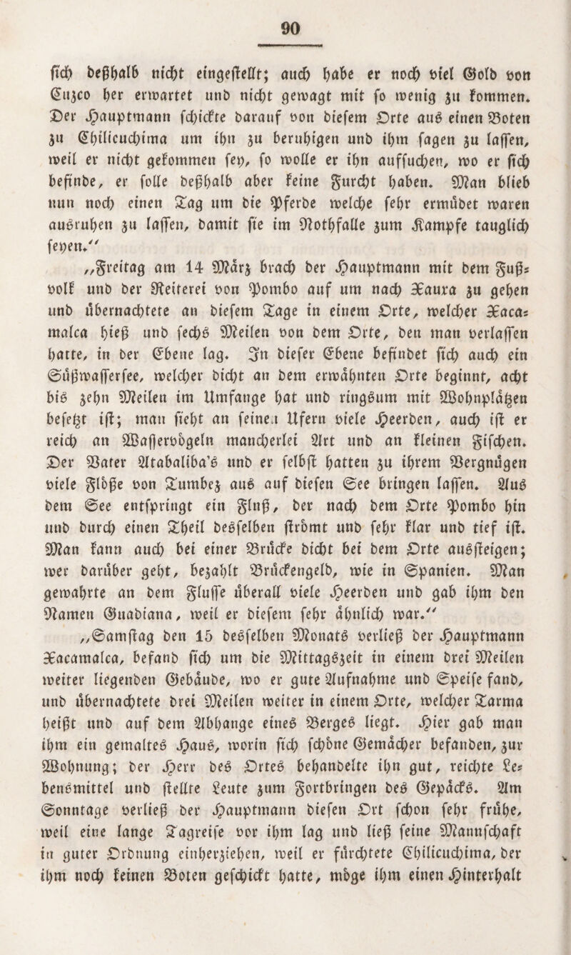 geh begbulb nicht eingegellt; and) bube er noch t>tcl (Mb Don (Eujco ber erwartet unb nicht gewagt mit fo tt?enig 31t fommen* 3Det* Jjpauptmann fdgefte barauf t>ott biefem £>rte aug einen 23oten ju (Ebtlieudgma um ihn ju beruhigen unb ihm fagen $u lagen, weil er nicht gekommen fep, fo wolle er ihn auffuchen, wo er geh begnbe, er folle begbulb aber feine gurd)t haben* 90?an blieb nun nod) einen £ag um bie ^Oferbc welche febr ermübet waren au^ruben ju lagen, bamit fte im 9lotbfalle jum Kampfe tauglich feDen. „greitag am 14 9D?ar$ brach ber Jpauptmann mit bem gugs Dolf unb ber Geiferet Don ^)ombo auf um nad) 9Eaura ju geben unb übernachtete an biefem £age in einem £)rte, welcher 3caccn malca b*eg unb fechb teilen Don bem £)rte, ben man Derlafien batte, in ber (Ebene lag. 3« biefer (Ebene beg'nbet geh auch ein ©ugwafferfee, weld;er bicht an bem erwähnten £>rte beginnt, acht biö $ebn teilen im Umfange but unb ringsum mit 2Bol)npld£en begeht tg; mau gebt an feine t Ufern Diele J^eerben, aud; ig er reich an SffiagerDbgeln mancherlei 2lrt unb an fleinen gifchen* Der 53afer 2ltabaliba’b unb er felbg butten ju ihrem Vergnügen Diele gfoge Don £umbe$ au6 auf biefen ©ee bringen lagen* 2fu$ bem ©ee entfprittgt ein ging, ber nach bem £>rte sfombo bin unb burd) einen £beü begfelben gromt unb febr flar unb tief ig. Wlan fann auch bei einer 23rucfe bicht bet bem £)rte att^getgen; wer baruber gebt, bejablt $3rucfengelb, wie in ©panten. 9}?an gewahrte an bem gluge überall Diele Jpeerben unb gab ihm ben tarnen ©uabiatia, weil er biefem febr ähnlich war. „©amgag ben 15 beleihen 9Q?onat6 Derlieg ber Jpauptmann 98acamalca, befanb geh um bie Mittagszeit in einem brei teilen weiter liegenben ©ebdube, wo er gute Aufnahme unb ©peife fanb, unb übernachtete brei teilen weiter in einem £)rte, welcher £arma beigt unb auf bem Abhänge eines Q3ergeS liegt* Jpier gab man ihm ein gemaltes JpauS, worin geh fchbne ©emdd;er befanben, zur Sßobnung; ber Jperr beS £)rteS bebanbelte ihn gut, reichte £e? benSmtttel unb gellte 2eute zum gortbringen beS ©epdcfS* 5lm ©onntage Derlieg ber Jpauptmann biefen £)rt fchon febr frühe, weil eine lange STagreife Dor ihm lag unb lieg feine Mannfchaft in guter -Drbnung einberzieben, weil er fürchtete (Ebilicuchima, ber ihm nod; feinen 23oten gefchieft butte, möge ihm einen Jg>cntevhult