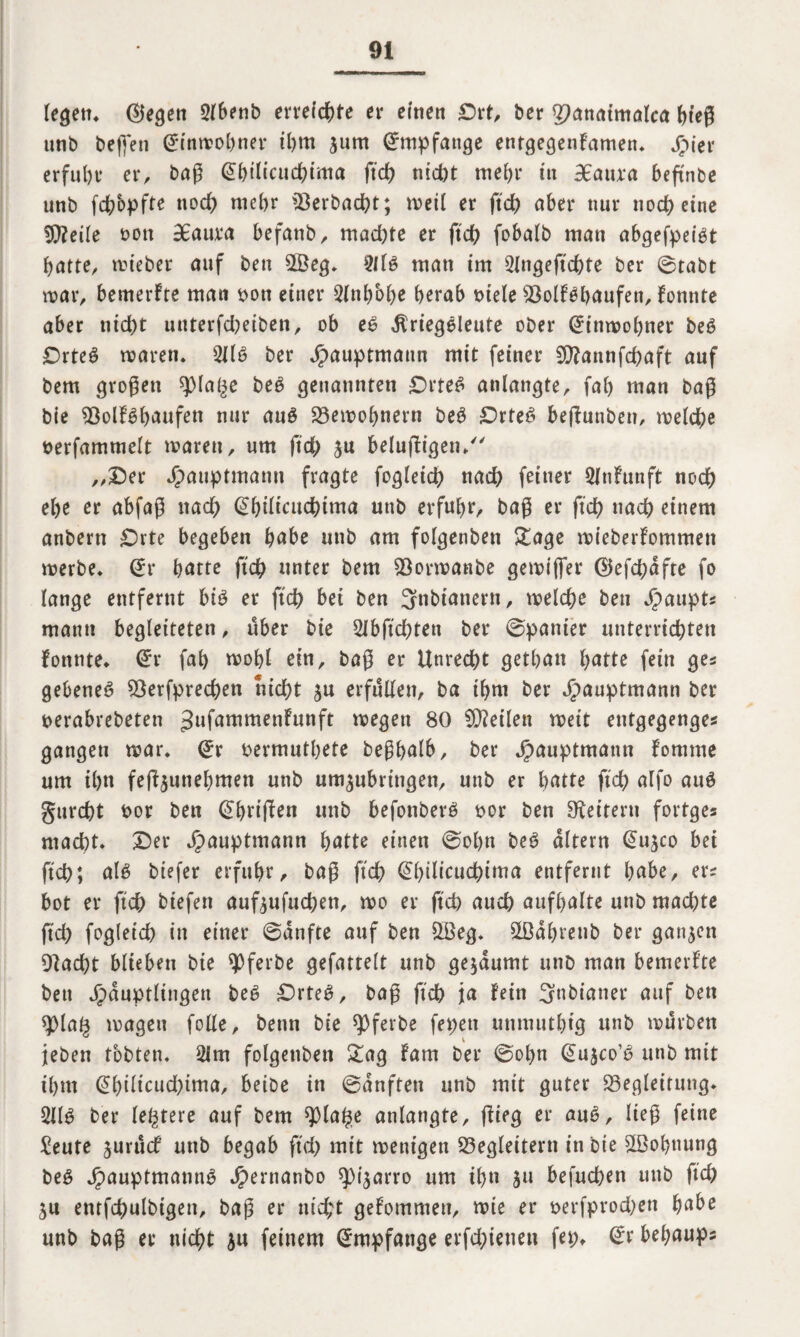 legen. ©egen 2lbenb erreichte ei* einen £>rt, ber JJanaimalca bieg unb beflen Gftnmohner il)ttt jurn Empfange enrgegenFamen. Hier erfuhr er, bag @bilicuchima ftch nicht mehr in 9£atua beftnbe unb fchbpfte noch mehr Berbacht; meil er ftch aber nur noch eine Bfeile oott BBaura befanb, machte er ftch fobalb man abgefpeigt batte, mieber auf bett 2Öeg. TO man im 2lngeftchte ber ©tabt mar, bemerFte man yon einer 2(nhbhe herab niete BolF^haufett, Fonnte aber nid)t unterfd^eiben, ob e6 $riegSleute ober Grinmohner beö £)rte£ marett. TO ber Jpauprmann mit feiner 3}?annfd)aft auf bem grogett qMat^e beö genannten £)rte£ anlangte, fah man bag bie BolF^haufen nur au£ Bemohnern beS ^Drte^ befFuttben, melche nerfammett marett, um ftd> ju belufligen/' „Der Hauptmann fragte fogteich nach feiner 2fnfunft noch ehe er abfag nad) Qhilicuchtma utib erfuhr/ bag er ftch nach einem anbern £)rte begeben habe unb am fotgenben £age mieberFommett merbe. @r hatte ftch unter bem Bormanbe gemt(fer ©efchafte fo lange entfernt biö er ftch bet ben 5nbianern, melche beu Haupts mattn begleiteten, über bie 2lbftchtett ber ©panier unterrichten fonnte. Grr fah mohl ein, bag er Unrecht gethatt hatte fein ges gebeneö Besprechen nicht ju erfüllen, ba ihm ber üpauptmann ber berabrebeten ^ufammenFunft megett 80 teilen meit enfgegenges gangen mar. Gfr bermuthete beghatb, ber ^auptmann Fomme um ihn fegjunehmen unb um^nbrtngen, unb er hatte ftch alfo auö gurcht bor ben ihrigen unb befonberö bor ben Leitern fortges macht. Der Hauptmann hatte einen ©obn beg altern (Su^co bei ftch; al£ btefer erfuhr, bag ftch @hMcuchtma entfernt habe, er* bot er ftch biefett auf^ufuchen, mo er ftch auch aufhalte unb machte ftch fogteich in einer ©anfte auf ben B3eg. SBahrettb ber ganzen DFacht blieben bie ^Dferbe gefatrelt unb gegaumt unb man bemerFte beu Häuptlingen be6 DrteS, bag ftch ja Fein 3nbianer auf ben splat^ magett folle, beun bie spferbe fepen unmuthig unb mürben jeben tobten. 21m folgettben £ag Farn ber ©ot)n G>u$co’b unb mit ihm @hWatd)tma, beibe in ©anften unb mit guter Begleitung. TO ber legrere auf bem ^plage anlangte, ftifg er au6, lieg feine £eute jurücF unb begab ftd) mit mettigen Begleitern in bte ^Bohnung beö Hauptmamtü Hernanbo spi^arro um ihn ju befuchen unb ftch ju entfchulbigett, bag er nicht geFommen, mie er *>erfprod)en habe unb bag er nicht ju feinem Empfange erfegtenen fep. (Er behaups