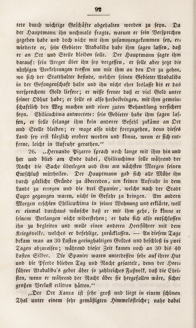 9fc tete bttrd) wichtige <25efd>aftc abgebalten tvorbett $u fepn. Da ber Jpauptmantt tl>n nochmals fragte, warum er fein 33erfprecben gegeben habe unb bod) m'd)t mit ibm sufammengeFontmen fei), ers wiebevte er, fein ©ebieter 2ltabaliba babe ibm fagen laßen, baß er an £)vt unb ©teile bleiben folle. Der Jpauptmann fagte ibm barauf: fein Berger über tl)n fep bergeffen, er folle aber jegt bie nbtbißcn 93orFebrmigen treffen um mit ibm an beit Drt $u geben, wo ftd) ber Statthalter beßnbe, welcher feinen ©ebieter 5ltabaliba ttt ber ©efangenfchaft halte unb ibn nicht eher lo^lajfe bi6 er baö »erfprod)ene ©olb liefere; er wiffe ferner baß er biel ©olb unter feiner Dbbut habe; er folle eg alfo berbeibringen, mit ihm gemeine fchaftlich beit 2Beg machen unb einer guten S5el)anblung berftchert fepn. ©bdwud)ima antwortete: fetn ©ebieter habe ihm fagen laß fen, er folle folange ihm fein anberer 23efel)l juFdme an £>rt unb ©teile bleiben; er wage alfo nicht fortjugeben, benn biefeg £anb fei) erß Furßid) erobert worben unb Fonne, wenn er ftd) ent* ferne, leid)t in Aufruhr geraden. 26* „Jpentanbo spi^arro fpracb nod) lange mit ibm bin unb her unb blieb am ©nbe habet, Qbiücucbima folle wdbrenb ber Dfacht bie ©ad)e überlegen unb ibm am ndcbßen borgen feinen ©ntfchluß mittbtilen* Der Jpauptmann gab ftch alle 9J?ube ibn burch gütliche ©runbe 31t itberreben, um Feinen Stufruhr in bem £anbe 51t erregen unb bie brei ©panier, welche nach ber ©tabt ©ujcc gegangen waren, nicht in ©efal)r ju bringen. 21m anbern borgen erfchten @l)ilicucbima in feiner 2Öobnung unb erfldrte, weil er einmal burd)au£ munfche baß er mit ihm gehe, fo Fbnne er feinem Verlangen nicht wiberßeben; er babe ftch alfo entfchloffen tbn ju begleiten unb wolle einen anberen Jpeerfribiet mit bem $rteg3bolFe, welche^ er befehlige, jnrncflaffen. — 2ln biefem Sage befam man an 30 Waffen geringbaltigen ©olbeö unb befcbloß in jwei Sagen abjureifen; wdbrenb biefer 3eit Famen nod) an 30 bi6 40 £aßen Silber* Die ©panier waren nnterbeffen fel)t* auf ihrer Jput unb bie ^pferbe blieben Sag unb 9fad)t gefattelt, benn ber Speen fubrer 2ltabaliba’6 gebot über fo jablreicheö gußbolf, baß bie ©bris ßett, wenn er wdbrenb ber 92ad)t über fte bergefallen wäre, ftcber großen 93erluß erlitten batten/' „Der £>rt BEaura iß febr groß unb liegt in einem fchotien Sbal unter einem febr gemäßigten Jptmmelgßrtcbe; nahe habet