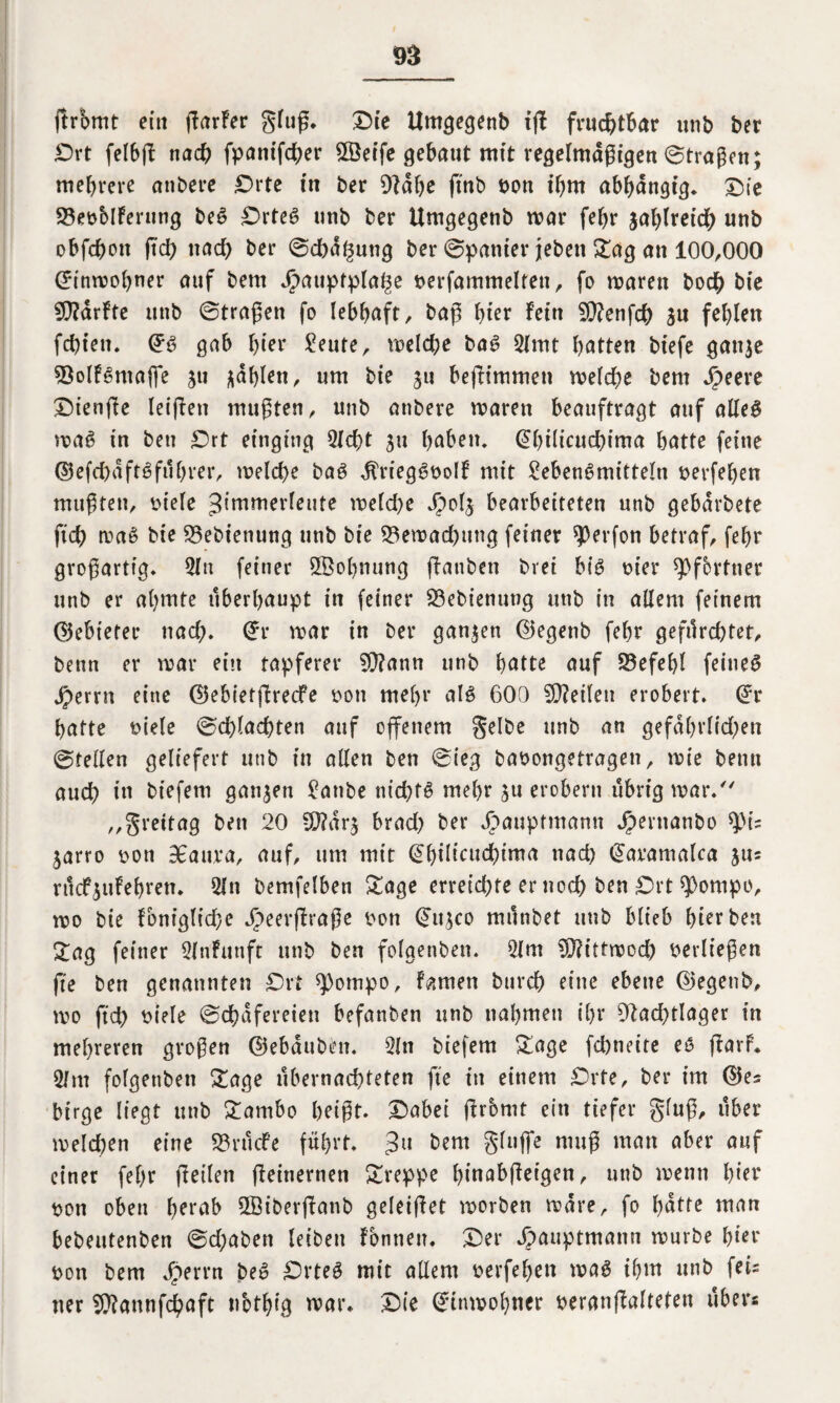 ftromt ein ffarfer gluß. Die Umgegenb iß fruchtbar unb bet Ort felbß nach fpamfcßer 3Öeife gebaut mit regelmäßigen ©tragen; mehrere anbere Orte in bet Otähe ftnb bon ihm abhängig* Oie S3ebblferung beS OrteS unb ber Umgegenb mar fehr sahireich unb obfcßon fid) nach ber ©d)äf5ung ber ©panier jebett Sag an 100,000 (Einwohner auf bern Jpauptpla^e berfammelten, fo waren bodh bie SCRärfte unb ©tragen fo lebhaft, baß hier fein 50?enfch SU fehlen fehlen. @S gab hier Leute, welche baS Llmt hatten biefe gattje sQolfSntajfe ju fahlen, um bie ju beßimmen welche bem $eere Oienße leijien mußten, unb anbere waren beauftragt auf alles waS in ben Ort einging Ließt ju haben. @hilicuehima hatte feine ©efchäftSfüßrer, welche baS ^riegSbolf mit Lebensmitteln berfeßen mußten, biele Jimmerleute welche Jpols bearbeiteten unb gebärbete ftch waS bie L3ebienung unb bie Bewachung feinet $erfon betraf, fehr großartig. Litt feiner LBoßnung ßanben bvet bis hier Pförtner unb er ahmte überhaupt in feiner 23ebienung unb in allem feinem (gebietet nach. Cfr war in ber ganzen ©egenb fehr gefürchtet, benn er war ein tapferer 9}?ann unb hatte auf Befehl feines jperrn eine ©ebietßrecfe bon mehr als 600 teilen erobert, @r hatte biele ©cßlacßten auf offenem gelbe unb an gefährlichen ©teilen geliefert unb in alten ben ©ieg babongetragen, wie benn auch in biefem ganzen Lanbe nichts mehr su erobern übrig war/' „grettag ben 20 SD?är$ brad? ber äbauptmann Jpernanbo tyiz jarro bon 3£auva, auf, um mit @hilieuchima nach (Jaramalca ju= rticf^ufehren. Lin bemfelben Sage erreichte er noch ben Ort $ompo, wo bie Foniglid}e Jpeerßraße bon @ttsco münbet unb blieb herben Sag feiner LlnFunft unb ben folgenben. Lim Sfftittwod) berließen fte ben genannten Ort ^ompo, famen burch eine ebene ©egenb, wo ßd) biele ©chäfereien befanben unb nahmen ihr 91ad)tlager in mehreren großen ©ebäuben. Lin biefem Sage feßneite es ßarP. L/m folgenben Sage übernachteten fte in einem Orte, ber im ©es btrge liegt unb Sambo heißt. Oabei ftromt ein tiefer gluß, über welchen eine 58 r tiefe führt. 3U bem gluffe muß man aber auf einer fehr ßeilen ßeitternen Sreppe ßmabßeigen, unb wenn hier bon oben herab 2Öiberßanb geleißet worben wäre, fo hätte man bebeutenben ©d;aben leiben fbnnen. Oer Jpauptmann würbe hier bon bem Jperrn beS OrteS mit allem berfehen was ihm unb feis ner Sföannfcßaft nothig war. Oie Einwohner beranßalteten über«