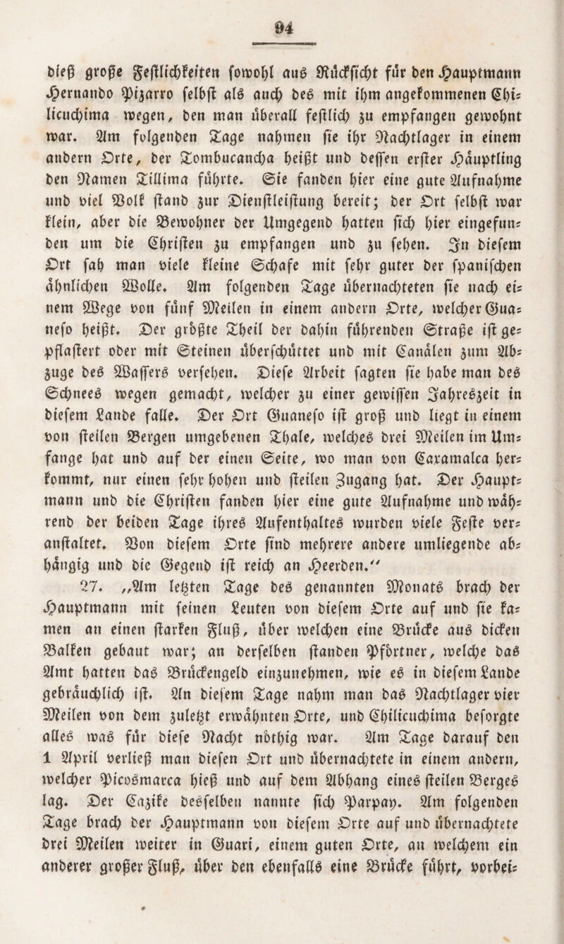 bfeß große gefllic&Fetteri fowofß aug Nücffid)t für ben J^auptmann Jjpernattbo spijarro felbß alg auch beg mit ihm angefommenen (Shis licud)tma wegen, ben man überall feßlid) ju empfangen gewohnt war, 2lm folgenben Sage nahmen ftc ihr Nachtlager in einem anbern £)rte, ber Sombucand;a heißt unb bejfen erßer Häuptling ben Namen Sillima führte, ©ie fanben hier eine gute Aufnahme unb m'el Nolf ßanb $ur Dienßleißung bereit; ber £)rt felbß war flein, aber bie Bewohner ber Umgegenb hatten fiel) hter eingefuiu ben um bie (Ehrißen $u empfangen unb $u fehen. 3n biefem Drt fah man m’ele Heine ©chafe mit fehl* guter ber fpanifepen al)nlid)en ÖBolle. 21m folgenben Sage übernad)teten fie nach ets tiem 28ege oon fünf teilen in einem anbern Drte, welcher ©ua* nefo heißt. Der grbßte Shell ber bahin führetiben ©trage iß ge? pßaßert ober mit ©teineti überfd)üttet unb mit banalen jum 2lbs §tige beg 2Öafferg »erfehen. Diefe Arbeit fagten fie habe man beg ©chneeg wegen gemacht, welcher 511 einer gewifien Sabregjeit in biefem Sanbe falle. Der £)rt ©uanefo iß groß unb liegt in einem t>on ßeileti Nergen umgebenen Shale, weicheg brei ENeilen im Ums fange hat unb auf ber einen ©eite, wo man t>on (Earamalca her? fommt, nur einen (ehr hohen unb ßeilen ^ngang hat. Der Jpaupts mann unb bie (Ehrißen fanben hter eine gute Aufnahme unb wal)s renb ber beiben Sage ihreg 2lufenthalteg würben biele geße ners anßaltet, Non biefem £>rte finb mehrere anbere umliegenbe abs hängig unb bie ©egetib iß reich an Jpeerben. 27, „2Jm legten Sage beg genannten EDfonatg brach ber jpauptmann mit feinen Leuten oon biefem £>rfe auf unb fie fas men an einen ßarfen gluß, über welchen eine Nrücfe aug biefen Nalfen gebaut war; an berfelben ßanben Pförtner, weld)e bag 2lmt hatten bag Nrücfengelb ein^unehmen, wie eg in biefem £anbe gebräuchlich iß* 2ln biefem Sage nahm man bag Nachtlager hier SNeilen twn bem julegt erwähnten Drte, unb (Ehilicuchima befolgte alleg wag für biefe Nad)t nbthig war. 2lm Sage barauf ben 1 2lpril öerließ man biefen Drt unb übernachtete in einem anbern, welcher ^Otcogmarca hieß unb auf bem Slbhang etneg ßeilen Nergeg lag. Der ©t^ife begfelbeu nannte fid) ^)arpap. 2lm folgenben Sage brad) ber Jjpauptmann oon biefem Drte auf unb übernachtete brei ENeilen weiter in ©uart, einem guten £)rte, an welchem ein anbever großer gluß, über ben ebenfaßg eine Nrücfe führte borbeis #