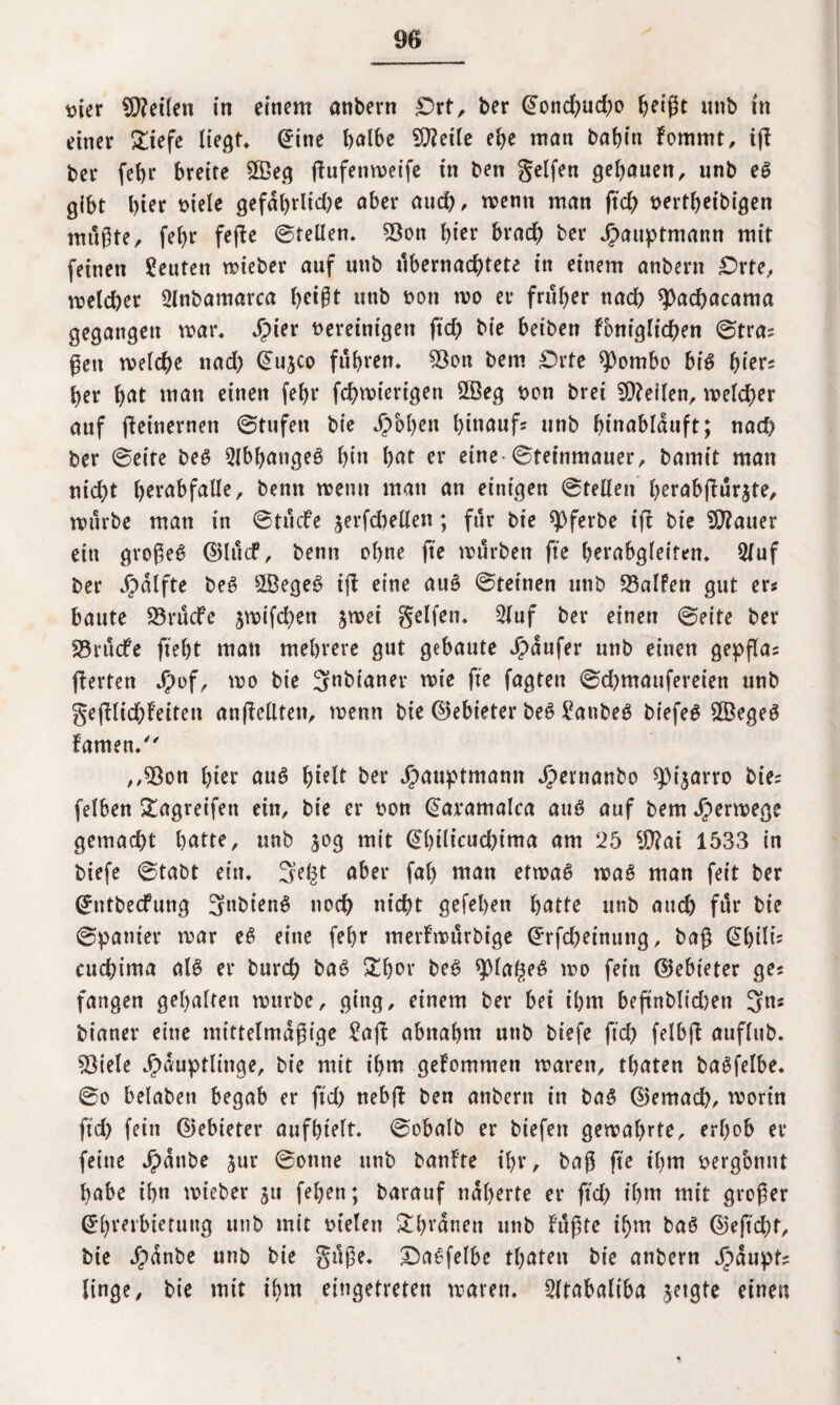 mer teilen in einem anbern £>xt, ber @ond)ud;o ^etgt unb in einer £iefe liegt. (£ine halbe Steile ehe man bahin fommt, iff ber fehr breite £Beg jtufenmeife in ben gelfen gehauen, unb eS gibt hier viele gefdhrltdje aber auch, wenn man ftch vertheibigen mußte, fehr fefte ©teilen. 23on hier brach ber Jpauptmann mit feinen Leuten wieber auf unb übernachtete in einem anbern £>rte, welcher Olnbamarca bct§t unb von wo er früher nad) 9)achacama gegangen mar. Jpier vereinigen jtd) bie beiben fontgltchen ©tra* gen welche nad) ©ujco fuhren. 93on bem £)rte *)3ombo bis hier* her hat man einen fel)r fchwiertgen 2öeg von brei teilen, welcher auf fteinernen ©tufen bie Jpbl>en hinauf* unb hinablauft; nach ber ©eite beS Abhanges hin hat er eine-©teinmauer, bamit man nicht hevabfalle, bemt wenn mau an einigen ©teilen herabffur$te, würbe man in ©tücfe jerfchellen; für bie ^Oferbe ift bie datier ein großes ©lucf, benn ohne fte würben fte herabgleiten. Qluf ber Jpdlfte beS 2ßegeS iff eine auS ©feinen unb 93alfen gut er* baute 23rucfe jwifchen jwei gelfen. 2fuf ber einen ©eite ber SSrucfe fteht man mehrere gut gebaute Raufer unb einen gepfla* fierten J?of, wo bie Jnbianer wie fte fagten ©d)maufereien unb §efflid)feiten anfielltett, wenn bie ©ebieter beS £attbeS biefeS £BegeS famen. ,,93on hier auS ^telr ber Hauptmann ^)ernanbo *pi$arro bie* felben £agreifett ein, bie er von @aramalca auS auf bem Herwege gemacht hatte, unb 30g mit @btlicuchtma am 25 iO?at 1533 in biefe ©tabt ein. 3e($t aber fah man etwas was man feit ber ©ntbeefung JnbienS noch nicht gefehen hatte unb and) für bie ©panier war eS eine fehr merfwürbige ©rfcheinung, baß (Shili* cuchima als er burch baS £fwr beS spiageS wo fein ©ebieter ge* fangen gehalten würbe, ging, einem ber bei t'hm beftnblidjen 3n* bianer eine mittelmäßige £afl abnahm unb biefe ftch felbff auflub. Spiele Häuptlinge, bie mit ihm gekommen waren, thaten baSfelbe. ©0 belaben begab er ftd) nebff ben anbertt in baS ©emach, worin ftch fein ©ebieter aufhtelt. ©obalb er biefen gewahrte, erhob er feine H<™be Jur @otme unb banf’te ihr, baß fte ihm vergbnnt habe ihn wieber $u fehen; barauf näherte er ftd) ihm mit großer ©htcrbieruitg unb mit vielen £hrdtten unb fußte t'hm baS ©eftd;f, bie Hanbe unb bie guße. DaSfelbe thaten bie anbern ltnge, bie mit ihm eingetreten waren. 2(tabaliba jetgte einen
