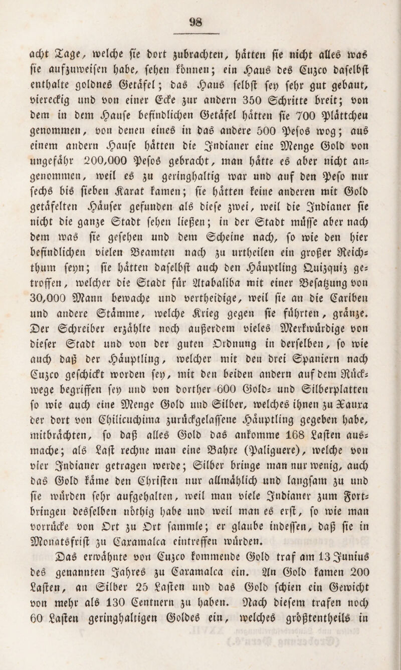 ad)t Sage, welche fte bort jubrad)tett, batten fte nicht alles was fte aufjttweifen habe, (eben founen; ein JpauS beS @11300 bafelbfb enthalte golbneS ©erdfel; baS JpauS felbft (et) febr gut gebaut, Dterecfig unb Dott einer CEcfe jur anbertt 350 ©chritte breit; Don bem in bern Jg>aufe beftnblid)en ©etdfel butten fte 700 spidttd;eu genommen, Don benen eineö in baS attbere 500 spefoS wog; auS einem anbertt Jpaufe butten bie 3nbianer eine Stenge d5olb Don ungefähr 200,000 *})efoS gebracht, man butte eS aber nicht an? genommen, weil eS $u geringhaltig mar unb auf ben 9)efo nur fed)S btS geben $arat famen; fte butten feine anberett mit ©olb getäfelten Raufer gefunben alb biefe jmei, tDeil bie 3nbiatter fte nicht bie gan^e ©tabt (eben liegen; in bei* ©tabt muffe aber nach bem was fte gefeben unb bem ©d;eine nad), fo wie ben bt** beftnblid;ett Dielen Beamten nad) £u urtbeilen ein großer $Keid)s tbum fepn; fte butten bafelbff aud) ben Häuptling Üui^uij ge? troffen, welcher bie ©tabt für Sltabaliba mit einer Sefa^ung Don 30,000 $?ann bemache unb Dertbeibige, weil fte au bte (S’artben unb attbere ©tdmme, welche $rieg gegen fte führten, grdt^e* Der ©d;reiber erzählte noch uugerbem DieleS SDZerfwurbige Don biefer ©tabt unb Don ber guten Drbmtng in berfelbett, fo wie auch bag ber Häuptling, welcher mit bett brei ©pattiern nach ©ujco gefchicft worben fep, mit bett beiben anbern aufbemSRitcf? wege begriffen fep unb Don Dorther 600 ©olb? unb ©ilberplatten fo wie auch eine 2D?enge ©olb unb ©ilber, weld)eS ihnen ju BEaura ber bort Don @büttuchima jurucfgelaffene Häuptling gegeben bube, mitbracbten, fo bag alles ©olb baS attfomme 168 Sagen auS? mache; als Sag red)tte man eine Sabre (^aliguere), welche Don Dler 3nbianer getragen werbe; ©über bringe man nur wenig, aud) baS ©olb fdme ben Qbviffett nur allmdhlid) unb langfatn $u unb fte würben fef)r aufgebalteti, weil man Diele 3nbt'aner 3um gort- bringen beSfelben nbtbig bube unb weil man eS erff, fo wie man Dorrucfe Don £)rt ju Drt fammle; er glaube inbeffen, bag fte in SD?onatSfrig 311 @aramalca eintreffen würben* DaS erwähnte Don @11300 fommettbe ©olb traf am 13 SuniuS beS genannten 3uf)reS ju @aramaloa ein. 2ltt ©olb famen 200 Mafien, an ©ilber 25 Sagen uttb bas ©olb fehlen ein ©ewid;t Don mehr als 130 Rentnern 31t hüben. 9fad) biefern trafen ttod) 60 Sagen geringhultigen ©olbeS ein, weld;eS grbgtentl)eil6 in