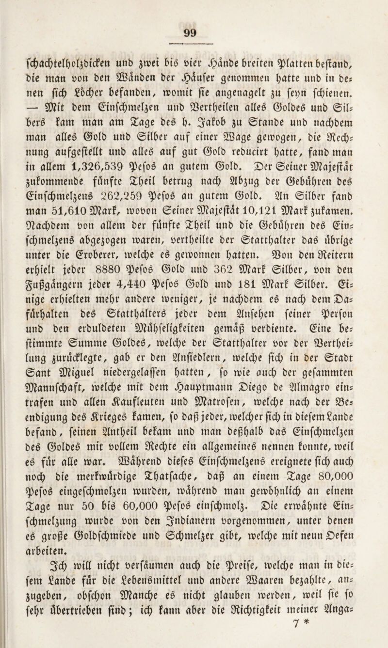 fchachtelboljbicFen unb stvet bi6 hier Jpanbe breiten glatten bejlanb, bie man bott ben Sßanben ber jpaufer genommen batte unb in bes neu ft'cb £6d;er befattben, womit fte angenagelt 311 fet;n fd;ienen. — 5D?tt bem ©infchmeljen unb 23ertbeilen alles ©olbeS unb ©iU berS {'am man am Sage beS b* 3aFob 5« ©tanbe unb nadbbem man alles ©olb unb ©ilber auf einer 2öage gemogen, bte 9tecb=: nung aufgejMt unb alles auf gut ©olb rebucirt batte, fanb man itt allem 1,326,539 spefoS an gutem ©olb. Der ©einer 2D?aje(Fat juFommenbe fünfte betrug tiadb 2lb$ug ber ©ebübrett beS ©infchmel$enS 262,259 *pefoS an gutem ©olb. 2ln ©itber fanb man 51,610 STOarf, wobon ©einer 2ß?ajefHt 10,121 SWarF juFamen. 9?ad;bem bott allem ber fünfte Sbeil unb bie ©ebübren beS ©im fd)mel$enS abgewogen waren, bertbeiltc ber ©tattbalter baS übrige unter bte Eroberer, welche es gewonnen batten. 93ott ben Leitern erhielt jeber 8880 $efoS ©olb unb 362 iÜtarF ©ilber, non ben Saßgangern jeber 4,440 spefoS ©olb unb 181 2D?arF ©ilber. (Zu nige erhielten mehr attbere weniger, je nad;bem eS nach bem Das fürbalten beS ©tattbalterS jeber bem Slttfeben feiner ^erfon unb ben erbulbeten SLftübfeligFeiten gemäß berbiente. ©ine be* fltmmte ©umme ©olbeS, welche ber ©tattbalter bot ber Z&extbeu lung ^urücflegte, gab er ben Slnfteblern, welche ftd; in ber ©tabt ©ant SKiguel ttiebergelapn batten, fo wie auch ber gefammten Sftannfchaft, welche mit bem Jj5auptmaun Diego be 2llmagro eins trafen unb allen Äaufleuten unb SOTatrofen, welche nach ber 93es enbtgung beS Krieges Famen, fo baß jeber, welcher ftch in btefemSanbe befattb, feinen Slntbeil beFam unb man beßbalb baS ©itifcbmelien beS ©olbeS mit bollern Rechte ein allgemeines nennen Forinte, weil eS für alle war. SOBabrenb biefeS ©ittfcbmel$enS ereignete ftd) auch noch bie merFwürbige Sbatfacbe, baß an einem Sage 80,000 spefoS eingefchmoljen würben, wabrenb man gewöhnlich an einem Sage nur 50 big 60,000 spefoS einfchmolj. Die erwähnte ©im fchmeljung würbe bon ben 3nbtanern borgenommen, unter benen es große ©olbfcbmtebe unb ©chmeljer gibt, welche mit neun £>efen arbeiten. 3ch will nicht berfdumett and) bie greife, welche man in bie? fern £anbe für bie £eberiSmittel unb anbere SÖBaaren bezahlte, am jugebett, obfchon Manche eS nidjt glauben werben, weit fte fo febr übertrieben ftnb; id; Faun aber bie OtichtigFeit meiner 2lnga* 7 *