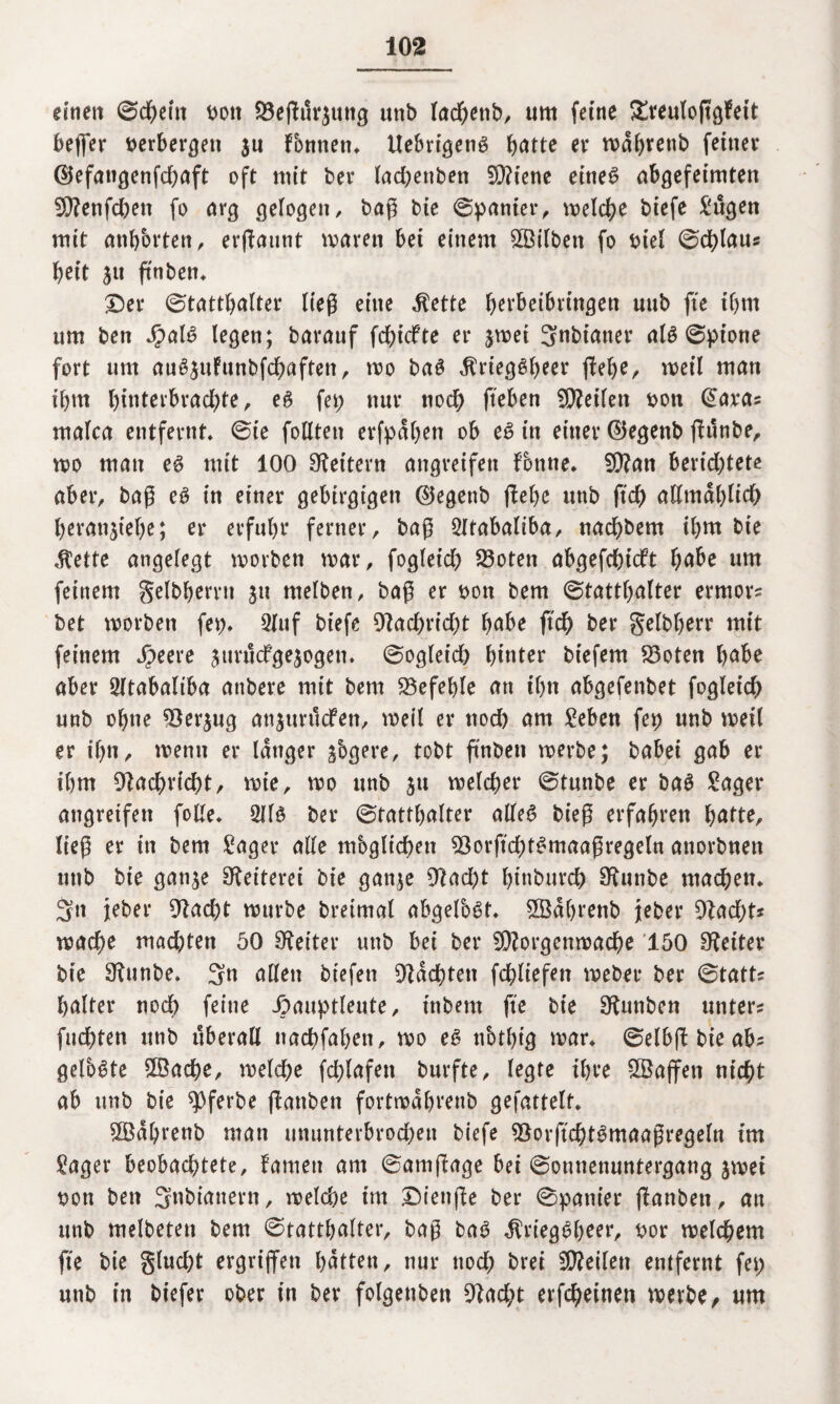 einen ©d)ein t>ott SÖefWräung unb lacbettb, um feine £reulojtgfeit bejfer verbergen $u Fonnett, Uebrigettg batte er wäbtenb feiner @efangenfd)aft oft mit ber lachenben SCftiene eineg abgefeimten 5ftenfd)en fo arg gelogen, baß bie ©panier, welche biefe Sugen mit anbbrten, erßaunt waren bei einem £Bilben fo biel ©dblaus beit ju finben* ©er ©tattbalter ließ eine $ette bcrbeibringen unb fte ibm um ben Jjpalg legen; barauf fcbicfte er jwei Snbianer alg ©pione fort um auSjufunbfcbaften, wo bag ^riegö^eer ffeb^r weil man ihm bditerbrad;te, eg fep nur tiodb fteben teilen bon (üara? malca entfernt, ©ie follten erfpäben ob eg in einer ©egenb jtunbe, wo man eg mit 100 Leitern angreifen fottne, SÜ?an berichtete aber, baß eg in einer gebirgigen ©egettb (lebe unb ftd) allmählich beranjiebe; er erfuhr ferner, baß SXtabaliba, nacbbem ihm bie ätette angelegt worben war, fogleid) S3oten abgefchidft habe um feinem gelbberru ju melben, baß er bon bem ©tattbafter errnor? bet worben fep, Stuf biefe 9tad)rtd)t habe ftdh ber gelbberr mit feinem Jbeere jtirucfgejogen. ©oglet'ch hinter btefem 23oten babe aber Sltabaltba atibere mit bem befehle an ihn abgefenbet fogletd) unb ohne ^öerjug anjurucfen, weil er noch am Seben fep unb weit er ihn, wenn er länger ^ogere, tobt ß'nben werbe; babei gab er ihm Nachricht, wie, wo unb $u welcher ©tunbe er bag Säger angreifen folle, Sllg ber ©tattbalter alleg bieß erfahren batte, ließ er in bem Säger alle mbglichen Sgorftcbtgmaaßregeln anorbneit unb bie gan^e Reiterei bie ganje 9tad)t btnburcb S^unbe machen, Sn jeher Otacht würbe breimat abgelbgt, 5Öäf)renb jeber 9tad)t* mache mad)ten 50 Leiter unb bei ber 5D?orgenwache '150 Leiter bie Stunbe, Sn allen biefen Rächten fchliefen weber ber ©tatt? balter noch feine ipauptleute, inbent fte bie SKtmben unter? fuchten unb überall ttachfaben, wo eg nbtbig war, ©elbft bie ab- gefogte 5öache, welche fd)lafett burfte, legte ihre Waffen nicht ab unb bie fferbe ftanben fortwäbvenb gefattelt, ÖBäbrenb man ummterbrod)en biefe SSorftchtgmaaßregeln im Säger beobachtete, tarnen am ©amßage bei ©ounenuntergang jwei bon ben Snbianern, welche im ©ienße ber ©panier jfanben, an unb melbeten bem ©tattbalter, baß bag $rieggheer, bor welchem fte bie glud)t ergriffen hätten, nur ttod) brei teilen entfernt fei) unb in biefer ober in ber folgettben Otacht evfcbeinen werbe/ um