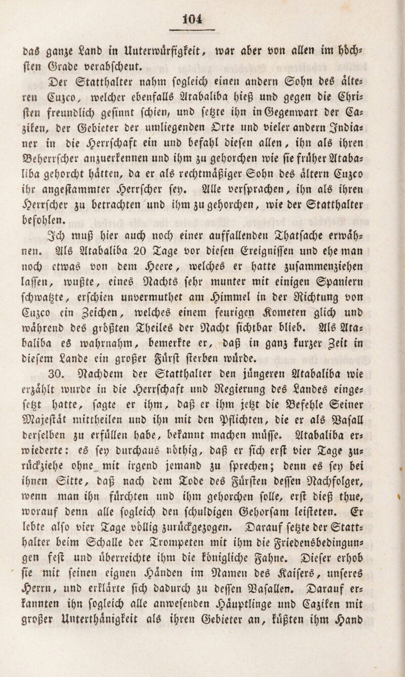 bag göiijc £anb in Uutermürftgfeit, mar aber bon allen im f$ch* flen ©rabe oerabfd;eut. ©er ©tatthalter nahm fogleid; einen anbern ©ofm beg alte« reu (Jujco, meld;er ebenfalls 2ltabaliba hieß imb gegen bie (Jl)rb flen freunblt’ch geftnnt fchien, unb fegte ihn in©egenmart ber 3tfen, ber ©ebieter ber uniltegenben ©rte unb bteler anbern Snbtas ner in bte $errfchaft ein unb befahl biefen allen , ihn alg ihren 33eherrfd;er ön^uerfennen unb ihm 3n gehorchen mte fte früher 2ltaba* liba gehord)t hatten, ba er alg rechtmäßiger ©ofm beg altern @11300 ihr angeffammfer Jperrfcher fep. Qlüe oerfprad;en, ihn alg ihren 5?errfcber 3a betrachten unb ihm 3U gehord;en, mte ber ©tatthalter befohlen. 3d) muß hier auch nod; einer auffallenbett ^©hatfacbe ermah* neu* 2Ilg 2ltabaliba 20 Sage bor biefen ©reignijfen unb ehe man noch etmag bon bem Jpeere, meld;eg er batte 3ufammen3iehen taffen, mußte, etneg 91ad;tg fehr munter mit einigen ©pantern fchmagte, erfdbien unbermuthet am Jptmmel in ber Dichtung bon @u3C0 ein Reichen, melcheg einem feurigen Kometen gltd; unb mahrenb beg grbßten SheOeg ber £Rad>t ftchtbar blieb. 2f(g 2Ita* baltba eg mahrnahm, bemerkte er, baß in gati3 fur3er gett in biefem £anbe ein großer gürfl ferben mürbe. 30. 9?achbem ber ©tatthalter ben jüngeren Sltabaltba mte et*3ahlt mürbe in bte Jperrfchaft unb Regierung beg £anbeg einges fegt batte, fagte er ihm, baß er ihm jegt bie befehle ©einer 9^ajejlat mittbetlen unb ihn mit ben Pflichten, bte er alg 93afall berfelben 3« erfüllen habe, befannt machen müjfe. Qltabaliba er? mieberte; eg fep bttrchaug nbthig, baß er ffd; erfl hier Soge jus rücfyieh* ohne mit irgenb jemanb 3U fprechett; benn eg fep bei ihnen ©itte, baß nach bem Sobe beg gürfen bejfen 91ad;folger, menn man ihn fürchten unb ihm gehoben feile, erjS bt'eß thue, morattf benn alle fogleich ben fd;ulbtgen ©ehorfam leiteten* @r lebte alfo fcier Sage oblltg 3urücfge3ogen. ©arauf fegte ber ©tatts halter beim ©challe ber Svompeten mit ihm bie griebenebebingtins gen fejl unb überreichte ihm bie f5ntglid;e gähne, ©t’efer erhob fte mit feinen eignen Rauben int Flamen beg jfat’ferg, unfereg Jpernt, unb erflavte ftd; baburd; 31t bejfen Zufällen, ©arauf ers fattnten ihn fogleich alle anmefettben ^dupth'n^e unb (^a^tfen mit großer Unterthanigfeit alg ihren ©ebieter an, fußten ihm 4?anb