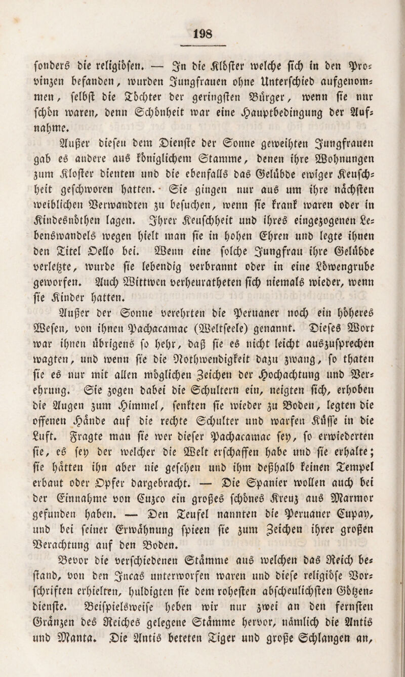 fonberS bie religibfen» — Jn bte $lb(fer treidle jtch in ben spro? binnen befanben, würben Jungfrauen ohne Unterfd;ieb aufgenom? men, felbfl bie &bd;ter bei* geringfien Burger, wenn fte mtr fchbn waren, benn ©d;onbeit war eine Jpauptbebingung ber Sluf? nähme. Singer btefen bem Diettffe ber ©otttte geweihten Jungfrauen gab es aubere aus fbntglicbem ©tamrne, benen ihre Wohnungen jurn hofier bienten unb bte ebenfalls bas ©elubbe ewiger ^eufcb? beit gefd;woren bitten. * ©ie gingen nur aus um ihre tidd>fben weiblichen Verwanbten ju befudjett, wenn fte franf waren ober in ^inbeSnbtben lagen» Jbrer dteufebbeit unb ihres einge^ogenen £e? benSwanbelS wegen btelt man fte in hoben ^^ren unb (egte ihnen ben £itel Oello bei» Söenn eine folcbe Jungfrau ihre ©elubbe perlene, würbe fte lebenbtg verbrannt ober in eine £bwengrube geworfen» Slud; SÖtttwen perbeuratbeten ftcb niemals wieber, wenn fte dUnber butten» Sfuger ber ©onne perebrten bte Peruaner nod) ein höheres VSefett, Pott ihnen spacbacamac (VMtfeele) genannt» DiefeS 2Öort war ihnen übrigens fo l)tfyx, bag fte es nicht leicht auSjufprecbett wagten, unb wenn fte bie Votbwenbigfeit ba$u jwang, fo tbaten fte eS nur mit allen mbglicben Reichen ber Jpodjacbtung unb Ver? ebrung» ©ie jogen babei bie ©d;ultern ein, neigten ft'd;, erhoben bte Slugett jttm JMmmel, fenften fte wieber £u Vobett, legten bie offenen J£>dnbe auf bie rechte ©d;ufter unb warfen $ujfe in bie £uft* fragte man fte wer biefer ^acbacamac fep, fo erwieberten fte, eS fep ber weld;er bte 2Öelt erfcbajfen bube unb fte erhalte; fte butten ihn aber nie gefebeu unb ihm begbalb feinen Tempel erbaut ober Opfer bargebraebt» — Oie ©panier wollen auch bei ber Einnahme ooti <£u|co ein grogeS fcbbneS dt’reuj auS Marmor gefunben buben» —■ Oen Teufel nannten bie Peruaner (Supap, unb bei feiner Erwähnung fpieen fte jum ihrer grogen Verachtung auf ben Voben» Veoor bie betriebenen ©tdmme aus welchen bas Sieich be? flanb, Pon ben JncaS unterworfen waren unb btefe reltgibfe Vor? fd;riften erhielten, bulbtgten fte bem robeffen abfd;eultd?ffen ©bl^en? bienffe. VeifpielSweife beben wir nur ^wei an ben fernffeti ©rangen beS Reiches gelegene ©tdmme berpor, ndmltd) bie SlntiS unb $?anta* Oie Sintis beteten Siger unb groge ©chlungen an.