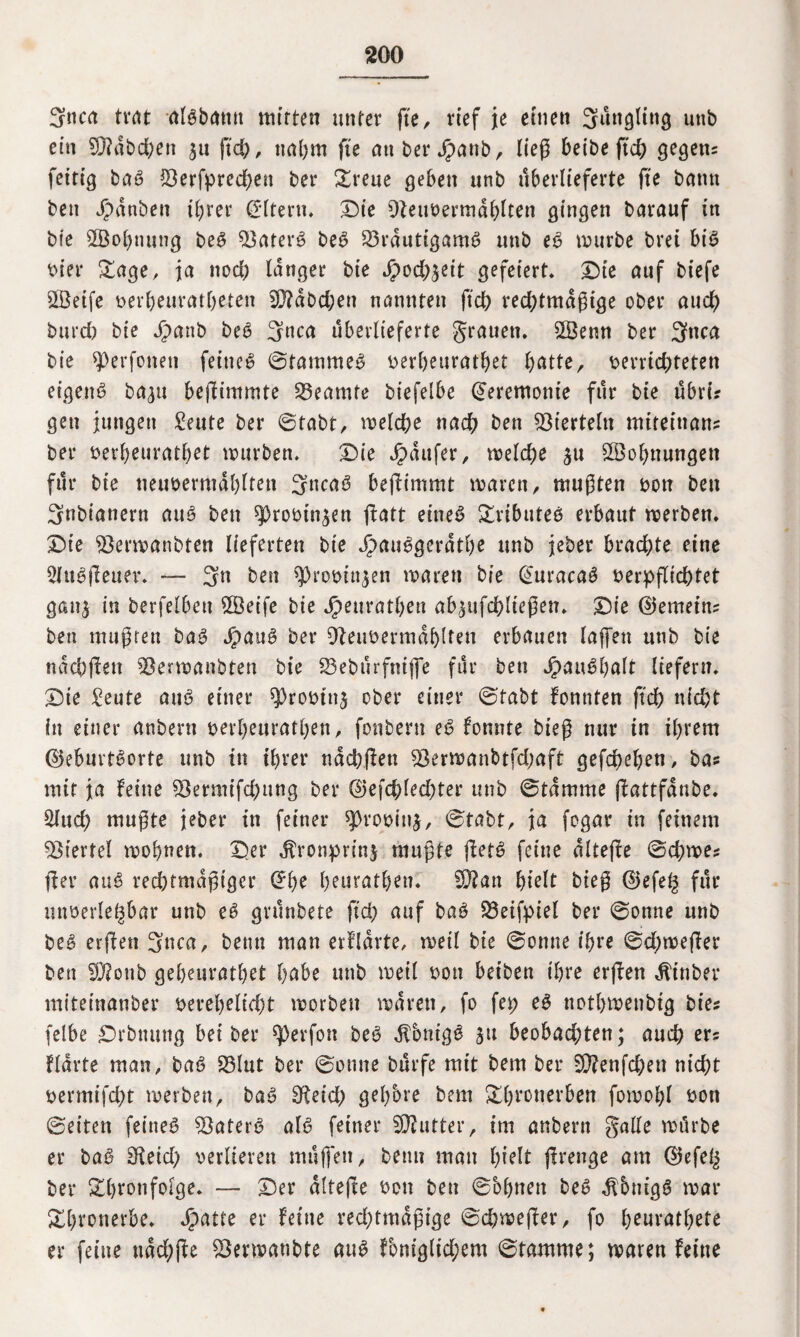 3nca trat albbatttt mitten unter fte, rief je einen Siingling unb ein SDfdbchen 311 ftch, nahm fte att ber Jpanb, lieg beibe ftcf> gegen* fettig bab iöerfpred>en ber Treue geben unb überlieferte fte bann ben Jpanben ihrer (Htertt, Dte Oteubermdhlten gingen barauf in bie 2Bol)tutng beb %$aterb beb 23rdutigamb unb eb würbe brei bib hier Tage, ja nod) langer bte Jpodb^ett gefeiert* Die auf biefe Söeife üevbeuratbeten 3)?dbd;en nannten ftch rechtmäßige ober aud) bttrd) bie Jpanb beb 3nca überlieferte grauen, 28enn ber 3nca bte ^Oerfonen feinet ©tammeb verheurathet hatte, verrichteten eigene ba^u beßimmte Beamte biefelbe Zeremonie für bie übrt? gett jungen £eute ber ©tabt, welche nach ben Vierteln nttteittans ber verheurathet würben. Die Jpdttfer, welche 3U SSobnungen für bte tteuvermdhlten 3«cab beßimmt waren, wußten von ben Snbianern aub ben ^robtn^en ßatt eines? Tributeb erbaut werben. Die ‘iBerwanbten lieferten bie ^auegeratbe unb jeber brachte eine 5lttbßeuer, — 3« ben ^robin^en waren bie (^uracaö verpßichtet gan^ in berfeiben ©eife bie Jpeurathen ab^ttfchließen. Die (fernem* ben magren bab Jpauö ber Oleiivermdhlfen erbauen laffen unb bie ndchßett IBerwanbten bie 23ebürfntjfe für ben Jpattbbalt liefern. Die £eute aub einer ^robtnj ober einer ©tabt fontiten ftch nicht in einer anbern berbeurathen, fonberti eb formte bieg nur in ihrem (Geburtsorte unb in ihrer ndchßen Söerwanbtfd;aft gefd)ehen, ba* mir ja feine 93ermifd)ung ber @efchled)ter unb ©tdmme ßattfdnbe, 2lud; mußte jeber in feiner sprovinj, ©tabt, ja fogar in feinem Viertel wohnen. Der dlronprinj mußte ftetS feine dlteße ©chwe* ßer aus rechtmäßiger (*he heurathen, S)?an hielt bieg 0efe§ für uttberlehbar unb eb grünbete ft'd) auf bab SBeifpiel ber ©onne unb beb erßen 3nca, betut man erfldrte, weil bie ©onne ihre ©d;weßer ben fD?onb geheurathet habe unb weil bon beiben ihre erßen dttnber miteinanber verehelicht worben waren, fo fei; eb nothwenbtg bie* felbe Drbttung bei ber ^erfott beb dfontgb 31t beobad;ten; and; er* Harte man, bab 23lut ber ©onne bürfe mit bem ber Sß?enfd;en nicht bermifcht werben, bab SReidj gehöre bem Thronerben fowohl bon ©eiten feines Söaterb alb feiner Sfthitter, im anbern galle würbe er bab Sfteid; verlieren muffen, beim man hielt ßrenge am ©efelj ber Thronfolge, — Der dltefte von ben ©bhnen beb dlbnigb war Thronerbe, Jjpatte er feine rechtmäßige ©d)weßer, fo hourathete er feine ttdd;ße SBerwanbte aub foniglid;em ©ramme; waren feine