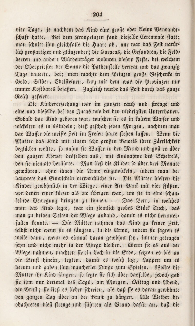 t>ier £age, je ttachbem bag Kinb eine große ober fleine Söermanbts fdbaft fyatte. 23et bern Kronprinzen fanb biefelbe Zeremonie ßatt; man fcßnitt ihm gletcßfallg bie Jpaare ab, nur mar bag geß naturs lieh großartiger unb gldttzenber; bie @uracag, bie ©efanbten, bie gelb? Herren unb anbeve ©ürbentrdger wohnten biefem geße, bei meinem ber £>berprießer ber ©onne bie spathenßette vertrat unb bag zwanzig £age bauerte, bei; man machte bem Prinzen große ©efchenfe tu ©olb, ©über, Grbelßeinett, furz mit bem mag bie sproötnzen nur immer Koßbareg befaßen» 3uÖ^i$ mürbe bag geß burch bag ganze Ofekh gefeiert» £Me Kinbererzief)ung mar im ganzen raub unb ßrenge unb eine unb biefelbe bei ben 3ncag mie bei bett niebrtgßen Untertbanen» ©obalb bag Ktnb geboren mar, mufcben fte eg in faltem ©aßer unb micfelten eg in ©ittbeln; bieß gefcbab jeben borgen, nad)bem man bag ©aßer bie meiße Seit im greien hatte ßeben laßen» ©emt bie 3Q?utter bag Kinb mit einem febr großen Verneig ihrer Sdrtlichfeit beglücfen mollte, fo nahm jte ©aßet* in ben $Ü?unb unb goß eg über ben ganzen Kbrper begfelbett aug, mit Qiugnabme beg ©cßeitelg, ben fte niemalg berührte» tylan ließ bie Kittber fo über brei Monate gemdbren, ohne ihnen bie 2lrme einzumicfeln, inbem man bes gauptete bag @inmtcfeln bermeichlid)e fte» £)te CO?utter hielten bie Kinber gembhnlicß in ber ©iege, einer 3Irt SBanf mit oier gtißen, sott benen einer furzet alg bie übrigen mar, um fte in eine fdjatts felnbe SBemegung bringen z« fbnnen» — £)ag SBett, in melcbeg man bag Kinb legte, mar ein z^mlicf) grobeg ©tücf Znd), bag man zu beiben ©eiten ber ©iege anbanb, bamit eg nicht herunters fallen fonnte» — £Üe Butter nahmen bag Kinb zu feiner $eit, felbß nid;t menn fte eg fdugten, in bie 2frme, inbem fte fagten eg molle bann, menn eg einmal baratt gembbnt fep, immer getragen fepn unb md?t mehr in ber ©iege bleiben* ©enn fte eg aug ber ©iege nahmen, madjten fte ein £ocg in bie (*rbe, fegten eg big an bie SBruß hinein, legten, bamit eg meid? lag, Wappen um eg herum unb gaben ihm mancherlei £)inge zum ©pielen. ©ollte bie SKutfer ihr Kinb fdugen, fo legte fte ftd) über baefelbe, jebod) gab fte ihm nur breimal beg &agg, am borgen, Mittag unb ölbenb, bie 23ruß; fte ließ eg lieber fchreien, alg baß fte eg baratt gembhnte ben ganzen £ag über an ber 23ruß z« hangen» 3llle ©eiber be* obad;teten bieß ßrenge unb führten alg ©runb bafitr an, baß bie