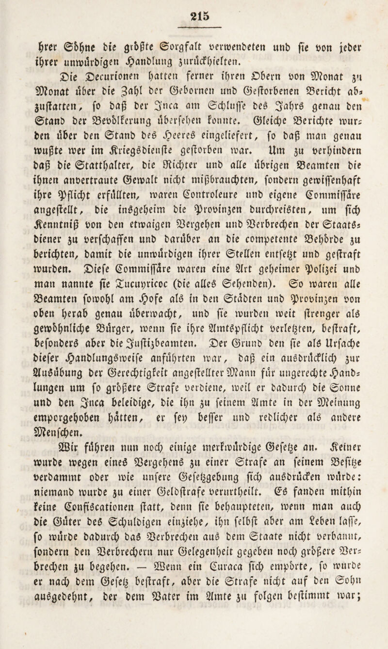 hrer ©hißte bte gvbßte (Sorgfalt oerroenbeten utib fte oon jeber ihrer unmürbigeti Jpanbluug juruefhieften. Oie Oecurionen hatten ferner ihren Obern oon V?onat ju Vfonat über bie 3ahl ber ©ebornen nnb ©eßorbenen Bericht ab* jttßattett, fo baß ber 3nca am ©chlufle bet? 3ahrü genau ben @tanb ber Veoblferung überfeljen fonnte. ©letche Berichte murs ben über ben ©taub beg J)eere6 eingeliefert, fo baß man genau mußte mer im ^riegSbieuße geworben mar* Um ^u oerhinbern baß bie (Statthalter, bte dichter unb alte übrigen Beamten bte ihnen anbertraute ©emalt nicht mißbrauchten, fonbern gemiffenhaft ihre Pflicht erfüllten, maren ©ontroleure unb eigene ©ontmiflare angeßellt, bie insgeheim bie ^robinjen burd)reiSten, um ftch jfenntmß oon ben etwaigen Vergehen unb Verbrechen ber ©taatSs biener ja oerfchaffen unb barüber an bie competcnte Vehbrbe $u berichten, bamit bie unwütbigen ihrer ©teilen entfett unb geßraft mürben. Oiefe ©ommtffare maren eine 2lrt geheimer ?)oli|et unb man nannte fte Oucupricoc (bie alle# ©ehenben). ©o maren alle Beamten fomohl am Jpofe als in ben ©tabten unb sprootn^en oon oben herab genau Übermacht, unb fte mürben wett ßrenger als gembhnliche Vürger, menn fte ihre 2lmtSpßicht berieten, beßraft, befonberS aber bie 3ußi$beamten. Oer ©runb ben fte als Urfache biefer JrmnblungSweife anführten mar, baß ein auSbrücflid) sur Ausübung ber ©erechtigfett angeßellter V?ann für ungerechte Jpanbs langen um fo grbßere ©träfe bei biene, meil er baburch bie ©onne unb ben 3*tea beleibige, bie ihn 311 feinem 2lmte in ber SÄeinung empergehoben harten, er fep beffer unb redlicher alt? attbeve V?enfchen. V3ir führen nun noch einige merfmürbtge ©efe^e an. deiner mürbe megen eines Vergehend ju einer ©träfe an feinem Veftge berbammt ober mie unfeve ©efe^gebung ftch auSbrücfen mürbe: niemattb mürbe ju einer ©elbßrafe berurtheilt. ©S fanben mithin feine ©onßScationen ßatt, bemt fte behaupteten, menn man auch bie ©üter beS ©chulbigen einjiehe, ihn felbß aber am £eben Iaffe, fo mürbe baburch baS Verbrechen auS bem ©taate nicht oerbamtt, fonbern ben Verbrechern nur (Gelegenheit gegeben noch größere Ver? brechen $u begehen. — 2Öemt ein ©uraca ftch empbrte, fo mürbe er tiad; bem ©efeg beßraft, aber bie ©träfe nid;t auf ben ©oh» auogebehnt, ber bem Vater im 2lmte ju folgen beßimmt mar;