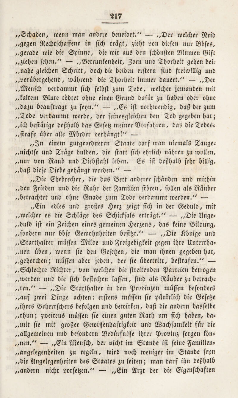 „©dhabett, wenn man anbere beneidet. — „Der welcher Dtetb „gegen Otechtfchaffene in ftd> tragt, ^ief)t bon biefen nur 23cofeS, „gerabe wie bte ©pinne, bie wir auS ben fd>onßen Blumen ©ift „jieben febett/' — „23etrunfenbeit, 3°™ unb £borbeit geben bei= „nabe gleichen ©cbritt, bocb bte beiden erßern ftnb freiwillig unb „twrübergebenb, wdbrenb bte £borl)eit immer bauert/' — „Der „Teufel) berbammt ftch felbft jurn £obe, welcher jemanden mit „faltem 23lute tobtet ebne einen ©rund dafür haben ober ohne ,,da$u beauftragt 31t fepn. — „©s iß notbwenbig, baß ber jum „&obe berbammt werbe, ber feineggleichen ben £ob gegeben bat; „ich betätige beßbalb baS ©efeg meiner Vorfahren, baS bie &obeS? „ßrafe über alle S^brber »erbangt! — ,,3n einem gutgeorbneten ©taate Darf man niemals Sauger „nichtfe unb £rdge bulben, bie ßatt ftd; ebrlid) ndbrett ju wollen, „nur bon 9^aub unb Diebßabl leben. ©S tfl beßbalb febr billig, „baß btefe Diebe gebangt werben/' — „Die ©bebred;er, bie baS S3ett atiberer fchdnben unb mitbin „ben grieben utib bie Stube ber gamilien (boren, follen als Zauber „betrachtet unb ohne ©nabe 511m gobe berbammt werben/' — ,,©4in ebleS unb großes Jperj geigt ftch in ber ©ebulb, mit „welcher eS bie ©chldge beS ©chicffalS ertragt. — „Die Uttges „bulb ift ein 3eid;en eines gemeinen JpergenS, baS feine Bildung, „fonbern nur bbfe ©ewobnbeiteti bejtgt/' — „Die Könige unb „©tattbalter muffen 9)?ilbe unb greigebigfeit gegen ihre Untertbas „neu üben, wenn fie ben ©efe^en, bie man ihnen gegeben hat, ,,gehorchen; muffen aber jeden, ber ß'e Übertritt, beßrafen/' — ,,©c&led;te dichter, bon welchen bie ßreitenben Parteien betrogen „werben unb bie ftch beßed;en (affen, ftnb als Stäuber 31t betrad)s „ten. — „Die ©tattbalter in ben ^robitgett müffett befonberS „auf swei Dinge ad;ten: erßenS müffen fte pünftlid; bie ©efe^e „ihres 95eherrfd)erS befolgen unb bewirken, baß bie attberu baSfelbe „thun; zweitens müffen fte einen guten Statb um ftch h^ben, bas „mit fte mit großer ©ewiffenhaftigfeit unb 2ßad;famfeit für bie „allgemeinen unb befonbertt 53ebürfnijfe ihrer ^robinj forgen fbns „neu. — „©in 9)?enfch, ber nid;t im ©tanbe iß feine gamiliens „angelegenheiten $u regeln, wirb noch weniger im ©tanbe ferm „bie Angelegenheiten beS ©taateS 31t leiten; man barf ihn beßbalb „anbent titelt borfefcen/' — „©in Arjt ber bie ©igenfd;aftett