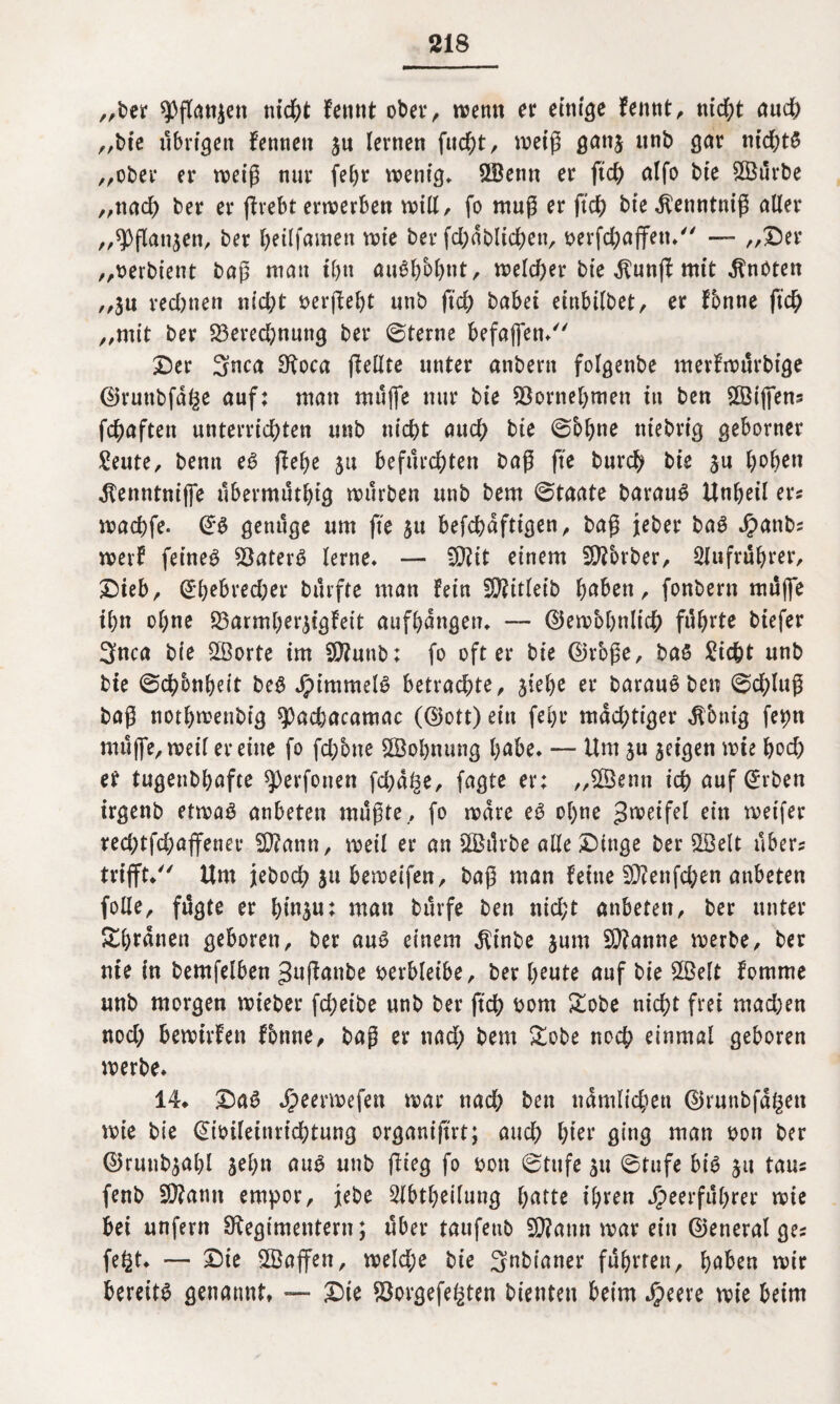 „ber ^flanjen nicht femit ober, wenn er ewige fennt, mcf;t aud; „bie übrigen fetuicn jn lernen fucht, weiß gan$ unb gar nid;t£ „ober er weiß nur fehr wenig» Söenn er ftd) alfo bie 8Bürbe „nach ber er ßrebt erwerben will, fo muß er ftd; bie^enntniß aller „9>flan$en, ber fjeilfamett wie ber fd;dblichen, oerfd;ajfen. — „Ser „oerbient baß man ihn au$hbh»t, welcher bie $unß mit knoten „jn red;nen nicht oerßeht unb ftd; habet einbilbet, er fbnne ftc^> „mit ber 23ered;nung ber 0terne befajfen. Ser 3nca Roca ßellte unter anbeut folgenbe merfwürbtge ©runbfd^e auf; man muffe nur bie 93ornehmen in ben SSBiffens fchaften unterrichten unb nicht aud; bie @bl;no niebrig geborner Beute, benu eS flehe 511 befurchten baß fte burd) bie $u h°ben dtenntnijfe ubermüthig würben unb bem ©taate barauS Unheil er? wachfe. @S genüge um fte $u befchdftigen, baß jeber baS Hanbs werf feinet $8aterS lerne. — -Rit einem SRbrber, Slufrührer, Sieb, @hebred;er bürfte man fein SD?itleib haben, fonbern muffe ihn ohne S3armherjigfeit aufhdngen. — gewöhnlich führte biefer 3nca bie 2ßorte im SRunb; fo öfter bie ©rbße, ba$ Sicht unb bie ©dhbnheit beS Himmels betrachte, jiehe er barauS ben 0d;luß baß nothwenbig 9Dad)acamac (<25ott) ein fehr mdd;tiger $bnig fet>n müjfe, weil er eine fo fchbne 2öol;nung habe. — Um ju jeigen wie hoch er tugenbhafte ^Derfonen fd;al3e, fagte er; „$$enn ich auf @rben irgenb etwas anbeten müßte, fo wäre eS ohne Zweifel ein wetfer red;tfd;ajfenee 3J?ann, weil er an $Ö$ürbe alle Singe ber SSelt über? trifft/' Um jteboch ju beweifen, baß man feine 2Renfd;en anbeten folle, fügte er hw$«t man bürfe ben nicht anbeten, ber unter &brdnen geboren, ber aus einem $inbe $um Spanne werbe, ber nie in bemfelben gttßanbe oerbleibe, ber heute auf bie £Belt fomme unb morgen wieber fd;etbe unb ber ftch oont £obe nicht frei mad;en nod; bewirfen Tonne, baß er tiad; bem &obe noch einmal geboren werbe. 14. SaS Jjpeerwefen war nad; ben nämlichen ©runbfdgen wie bie @ioileinrichtung organißrt; aud; hior ging man oon ber ©rwibjahl äel;n aus unb flieg fo oon 6ttife $u 6tufe bis ju taus fenb ERamt empor, jebe 5lbtheilung h^tte ihren Heerführer wie bei unfern Regimentern; über taufeub ERamt war ein ©eneral gej fe§t. — Sie SBaffen, weld;e bie 3nbianer führten, haben wir bereits genannt, — Sie $orgefe£ten bienten beim $me wie beim
