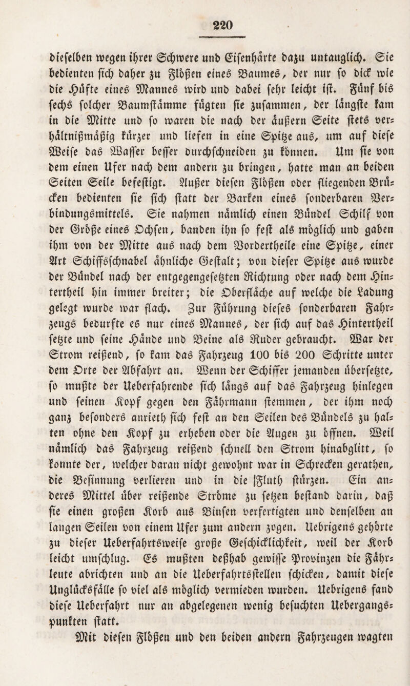 btefelbett wegen ihrer ©dbwere unb (^rfen^drte ba$u untauglich. ©te bebietitett ffd; baber $u großen eines 23attmeS, bet* nur fo bicf wie bie Jpufte eines Spannes wirb unb habet febr leidet i(F. günf bis fedbS folcber 23aum|?amme fugten fte jufamnten, ber lattgße Farn in bie fO?itte unb fo waren bie nach ber äußern ©eite ffetS ver? bdltnißmdßig Furier unb liefen in eine ©pige auS, um auf biefe ©eife baS ©affer beffer burchfdjneiben ju Fbnnen. Um fte von bem einen Ufer nach bent anbern jtt bringen, hatte man an beiben ©eiten ©eile befejFigt. 2lußer biefen gloßen ober fltegenben 33ru? cfen bebienten fte ftd; ffatt ber 23arFen eineö fottberbaren 53er? binbutigSmittelS. ©ie nabmen nämlich einen 23ünbel ©cbilf von ber ©rbße eines Odffett, banben ibn fo fefi als mbglid; unb gaben i&m bon ber £D?itte auS ttadb bem 53orbertbeile eine ©pi£e, einer Slrt ©chiffSfdmabel ähnliche ©eßalt; bon biefer ©pige auS würbe ber 33tinbel nad; ber entgegengefe^ten 3tid;tung ober nach bem Jpin? tertbeil bin immer breiter; bie Oberfläche auf welche bie Labung gelegt würbe war flach* 3ur gubwng biefeS fonberbaren gabr? SeugS beburfte es nur eines Cannes, ber ftch auf baS J£>intertbeil fe^ce unb feine $dnbe unb S3eine als Sauber gebraucht. ©ar ber ©trom reißenb, fo Fam baS gabr^eug 100 bis 200 ©chritte unter bem Orte ber 2lbfat;rt an. ©emt ber ©chiffer jemanben überfeine, fo mußte ber Ueberfabrenbe ftch längs auf baS gabr^eug binlegen unb feinen $opf gegen ben gdbrmattn hemmen, ber ihm nod; ganj befonberS anrietb ftd) feff an ben ©eilen beS 23unbelS ju IjaU ten ohne ben $opf erbeben ober bie Gingen ju offnen, ©eil ndmlid; baS gabr^eug reißenb fd;ttell ben ©trom Iffnabglitt, fo Fonnte ber, welcher baran nicht gewohnt war in ©djredfett geratben, bie S3eftnnung verlieren unb in bie |glutb ftur^en. ©in an? bereS fÜ?tttel über reißenbe ©trbme ju fe^en beßanb barin, baß fte einen großen $orb aus Stufen verfertigten unb benfelben an langen ©eilen von einem Ufer jttm anbern $ogett. UebrigenS gehörte ju biefer UeberfabrtSweife große 0efcbicflichFeit, weil ber $orb leicht umfchlug. ©S mußten beßbab gewiffe ^Drovin^en bie gabt*? leute abrid)ten unb an bie UeberfabrtSffellen fdffcFeu, bamit biefe UnglücfSfdlle fo viel als mbglich vermieben würben. UebrigettS fanb biefe Ueberfabrt nur an abgelegenen wenig befud;ten UebergattgS? punFten ffatt. •tWit biefen glbßen unb ben beiben anbern gabrseugen wagten