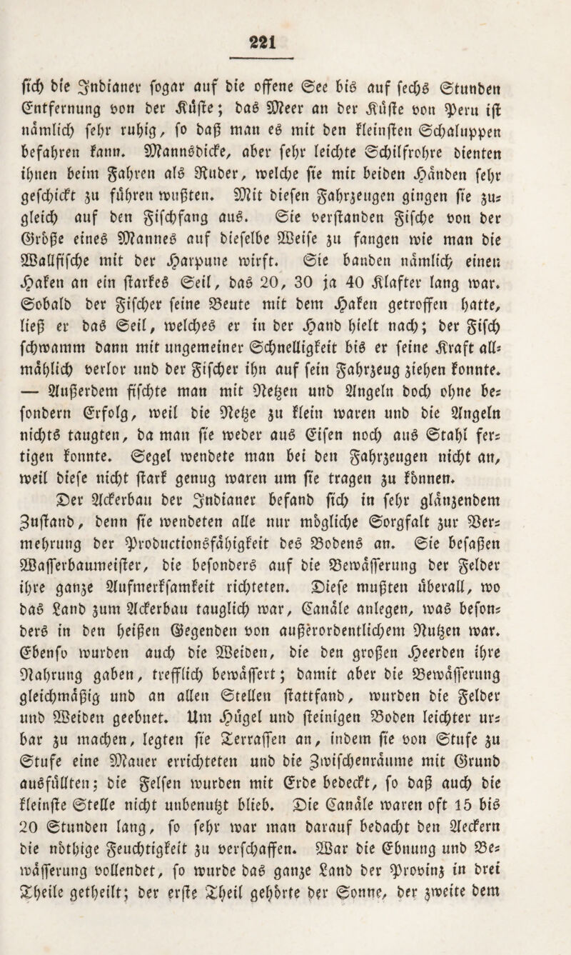 ft cf) bte gnbtaner fogar auf bie offene ©ee biß auf fed;g ©tunben Entfernung bon ber dfuge; bag $?eer cm ber dluge bon 9>eru tg na mit cf) fel)r ruhig, fo bag man eg mit ben fleingett ©djaluppen befahren fattn, S^anngbtcfe, aber fef)r leichte ©chilfrohre bienten ihnen beim gahrett afg Silber, meld)e fte mit beiben Jpdnben fehr gefd)icft ju führen mugten. Wlit biefett gahrseugen gingen fte jus gleid) auf ben gifchfang aug. ©ie berganben gifche bon ber @rbge eineg Sfttanneg auf biefelbe SBeife ju fangen mie man bie ^BaÜftfc^e mit ber Harpune mirft. ©ie banben nämlich einen Jpafett an ein fbarfeö ©eil, bag 20, 30 ja 40 Klafter lang mar. ©obalb ber gifcher feine 33eute mit bem Spahn getroffen hatte, lieg er bag ©eil, melcheg er in ber Jjpatib Igelt tiach; ber gifdh fchmamm bann mit ungemeiner ©chnelligfett big er feine dtraft all* mählich berlor unb ber gifcher ihn auf fein gahrjeug Riehen fonnte* — Sfugerbem g'fchte man mit Diesen unb Singeln bod) ohne bes fonbern Erfolg, meil bte 91e£e $u fleht maren unb bie Singeln nichts taugten, ba man ge meber aug Eifen nod) aug ©tahl fers tigett fonnte. ©egel menbete man bei ben gahrjeugett nicht an, meil biefe nicht garf genug maren um ge tragen su fbnnen. Der SIcferbau ber 3nbtaner befanb ftd) in fehr gldttsenbem 3«ffanb, benn fte menbeten alle nur mögliche ©orgfalt sur $ers mehrung ber 9)robuctiongfdbigfeit bes? S3obeng an. ©ie befaßen 5Bafferbaumeiger, bie befonberg auf bie SBemdjferung ber gelber ihre gan^e Slufmerffamfett richteten. Diefe mußten überall, mo bag £anb jum SIcferbau tauglich mar, Eanale anlegen, mag befons berg in ben beigen (Uegenben bon augerorbentlid;em DSu^en mar. Ebenfo mürben auch bie SBeiben, bie ben grogen beerben ihre Nahrung gaben, trefflich bemdffert; bamit aber bie S3emdfferung gleichmdgig unb an allen ©teilen gattfanb, mürben bie gelber unb SSetben geebnet. Um Jpugel unb ffeinigen $3oben leichter urs bar ju machen, legten fte ^erraffen an, inbem ge bon ©tufe ju ©tufe eine 9J?auer errichteten uttb bie ^wifchenrdume mit ©runb augfullten; bie gelfen mürben mit Erbe bebeeft, fo bag auch bie fleinge ©teile nicht unbenutzt blieb. Die Eanale maren oft 15 big 20 ©tunben lang, fo fehl* mar man barauf bebad)t ben Slecfertt bie notlgge geuchtigfeit $u berfchaffen. SBar bie Ebnung unb S3es mdfferung bollenbet, fo mürbe bag ganje £anb ber 9)robins in bret Steile getheilt; ber erge &heit gehörte ber ©onne, ber smeite bem
