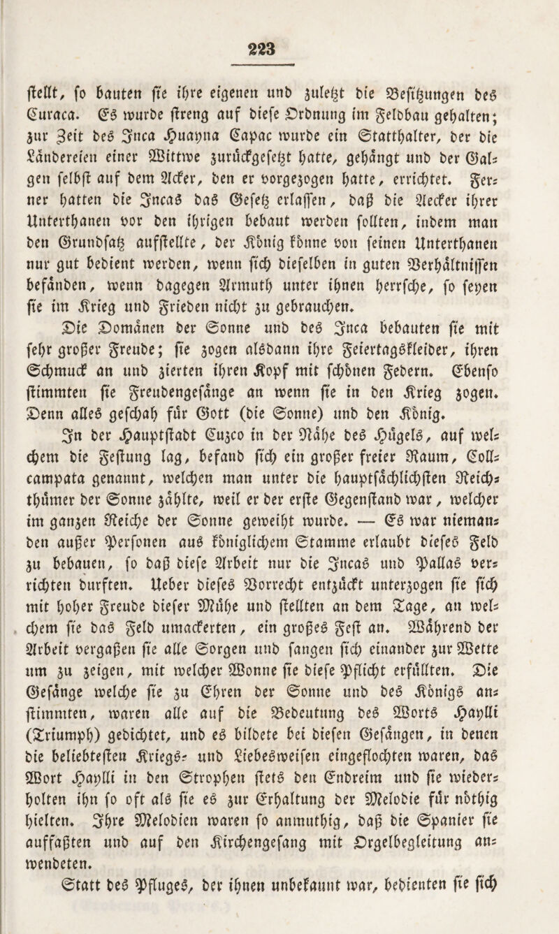 pellt, fo bautett fte ihre ebenen unb zule^t bte 23eft£ungen beg ©uraca. ©g mürbe ftrencj auf biefe £>rbnung (m gelbbau gehalten; Zur gett beg 3nca $uapna ©apac mürbe ein Statthalter, ber bte Sdtibereten einer £Bittme jurucfgefe^t batte, gebangt unb ber ©als gen felbp auf bem 2Icfer, ben er borgezogen batte, errichtet, gers ner batten bte 3ncag bag ©efefc erlaffen, baß bte Reifer ihrer Untertanen bor ben ihrigen bebaut merbeu feilten, tnbem man ben ©rutibfa^ aufpellte, ber Zottig tonne bott feinen ilntertbanen nur gut bebtent merben, menn ftd; btefelben in guten SSerbälttuffen befdttben, menn bagegen Slrmutf) unter ihnen horrfd)e, fo fet;ett fte im $rieg unb grieben nicht zu gebrauchen. Sie Romanen ber ©onne unb beg 3nca bebauten fte mit feb^ großer greube; fte zogen aBbann ihre geiertaggfleiber, ihren ©chmud an unb zierten ihren $opf mit fchbnen gebern. ©benfo pimmtett fte greubengefdnge an menn fte in ben $rieg zogen. £>enn alleg gefchab für ©ott (bte ©omte) unb ben dTbnig. 3n ber Jpauptpabt ©uzco in ber 9ldl)e beg $ugeB, auf mU ehern bte gejluttg lag, befattb ftd) ein großer freier SRaum, ©olls campata genannt, melchen man unter bte hauptfdd)lid)pen Reichs tljumer ber ©omte zahlte, meil er ber erfle ©egenpanb mar, melcher im ganzen Reiche ber ©onne gemeibt mürbe. —- ©g mar niematts ben außer *))erfonen aug fbniglichem ©tamme erlaubt biefeg gelb 31t bebauen, fo baß biefe Arbeit nur bte 3ncag unb *)>atlag bers * richten burften. Ueber btefeö S3orred)t ent^ueft unterzogen fte ftch mit hoher greube biefer SÜ?uf)e unb pellten an bem Sage, an mels d;em fte bag gelb muaeferten, ein großem gep an. Sßdhrenb ber Arbeit bergaßen fte alle ©orgen unb fangen ftd) etnanber jurSßette um 311 zeigen, mit melcher SBonne pe biefe Pflicht erfüllten. £)ie ©efdnge melche fte zu ©bren ber ©ottue unb beg dlönigg ans pimmten, maren alle auf bte SBebeutung beg Söortg Jpapllt (Sriumph) gebichtet, unb eg btlbete bei biefett ©efattgett, in benen bie beltebtepew $riegg? unb SÜebegmeifen eingepochten maren, bag 2Bort jpaplli in ben ©tropfjen petg ben ©nbreirn unb pe mtebers holten ihn fo oft aB fte eg zur ©rbaltung ber 50?elobie fßr nothtg hielten. 3bre SQMobten maren fo anmutbtg, baß bie ©panier fte auffagten unb auf ben ^t'rehengefang mit £>rgelbegleitung ans menbeten. ©tatt beg ^fugeg, ber ihnen unbefautit mar, bebtenten fte ftch