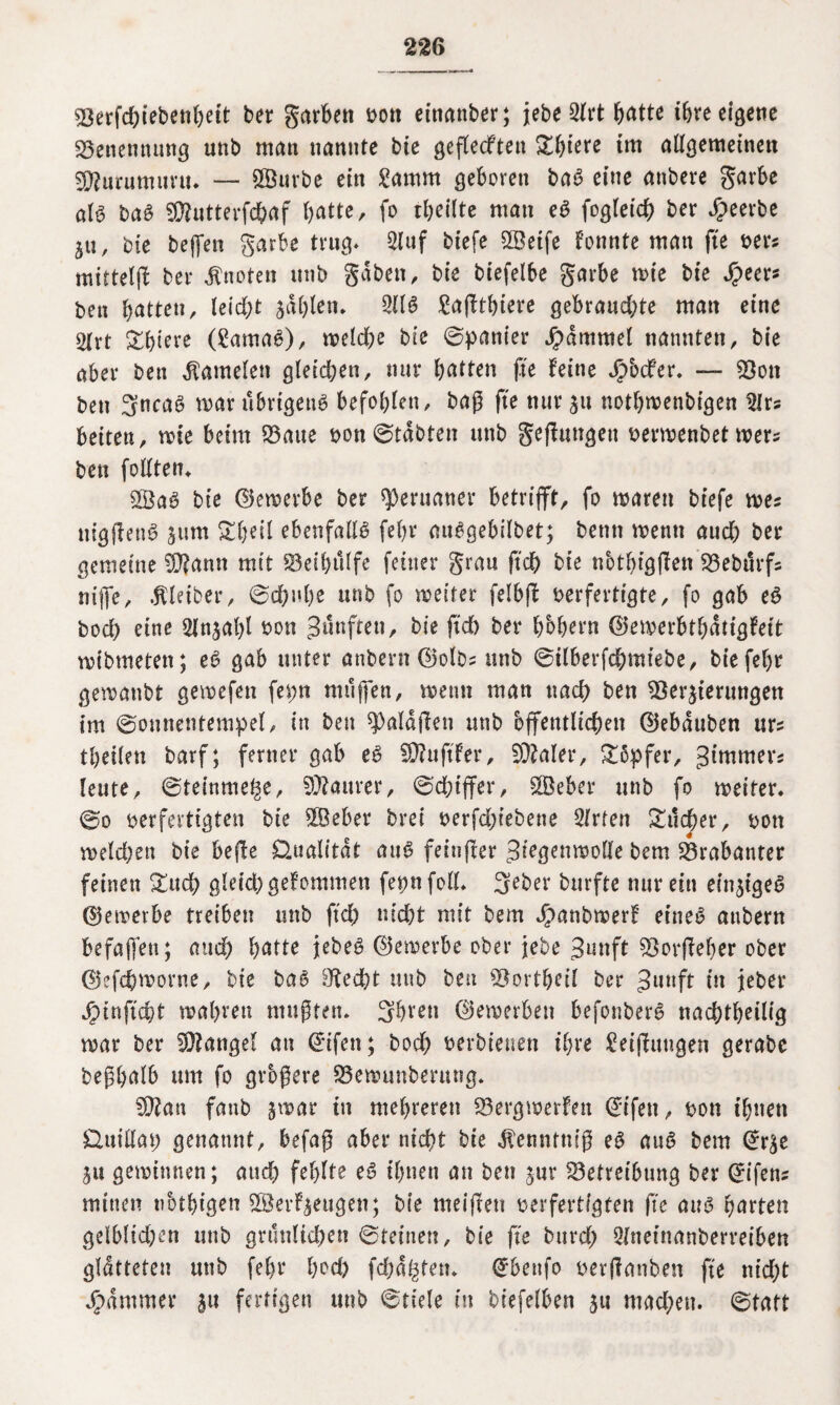 Verfd;iebenbeit bet garben t>oti etnanber; jebe 3ltt ^atte ihre eigene «Benennung unb matt nannte bie gefteeften Sbiere im allgemeinen SKurumuru* — SVurbe ein £amm geboren ba6 eine attbere garbe att baö Vtatterfdbaf batte, fo tbeilte man e$ fogteich bet beerbe ja, bte beffen garbe trug* 2luf biefe QBeife Fonnte man fte oer* mittelfb bet knoten unb gaben, bte biefelbe garbe wie bte Speet* bett butten, teid)t zahlen* 211 ö £af!tbtere gebrauchte matt eine 2(rt &&iere (garnaö), weldje bte ©panier Jpdmmel nannten, bte aber bett Kamelen gletd;en, nut batten fte feine Sp'odtev. — Vott bett 3ncaS war übrigens befohlen, baß fte nur zu notbmenbigen 2lr? beiten, wie beim Baue oon ©tdbten unb gelungen oermenbet wer* bett feilten» 5öaS bie ©ewerbe ber Peruaner betrifft, fo waren biefe wes nigßettS sunt £beil ebenfalls febr auSgebilbet; betttt wenn aud) ber gemeine V?antt mit 53eü>tUfe feiner grau ftcb bie nbtbigfien Bebtivfs ntffe, Äletber, ©chnbe unb fo weiter felbfb oerfertigte, fo gab eS boeb eine Anzahl oon fünften, bie ftcb ber hohem ©emerbtbdtigfeit wibmetett; eS gab unter anbern ©olbs uttb ©ilberfebmtebe, bie febr gewattbt gewefett fepn muffen, wenn man ttacb ben Verzierungen im ©onnentempel, in ben «Paldflen unb öffentlichen ©ebduben urs tbeilett barf; ferner gab eS V?uftFer, V?aler, Söpfer, gimmers leute, ©teinme^e, Maurer, ©chtffer, 2Beber unb fo weiter, ©o oer fertigten bte VJeber brei oerfdjiebette Qlvten Sucher, oott welchen bie befle Qualität aus feinffer ^iegenwolle bem Brabanter feinen Such gleich gekommen fepnfoll. Seber burfte nur ein einziges ©ewerbe treiben unb ftd) nicht mit bem JpanbwerF eines attberrt Befaffen; and) hatte jebeö ©ewerbe ober jebe 3unft Vorfieber ober ©efchmorne, bie baS Riecht uttb ben Vortbeil ber 3uttft dt jeber Spinftcht wahren mußten* Sbten ©ewerbett befonberS naebtbeilig war ber Viangef an ©ifen; bod) oerbteuen ihre Neigungen gerabe beßhalb um fo größere Bewunberung. Vian fattb zwar ttt mehreren Bergwerken ©ifett, oon ihnen Üuillat) genannt, befaß aber nicht bie dfenntm’ß eS auö bem @rze Zu gewinnen; auch fehlte eS ihnen an ben zur Betreibung ber ©ifetts mitten ubtbigen VSerFzeugen; bte meiftett oerfertigten fte aus garten gelblichen unb grünlichen ©reinen, bie fte bttrd; 2lnetnanberreiben glätteten unb febr bod) (chartern dfbenfo oerffanben fte nicht Jammer ju fertigen unb ©fiele in biefelben zu mad;en. ©tatt