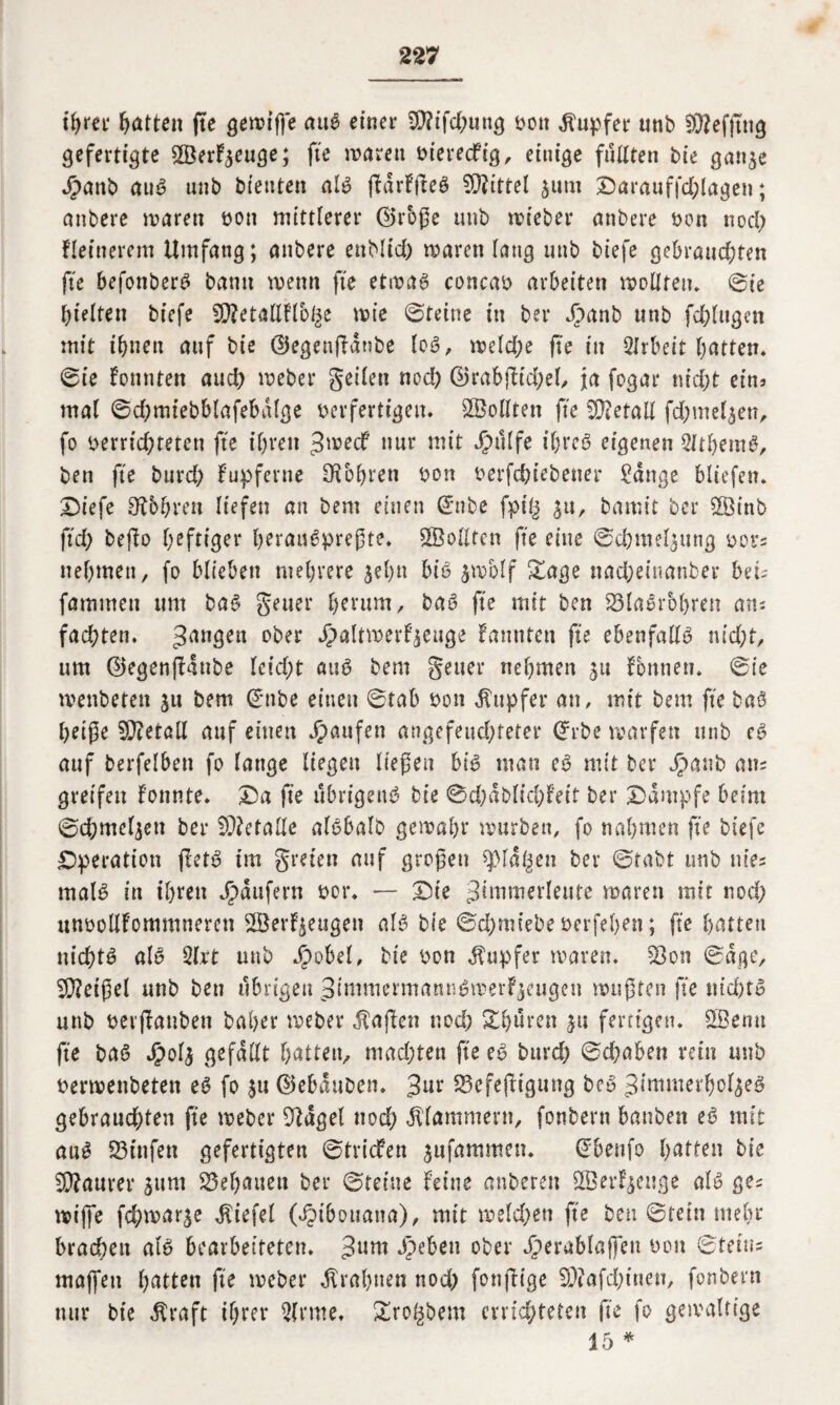 ihrer Ratten fte gewiffe aub einer 9)?ifd;ung bott Tupfer unb SKefftng gefertigte SBerF^euge; fte waren biereefig, einige fiUlten bie ganje Jpanb aub unb bienten alb ffdrffteb Mittel $unt Darauffd;lagen; anbere waren bon mittlerer 0rbfe unb wieber anbere bon nod; fleinerem Umfang; anbere enblid) waren lang unb biefe gebrauchten fte befonberb bamt wenn fte etwab concab arbeiten wollten, ©ie hielten biefe ÜWetaHflb^e wie ©teine in bet* Jpanb unb fdjlugen mit ihnen auf bie @egenffanbe lob, weld;e fte in Arbeit hatten, ©te konnten auch weber geilen nod) ©rabjfidjel, ja fogar nid;t ein» mal ©dhmtebblafebalge berfertigeu. Sollten fte Metall fd;mel$en, fo verrichteten fte ihren ^weef nur mit Jpulfe t'hrcb eigenen Slthemb, ben fte burd; fupferne bohren bon berfchtebener Sange Miefen. Diefe bohren liefen an bent einen (£nbe fpt§ ^u, bamit ber $öinb ftch befio heftiger heraubprefte. Sollten fte eine ©chntel^ttng bots nehmen, fo biteben mehrere jel)u bib $wMf £age nadjeinanber beT fammett um bab getter herum, bab fte mit ben 23labrohren atu fachten. gangen °bet *S>aIttt>erfjeage fannten fte ebenfallb md;t, um ©egenflaube leid;t attb bem getter nehmen 31t Tonnen, ©ie menbeten jn bem ©nbe einen ©tab bon Tupfer an, mit bem fte bab helfe Detail auf einen Jpaufen angefeuchteter Cfrbe warfen unb cb auf berfelben fo lange liegen liefen bib man eb mit ber $anb an= greifen fonnte. Da fte ubrigenb bie @d)dblichfeit ber Dampfe beim ©chmcljett ber Metalle albbalb gewahr würben, fo nahmen fte biefe Dperation ffetb im greien auf grofeu spial^en ber ©tabt unb um malb in ihren Raufern bot*. — Die gimmerleute waren mit noch unbollfommneren ^Öerf^eugen alb bie ©chmiebe berfehen; fte hatten nt’chtb alb Slxt unb Jbobel, bie bon Tupfer waren. 33on ©dge, 5Q?eifel unb ben übrigen gimmermannbmerf^eugen wuften fte »ichtb unb berjTanben baher weber Mafien nod; Dhüren $u fertigen. £Bemt fte bab /pol* gefallt hatten, machten fte eb burd) ©(haben rein unb berwenbeten eb fo *tt ©ebauben. 3ttr S3efefHguug beb gimmerhol*eb gebrauchten fte weber Bldgel nod; klammern, fonbent banben eb mit aub 23tttfen gefertigten ©triefen *nfammen. (*benfo hatten bie Maurer *ttm Gehauen ber ©reine feine anbereu 3.Öerf*euge alb ge^ wifie fd;war*e Wiefel («ipibouana), mit weldjen fte ben ©rein mehr brachen alb bearbeiteten. gum dpeben ober Jperablafeu bon ©teins ma(fen hatten fte weber Erahnen nod) fonftige 93tafchtuen, fonbern nur bie $raft ihrer 2lrme. Dro^bem errichteten (te fo gewaltige 15 *