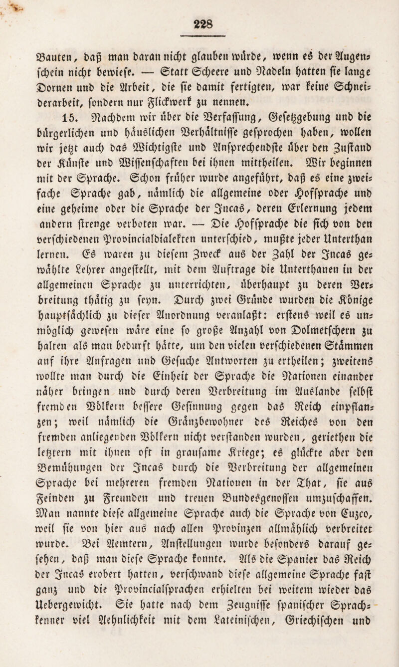 bauten, baß man bavatt nicht glaubet! mtirbe, wenn berSlugett* fchein ntd?t bemiefe. — 0tatt 0d)eere unb Vabeltt Ratten fte lange Konten unb bie Arbeit, bte fte bamtt fertigten, mar feine 0chneis berarbeit, fonbern nur gliefmerf ju nennen» 15» Vad)bem mir über bte Verfaffttttg, ©efe^gebung unb bte burgerltd;en unb f>auölicf>en Verhdltniffe gefprod;en haben, mollen mir jefjt and) ba£ 28id)tigße unb Slnfprechenbfte über ben ^uftanb ber fünfte unb 3Bt(fenfd;aftett bet ihnen mittbeifen» V3ir beginnen mit ber 0prache» 0d;on früher mürbe angeführt, baß e3 eine jmeis fache ©prad&e gab, nämlich bie allgemeine ober Jpoffprache unb eine geheime ober bie 0prache ber3uca6, bereit Erlernung jebem anbern ftrenge verboten mar» — £>ie Jpoffprache bie ftch von ben verfchiebenen ^rootncialbialeften urtterfch>teb, mußte jeher Unterthan lernen» marett 51t biefent 3roecf au3 ber >}ahl ber 3ftca£ ges mahlte Sehrer atigeflellt, mit betn Aufträge bie Unterthanen in ber allgemeinen 0prad)e 31t unterrichten, überhaupt 3U bereu Vers Breitling thdtig 311 feptt» £)urd) jmei ©rutibe mürben bie Äbnige hauptfdd)lid) 31t biefer 3lnorbmmg veranlaßt: erflen^ meil e£ uns mbglich gemefett mdre eine fo große 52lnjahl von Dolmetfchern $u halten als mau beburft hatte, um ben vielen verfchiebenen 0tdmmen attf ihre Anfragen unb @efud)e Slntmorten ju erteilen; jmeiten^ mollte man burd; bie Einheit ber 0prache bie Nationen einanber naher bringen unb bttreh bereu Verbreitung im 2luelanbe felbff fremben Volfern bejfere ©eftnnung gegen bat? Speich einpflans jen; meil nämlich bie ©rdnjbemohner be6 S^eicheö von ben fremben anliegenbett Volfern nicht verßanben mürben, geriethett bie festem mit ihnen oft in grattfame Kriege; e6 glucfte aber ben Bemühungen ber 3nca6 burch bte Verbreitung ber allgemeinen 0prache bei mehreren fremben Nationen in ber £fmt, fte au£ geinben 31t greunbett unb treuen Vttnbe^genoffen um3ufd;ajfen» V?an nannte biefe allgemeine 0prache and) bie 0prad;e von @11300, meil fte von hier au6 nach allen ^rovin^en allmählich verbreitet mürbe» Vei Siemtern, 2lnjMttngett mürbe befonberg barattf ges (eben, baß mau biefe 0prad;e fonnte» 211$ bie 0panier ba$ Otetch ber 3nca$ erobert hatten, verfd;manb biefe allgemeine 0prad;e fajf gattj unb bte ^rovtncialfprachen erhielten bet meitem mieber ba$ Uebergemicht. 0te hatte nad) bem geugntffe fpanifcher 0prach« femter viel Slehulichfeit mit bem £ateinifcheu, 0rted;ifchett unb