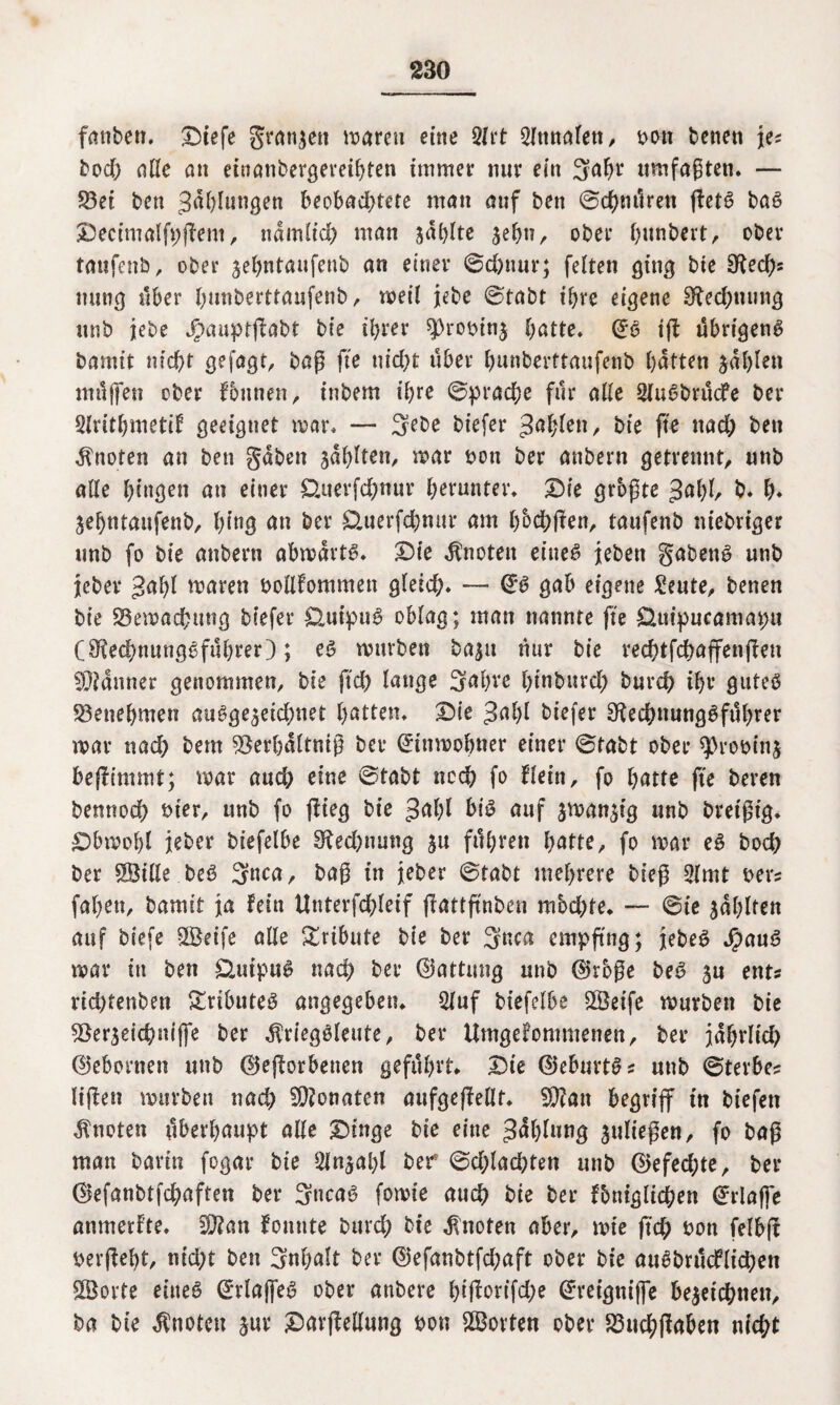 fanben. ©fefe granzcn marett etne 2lrt 2ftmalett, bott beneti je* bod> alle an einanbergeveibten immer nur ein 3abr umfaßten. — 33et bcn Jalungen beobachtete man auf ben ©chmkett ffetS baS Decimalfpffem, ndmlid) man zahlte zehn, ober btmbert, ober taufetib, ober jebntaufenb an einer ©d)nnr; feiten ging bie 3^edf>s nurig über fyunberttaufenb, meil jebe ©tabt ihre eigene Rechnung itnb jebe Jpauptffabt bie ihrer $>robinz batte. ($S ift übrigens bamit nicht gefagt, baß fte nicht über bnnberttaufenb batten zahlen nttljfen ober fontten, inbem ihre ©prache für alle SluSbrücfe ber Slritbmetif geeignet mar. — 3ebe biefer %afyU\\, bie fte nach ben knoten an ben gaben zahlen, mar bon ber anbern getrennt, nnb alle hingen an einer £kterfd)nur herunter. Die grbßte $al)l, b. b* Sebntaufenb, hing an ber £tuerfcbmir am b&chffen, taufenb ntebriger unb fo bie anbern abmdrte>. Die knoten etneö jeben gabenS unb jeber gabl maren bollfommen gleid;. — <£S gab eigene £eute, benen bie Semachmtg biefer ÜuipuS oblag; man nannte fte Quipucamapn (OkdmungSfubrer); es mürben bazu nur bie red)tfchaffenffen Banner genommen, bie ftd) lange 3al)ve binburcb burch ihr gutes Benehmen ausgezeichnet batten. Die $al)[ biefer S^echnnngSftthrer mar nach bem S8er&dltmß ber (üdttmobner einer ©tabt ober qkobinz beffr'mmt; mar auch eine ©tabt noch fo flein, fo batte fte beren bennoch hier, unb fo ffieg bie ^alff bis auf sman^ig unb breißig. Dbmolff jeber biefelbe Rechnung jn fuhren batte, fo mar es bod; ber Sille beS 3nca, baß in jeber ©tabt mehrere bieß 2lmt ber* fabett, hamit ja fein Uttterfchleif fitottftnben mbd)te. — ©ie Ahlten auf biefe Seife alle Tribute bie ber 3nca empfing; jebeS SpanS mar in ben £UttpuS nad; ber ©attung unb ®rbße beS zu ent* richtenbett Tributes angegeben. 2lnf biefelbe Steife mürben bie ^öerzeicbrnffe ber dkiegSleute, ber Umgefommenen, ber jdbrlid) ©ehernen unb (Beworbenen geführt. Die ©eburtS* unb ©tevbe* liffen mürben nach Monaten aufgeffellt. SP?att begriff in biefett knoten überhaupt alle Dinge bie eine Gablung fließen, fo baß man barin fogar bie Sln^alff ber ©d;lad)ten unb (Befec^te, ber ©efanbtfchaftett ber 3ncaS fomie auch bie ber fbtttglichen Erlaße anmerfte. Wlan fonnte bttrd; bie knoten aber, mte fid) bon felbft berßebt, nid;t ben Snhalt ber ©efanbtfd;aft ober bie auSbrucflidjett Sorte eines ©rlajfeS ober anbere btßorifd)e Gkeigniffe bezeichnen, ba bte knoten zur Davffeilung bon Sorten ober £3uchßaben nicht