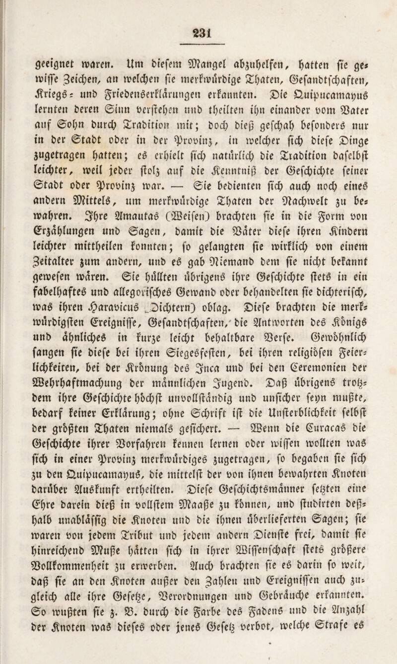 geebnet warnt. Um tiefem Mangel ab$ithelfen, Ratten ftc ge* wiffe 3^td;enr an welchen ftc merFwürbige Späten, ©efanbtfd)aften, dtriegg? unt griebeugerFldrttngen ernannten. £)ie SHuipucama^ug (ernten beren 0imt berfFehen mit teilten tfyn etnanber bom 93ater auf 0ol)n burd) Srabition mit; bod) btep gefd)al) befonberg nur in ber 0tabt ober in ber *Probin$, in weld)er ftd) tiefe £)inge jugetragen Ratten; eg erhielt ftd) natürlid) bie &tabttion bafeibfF leichter, weil jeher flol^ auf bie Jtenntnip ber ©efd)id)te feiner 0tabt ober *))robin$ war. — 0ie bebientett ftd) auch nod) eitteg anbern 5CKittel#, um merFwürbige Sd)aten ber 9tad)welt 31t be* wahren. 3hre 2Imautaö Olöeifen) brad)ten fte in bie gorrn bott Zrsdhlungen ttnb 0agen, bamit bie $ater tiefe ihren Sintern leichter mittheilen Fonnten; fo gelangten fte wirFlid) bon einem Zeitalter $um anbern, ttnb eß gab OFlemanb bent fte nicht begannt gewefen waren. 0ie hüllten übrigeng ihre ©efd)id)te fletg in ein fabelhafteg nnb allegotifd)eg ©ewanb ober behanbelten fte bid)tertfch, wag ihren Jparabicttg v_2)id)tern) oblag. Diefe brad)ten bie merF* würbigfFen Zreignifle, ©efanbtfd)aften/ bie Antworten beg Äonigg nnb abnltd)eg in Fur^e leid)t behaltbare 93erfe. ©ewbhnlid) fangen fte tiefe bei ihren 0tegegfc)!en, bei ihren religibfen geier* lichFetten, bet ber $rbnung beg 3nca mit bei ben Zeremonien ber 5Öel)rhaftmad)ung ber mannltd)en 3ugenb. £)ap übrigeng tro^s bent ihre ©efchid)te hbchfF unoollflanbig unb unftcher fet;n mitpte, bebarf Feiner ZrFlarung; ohne 0d)dft tjt bie UnfFerblid)Fett felbfr ber grbßten Späten nientalg geftd)ert. — 9Benn bie Zuracag bie ©efchichte ihrer Vorfahren Fennen lernen ober wtffen wollten wag ftch in einer sprobins nterFwürbigeg sugetrngcn, fo begaben fte ftd) Sit ben £luipucumat)ng, ntittelfF ber bott ihnen bewahrten knoten barüber SlugFunft ertheilten. £)tefe ©efd)td)tgmanner festen eine Zbre barein biep in bollftem Sftaape ju Fbntien, nnb (Fubirten bep* halb unablafftg bie knoten ttnb bie ihnen überlieferten 0agett; fte waren bott jebem £rtbut ttnb jebem anbern DienfFe frei, bamit jte hinreichenb 20?upe hatten ftd) in ihrer $Biftenfd)aft fFetg grogere 2MFommenheit 5« erwerben. 3luch brachten fte eg barin fo weit, bap fte an ben knoten auper ben Jab^tt nab Zreigtiiffen and) Slls gleich alle ihre ©efet^e, 93erorbnungen unb ©ebrdud)e erfattnten. 0o wupten fte 3. 23. burch bie garbe beg gabeng unb bie Sln^ahl ber knoten wag biefeg ober jetteg ©efe£ berbot, weld)e 0trafe eg