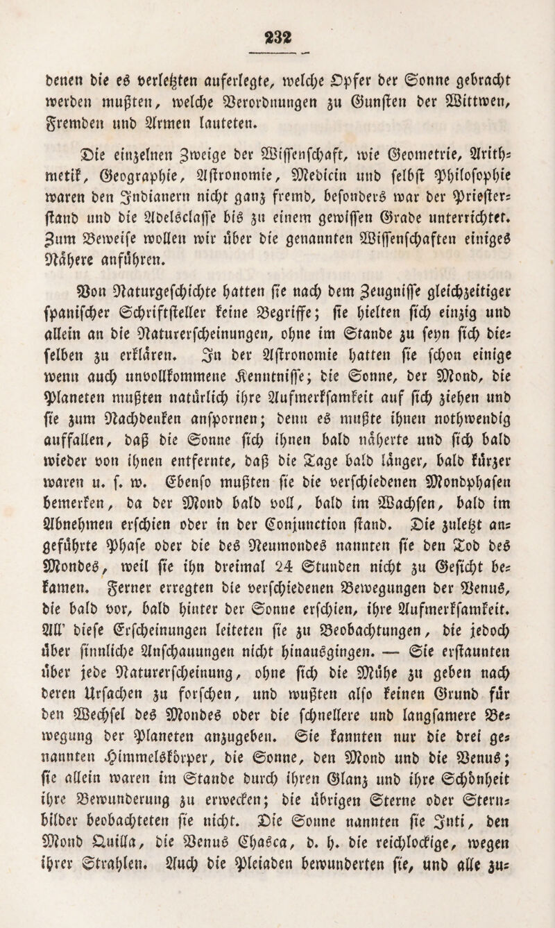 332 betten bie eg berieten auferlegte, weld;e £>:pfer ber 0onne gebracht noevben mußten, weld;e Berorbnuttgen jn (fünften ber Sßittwen, gremben nttb Firmen lauteten* £5ie einzelnen ^eige bet SSijfenfchaft, tute ©eometrie, 2lrith? mettf, ©eoßrapbte, 2l(?ronomie, B?ebicitt nttb felbjl: ^btlofopbte mären ben getanem nicht gans fremb, befonberg mar ber sprieffer? (taub ttnb bte 2(belgdajfe big su einem gemiffen ©rabe unterrichtet. Jum Beweife wollen mir über bte genannten ©ifienfchaften etntgeg habere anfuhrcn. Bon Baturgefchid;te Ratten jTe nach bem ^eugnijfe gleichseitiger fpattifcher 0chrift(Mer feine begriffe; (te hielten ftd; einzig nttb allein an bte Baturerfcheinungen, ohne im 0tanbe su fetm ftch bte? felben su erfldren. 3n ber 2I|fronomte batten (te fd;on einige metttt aud; unoollfommette ^enntniffe; bie 0onne, ber B?onb, bie Planeten mußten natürlich ihre 2Jufmerffamfeit auf ftch sieben unb fte jum 9lad;benfen anfpornen; bemt eg mußte ibttett notbmenbig auffallen, baß bte 0onne ftd; ibttett halb näherte nttb ftch halb mieber oon ihnen entfernte, baß bte Sage halb langer, halb fnrser mären u. f. w. @benfo mußten fte bte uerfcbiebetten B?onbphafett bemerfen, ba ber 2D?ottb halb ooll, halb im Bkchfen, halb im Slbnebmen erfchien ober in ber (üonjunction ffanb. Die sule§t an? geführte ^httfe ober bte beg Oteumonbeg nannten (te ben Sob beg Bfonbeg, meil (te ihn breimal 24 0tmtben ntd;t su ©eficht be? famen. gerner erregten bie oerfchiebetten Bewegungen ber kernig, bie halb oor, halb bitter ber 0onne erfchien, ihre 2lufmerffamfeit. 3IIT biefe Crrfcheinungen leiteten fte su Beobachtungen, bie jeboch über ftnnltd;e 2lttfchauungen nid)t binauggingen. — 0ie ernannten über jebe Baturerfd;einung, ohne ftcb bie 5Q?uh^ Sl* geben nach beren Urfad;ett su forfchen, unb mußten alfo feinen ©runb für best $Öed;fel beg B?onbeg ober bie fchttellere unb langfamere Be? megitng ber Planeten ansugeben. 0ie fanntett nur bie bret ge? nannten Jf>immelgf6rper, bie 0onne, ben Bfonb unb bie Benug; (te allein waren im 0tanbe buvd; ihren ©lans unb th** ©d/onheit ihre Bewunberung su ermecfen; bie übrigen 0terne ober 0teru? bilber beobachteten fte nid;t. Die 0onne nannten fte 3nti, ben Bfonb £luil(a, bie Benug (übagca, b. h* bie reid;locfige, wegen ihrer Strahlen. 3fuch bie spieiaben bewnnberten fte, unb alle su?
